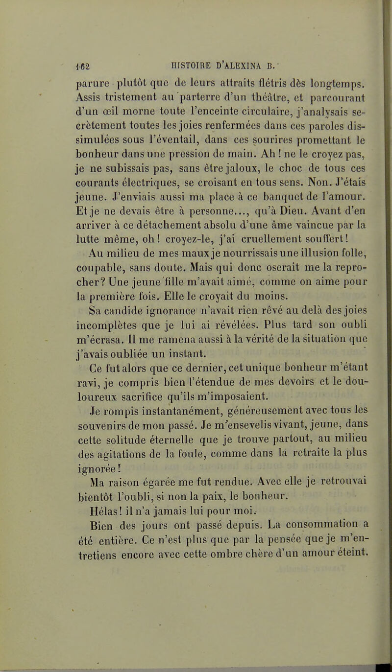 parure plutôt que de leurs attraits flétris dès longtemps. Assis tristement au parterre d'un théâtre, et parcourant d'un œil morne toute l'enceinte circulaire, j'analysais se- crètement toutes les joies renfermées dans ces paroles dis- simulées sous l'éventail, dans ces sourires promettant le bonheur dans une pression de main. Ah ! ne le croyez pas, je ne subissais pas, sans être jaloux, le choc de tous ces courants électriques, se croisant en tous sens. Non. J'étais jeune. J'enviais aussi ma place à ce banquet de l'amour. Et je ne devais être à personne..., qu'à Dieu. Avant d'en arriver à ce détachement absolu d'une âme vaincue par la lutte même, oh! croyez-le, j'ai cruellement souffert! Au milieu de mes maux je nourrissais une illusion folle, coupable, sans doute. Mais qui donc oserait me la repro- cher? Une jeune fille m'avait aimé, comme on aime pour la première fois. Elle le croyait du moins. Sa candide ignorance n'avait rien rêvé au delà des joies incomplètes que je lui ai révélées. Plus tard son oubli m'écrasa. 11 me ramena aussi à la vérité de la situation que j'avais oubliée un instant. Ce fut alors que ce dernier, cet unique bonheur m'étant ravi, je compris bien l'étendue de mes devoirs et le dou- loureux sacrifice qu'ils m'imposaient. Je rompis instantanément, généreusement avec tous les souvenirs de mon passé. Je m'ensevelis vivant, jeune, dans cette solitude éternelle que je trouve partout, au milieu des agitations de la foule, comme dans la retraite la plus ignorée ! Ma raison égarée me fut rendue. Avec elle je retrouvai bientôt l'oubli, si non la paix, le bonheur. Hélas! il n'a jamais lui pour moi. Bien des jours ont passé depuis. La consommation a été entière. Ce n'est plus que par la pensée que je m'en- tretiens encore avec cette ombre chère d'un amour éteint.