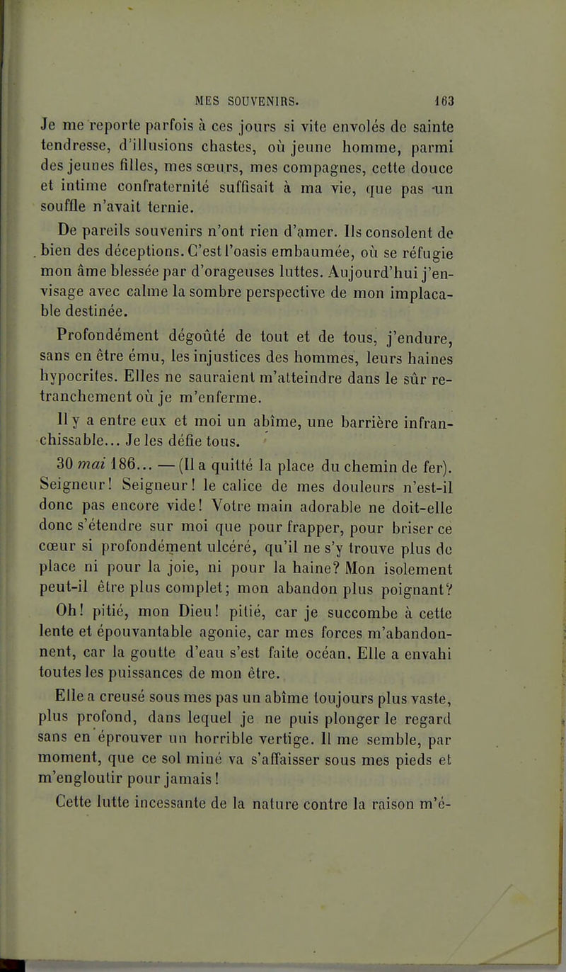 Je me reporte parfois à ces jours si vite envolés de sainte tendresse, d'illusions chastes, où jeune homme, parmi des jeunes filles, mes sœurs, mes compagnes, cette douce et intime confraternité suffisait à ma vie, que pas -un souffle n'avait ternie. De pareils souvenirs n'ont rien d'amer. Ils consolent de . bien des déceptions. C'est l'oasis embaumée, où se réfugie mon âme blessée par d'orageuses luttes. Aujourd'hui j'en- visage avec calme la sombre perspective de mon implaca- ble destinée. Profondément dégoûté de tout et de tous, j'endure, sans en être ému, les injustices des hommes, leurs haines hypocrites. Elles ne sauraient m'alteindre dans le sûr re- tranchement où je m'enferme. lly a entre eux et moi un abîme, une barrière infran- chissable... Je les défie tous. 30 mai 18Q... — (lia quitté la place du chemin de fer). Seigneur! Seigneur! le calice de mes douleurs n'est-il donc pas encore vide! Votre main adorable ne doit-elle donc s'étendre sur moi que pour frapper, pour briser ce cœur si profondément ulcéré, qu'il ne s'y trouve plus do place ni pour la joie, ni pour la haine? Mon isolement peut-il être plus complet; mon abandon plus poignant? Oh! pitié, mon Dieu! pitié, car je succombe à cette lente et épouvantable agonie, car mes forces m'abandon- nent, car la goutte d'eau s'est faite océan. Elle a envahi toutes les puissances de mon être. Elle a creusé sous mes pas un abîme toujours plus vaste, plus profond, dans lequel je ne puis plonger le regard sans en éprouver un horrible vertige. Il me semble, par moment, que ce sol miné va s'affaisser sous mes pieds et m'engloulir pour jamais ! Cette lutte incessante de la nature contre la raison m'c-