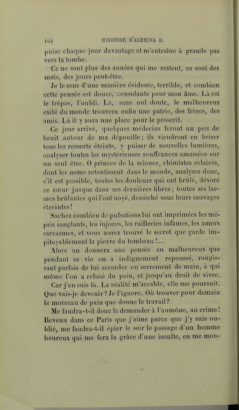 puise chaque jour davantage et m'entraîne à grands pas vers la tombe. Ce ne sont plus des années qui me restent, ce sont des mdis, des jours peut-être. Je le sens d'une manière évidente, terrible, et combien cette pensée est douce, consolante pour mon âme. Là est le trépas, l'oubli. Là, sans nul doute, le malheureux exilé du monde trouvera enfin une patrie, des frères, des amis. Là il y aura une place pour le proscrit. Ce jour arrivé, quelques médecins feront un peu de bruit autour de ma dépouille; ils viendront en briser tous les ressorts éteints, y puiser de nouvelles lumières, analyser toutes les mystérieuses souffrances amassées sur un seul être. 0 princes de la science, chimistes éclairés, dont les noms retentissent dans le monde, analysez donc, s'il est possible, toutes les douleurs qui ont brûlé, dévoré ce cœur jusque dans ses dernières fibres; toutes ses lar- mes brûlantes qui l'ont noyé, desséché sous leurs sauvages étreintes! Sachez combien de pulsations lui ont imprimées les mé- pris sanglants, les injures, les railleries infâmes, les amers sarcasmes, et vous aurez trouvé le secret que garde im- pitoyablement la pierre du tombeau !... Alors on donnera une pensée au malheureux que pendant sa vie on a indignement repoussé, rougis- sant parfois de lui accorder un serrement de main, à qui même l'on a refusé du pain, et jusqu'au droit de vivre. Car j'en suis là. La réalité m'accable, elle me poursuit. Que vais-je devenir? Je l'ignore. Où trouver pour demain le morceau de pain que donne le travail? Me faudra-t-il donc le demander à l'aumône, au crime! Revenu dans ce Paris que j'aime parce que j'y suis ou- blié, me faudra-t-il épier le soir le passage d'un homme heureux qui me fera la grâce d'une insulte, en me mon-