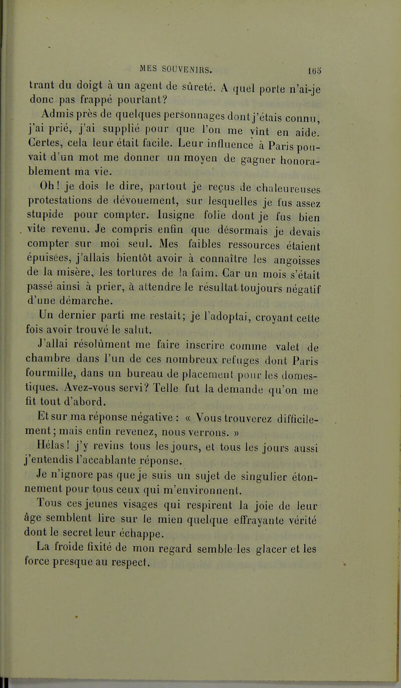 Irant du doigt à un agent de sûreté. A (luel porle n'ai-je donc pas frappé pourtant? Admis près de quelques personnages dont j'étais connu, j'ai prié, j'ai supplié pour que l'on me vînt en aide! Certes, cela leur était facile. Leur influence à Paris pou- vait d'un mot me donner un moyen de gagner honora- blement ma vie. Oh! je dois le dire, partout je reçus de chaleureuses protestations de dévouement, sur lesquelles je fus assez stupide pour compter. Insigne folie dont je fus bien vite revenu. Je compris enfin que désormais je devais compter sur moi seul. Mes faibles ressources étaient épuisées, j'allais bientôt avoir à connaître les angoisses de la misère, les tortures de la faim. Car un mois s'était passé ainsi à prier, à attendre le résultat toujours négatif d'une démarche. Un dernier parti me restait; je l'adoptai, croyant celle fois avoir trouvé le salut. J'allai résolument me faire inscrire comme valet de chambre dans l'un de ces nombreux refuges dont Paris fourmille, dans un bureau de placement pour les domes- tiques. Avez-vous servi? Telle fut la demande qu'on me fit tout d'abord. Et sur ma réponse négative : « Vous trouverez difficile- ment; mais enfin revenez, nous verrons. » Hélas! j'y revins tous les jours, et tous les jours aussi j'entendis l'accablante réponse. Je n'ignore pas que je suis un sujet de singulier éton- nement pour tous ceux qui m'environnent. Tous ces jeunes visages qui respirent la joie de leur âge semblent lire sur le mien quelque effrayante vérité dont le secret leur échappe. La froide fixité de mon regard semble les glacer et les force presque au respect.