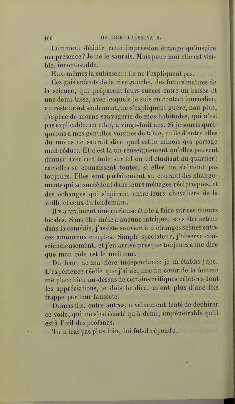 Comment définir celle impression élrange qu'inspire ma présence? Je ne le saurais. Mais pour moi elle est visi- ble, incontestable. Eux-mêmes la subissent : ils ne l'expliquent pas. Ces gais enfants de la rive gauche, des futurs maîtres de la science,, qui préparent leurs succès entre un baiser et une demi-lasse, avec lesquels je suis en contact journalier, au restaurant seulement, ne s'expliquent guère, non plus, l'espèce de morne sauvagerie de mes habitudes, qui n'est pas explicable, en effet, à vingt-huit ans. Si je souris quel- quefois à mes gentilles voisines de table, nulle d'entre elles du moins ne saurait dire quel est le minois qui partage mon réduit. Et c'est là un renseignement qu'elles peuvent donner avec certitude sur tel ou tel étudiant du quartier; car elles se connaissent toutes, si elles ne s'aiment pas toujours. Elles sont parfaitement au courant des change- ments qui se succèdent dans leurs ménages réciproques, et des échanges qui s'opèrent entre leurs chevaliers de la veille et ceux du lendemain. 11 y a vraiment une curieuse étude à faire sur ces mœurs locales. Sans être mêlé à aucune intrigue, sans être acteur dans la comédie, j'assiste souvent à d'étranges scènes entre ces amoureux couples. Simple spectateur, j'observe con- sciencieusement, et j'en arrive presque toujours à me dire que mon rôle est le meilleur. Du haut de ma fière indépendance je m'établis juge. L'expérience réelle que j'ai acquise du cœur de la femme me place bien au-dessus de certains critiques célèbres dont les appréciations, je dois le dire, m'ont plus d'une fois frappé par leur fausseté. Dumas fils, entre autres, a vainement tenté de déchirer ce voile, qui ne s'est écarté qu'à demi, impénétrable qu'il est à l'œil des profanes. Tu n'iras pas plus loin, lui fut-il répondu.