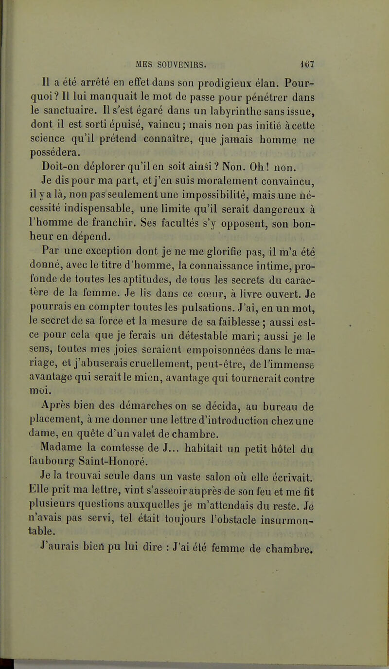 11 a été arrêté en effet dans son prodigieux élan. Pour- quoi? Il lui manquait le mot de passe pour pénétrer dans le sanctuaire. Il s'est égaré dans un labyrinthe sans issue, dont il est sorti épuisé, vaincu ; mais non pas initié à cette science qu'il prétend connaître, que jamais homme ne possédera. Doit-on déplorer qu'il en soit ainsi? Non. Oh! non. Je dis pour ma part, et j'en suis moralement convaincu, il y a là, non pas seulement une impossibilité, mais une né- cessité indispensable, une limite qu'il serait dangereux à l'homme de franchir. Ses facultés s'y opposent, son bon- heur en dépend. Par une exception dont je ne me glorifie pas, il m'a été donné, avec le titre d'homme, la connaissance intime, pro- fonde de toutes les aptitudes, de tous les secrets du carac- tère de la femme. Je lis dans ce cœur, à livre ouvert. Je pourrais en compter toutes les pulsations. J'ai, en un mot, le secret de sa force et la mesure de sa faiblesse ; aussi est- ce pour cela que je ferais un détestable mari; aussi je le sens, toutes mes joies seraient empoisonnées dans le ma- riage, et j'abuserais cruellement, peut-être, deTimmense avantage qui serait le mien, avantage qui tournerait contre moi. Après bien des démarches on se décida, au bureau de placement, à me donner une lettre d'introduction chez une dame, en quête d'un valet de chambre. Madame la comtesse de J... habitait un petit hôtel du faubourg Saint-Honoré. Je la trouvai seule dans un vaste salon oii elle écrivait. Elle prit ma lettre, vint s'asseoir au près de son feu et me fît plusieurs questions auxquelles je m'attendais du reste. Je n'avais pas servi, tel était toujours l'obstacle insurmon- table. J'aurais bien pu lui dire : J'ai été femme de chambre.