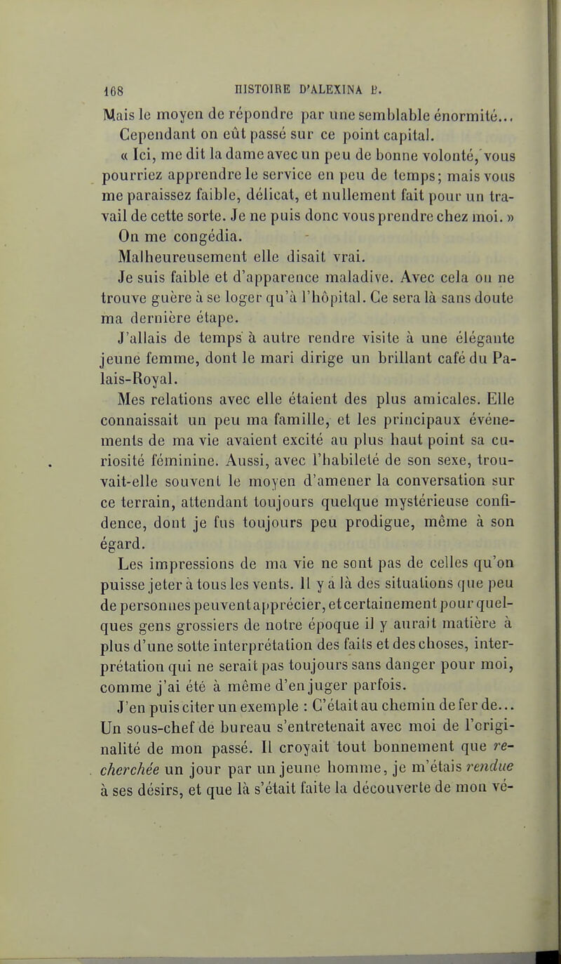 Mais le moyen de répondre par une semblable énormilé... Cependant on eût passé sur ce point capital. « Ici, me dit la dame avec un peu de bonne volonté,'vous pourriez apprendre le service en peu de temps; mais vous me paraissez faible, délicat, et nullement fait pour un tra- vail de cette sorte. Je ne puis donc vous prendre chez moi. » On me congédia. Malheureusement elle disait vrai. Je suis faible et d'apparence maladive. Avec cela ou ne trouve guère à se loger qu'à l'hôpital. Ce sera là sans doute ma dernière étape. J'allais de temps' à autre rendre visite à une élégante jeune femme, dont le mari dirige un brillant café du Pa- lais-Royal. Mes relations avec elle étaient des plus amicales. Elle connaissait un peu ma famille, et les principaux événe- ments de ma vie avaient excité au plus haut point sa cu- riosité féminine. Aussi, avec l'habileté de son sexe, trou- vait-elle souvent le moyen d'amener la conversation sur ce terrain, attendant toujours quelque mystérieuse confi- dence, dont je fus toujours peu prodigue, même à son égard. Les impressions de ma vie ne sont pas de celles qu'on puisse jeter à tous les vents. 11 y a là des situations que peu de personnes peuventapprécier,etcertainement pour quel- ques gens grossiers de notre époque il y aurait matière à plus d'une sotte interprétation des faits et des choses, inter- prétation qui ne serait pas toujours sans danger pour moi, comme j'ai été à même d'en juger parfois. J'en puis citer un exemple : C'était au chemin de fer de... Un sous-chef de bureau s'entretenait avec moi de l'origi- nalité de mon passé. Il croyait tout bonnement que re- cherchée un jour par un jeune homme, je m'étais rendue à ses désirs, et que là s'était faite la découverte de mon vé- I