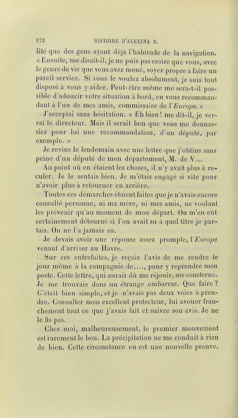 lité que des gens ayant déjà l'habitude de la navigation. ((Ensuite, me disait-il, je ne puis pas croire que vous, avec le genre de vie que vous avez mené, soyez propre à faire un pareil service. Si vous le voulez absolument, je suis tout disposé à vous y aider. Peut-être même me sera-t-il pos- sible d'adoucir votre situalion à bord, en vous recomman- dant à l'un de mes amis, commissaire de VEurope. » J'acceptai sans hésitation. « Ëhbien! me dit-il, je ver- rai le directeur. Mais il serait bon que vous me donnas- siez pour lui une recommandation, d'un député, par exemple, » Je revins le lendemain avec une lettre que j'obtins sans peine d'un député de mon département, M. de V... Au point où en étaient les choses, il n'y avait plus à re- culer. Je le sentais bien. Je m'étais engagé si vite pour n'avoir plus à retourner en arrière. Toutes ces démarches étaient faites que je n'avais encore consulté personne, ni ma mère, ni mes amis, ne voulant les prévenir qu'au moment de mon départ. On m'en eût certainement détourné si l'on avait su à quel titre je par- tais. On ne l'a jamais su. Je devais avoir une réponse assez prompte, l'Europe venant d'arriver au Havre. Sur ces entrefaites, je reçois l'avis de me rendre le jour même à la compagnie de...., pour y reprendre mon poste. Cette lettre, qui aurait dû me réjouir, me consterna. Je me trouvais dans un étrange embarras. Que faire? C'était bien simple, et je n'avais pas deux voies à pren- dre. Consulter mon excellent protecteur, lui avouer fran- chement tout ce que j'avais fait et suivre son avis. Je ne le fis pas. Chez moi, malheureusement, le premier mouvement est rarement le bon. La précipitation ne me conduit à rien de bien. Cette circonstance en est une nouvelle preuve.