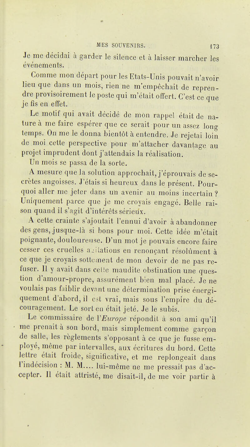 Je me décidai à garder le silence et à laisser marcher les événements. Comme mon départ pour les Etats-Unis pouvait n'avoir lieu que dans un mois, rien ne m'empêchait de repren- dre provisoirement le poste qui m'était offert. C'est ce que je fis en effet. Le motif qui avait décidé de mon rappel était de na- ture à me faire espérer que ce serait pour un assez \ono- temps. On me le donna bientôt à entendre. Je rejetai loin de moi cette perspective pour m'attacher davantage au projet imprudent dont j'attendais la réalisation. Un mois se passa de la sorte. A mesure que la solution approchait, j'éprouvais de se- crètes angoisses. J'étais si heureux dans le présent. Pour- quoi aller me jeter dans un avenir au moins incertain ? Uniquement parce que je me croyais engagé. Belle rai- son quand il s'agit d'intérêts sérieux. A cette crainte s'ajoutait l'ennui d'avoir à abandonner des gens, jusque-là si bons pour moi. Cette idée m'était poignante, douloureuse. D'un mot je pouvais encore faire cesser ces cruelles agitations en renonçant résolument à ce que je croyais sottement de mon devoir de ne pas re- fuser. Il y avait dans celle maudite obstination une ques- tion d'amour-propre, assurément bien mal placé. Je ne voulais pas faiblir devant une détermination prise énergi- quement d'abord, il est vrai, mais sous l'empire du dé- couragement. Le sort eu était jeté. Je le subis. Le commissaire de VEurope répondit à son ami qu'il me prenait à son bord, mais simplement comme garçon de salle, les règlements s'opposant à ce que je fusse em- ployé, même par intervalles, aux écritures du bord. Cette lettre était froide, significative, et me replongeait dans l'indécision : M. M.... lui-même ne me pressait pas d'ac- cepter. 11 était attristé, me disait-il, de me voir partir à