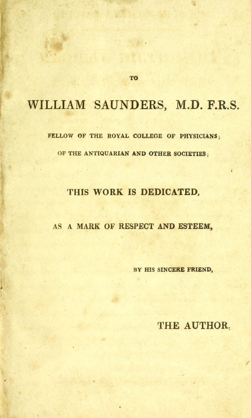 TO WILLIAM SAUNDERS, M.D. F.R.S. FELLOW OF THE ROYAL COLLEGE OF PHYSICIANS; OF THE ANTIQUARIAN AND OTHER SOCIETIES; THIS WORK IS DEDICATED, AS A MARK OF RESPECT AND ESTEEM, BY HIS SINCERE FRIEND, THE AUTHOR,
