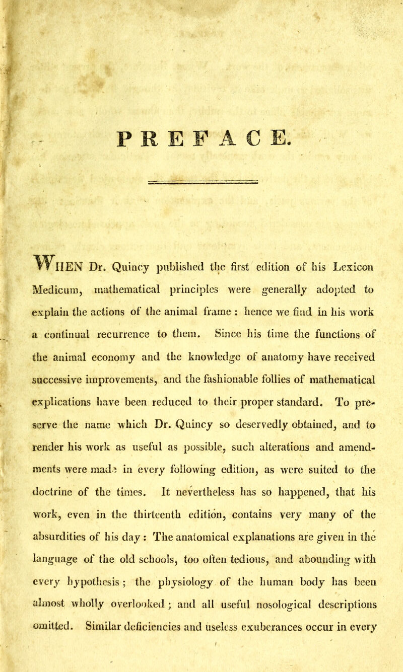 PREFACE. »»NEN Dr. Quincy published the first edition of his Lexicon Medicum, mathematical principles were generally adopted to explain the actions of the animal frame : hence we find in his work a continual recurrence to them. Since his time the functions of the animal economy and the knowledge of anatomy have received successive improvements, and the fashionable follies of mathematical explications have been reduced to their proper standard. To pre- serve the name which Dr. Quincy so deservedly obtained, and to render his work as useful as possible, such alterations and amend- ments were made in every following edition, as were suited to the doctrine of the times, it nevertheless has so happened, that his work, even in the thirteenth edition, contains very many of the absurdities of his day : The anatomical explanations are given in the language of the old schools, too often tedious, and abounding with every hypothesis ; the physiology of the human body has been almost wholly overlooked ; and all useful nosological descriptions omitted. Similar deficiencies and useless exuberances occur in every