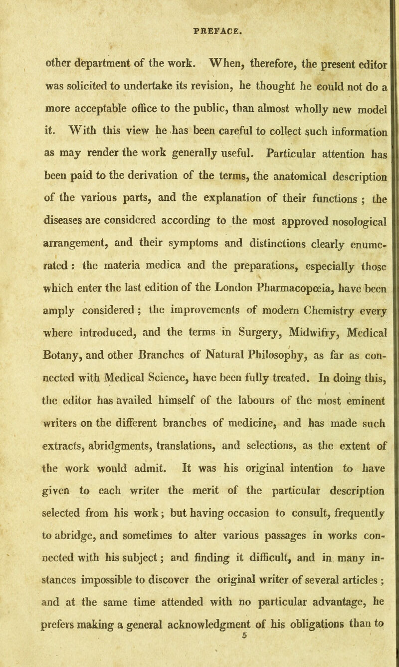 other department of the work. When, therefore, the present editor was solicited to undertake its revision, he thought he could not do a more acceptable office to the public, than almost wholly new model it. With this view he has been careful to collect such information as may render the work generally useful. Particular attention has been paid to the derivation of the terms, the anatomical description of the various parts, and the explanation of their functions ; the diseases are considered according to the most approved nosological arrangement, and their symptoms and distinctions clearly enume- rated : the materia medica and the preparations, especially those which enter the last edition of the London Pharmacopoeia, have been amply considered; the improvements of modern Chemistry every where introduced, and the terms in Surgery, Midwifry, Medical Botany, and other Branches of Natural Philosophy, as far as con- nected with Medical Science, have been fully treated. In doing this, the editor has availed himself of the labours of the most eminent writers on the different branches of medicine, and has made such extracts, abridgments, translations, and selections, as the extent of the work would admit. It was his original intention to have given to each writer the merit of the particular description selected from his work; but having occasion to consult, frequently to abridge, and sometimes to alter various passages in works con- nected with his subject; and finding it difficult, and in many in- stances impossible to discover the original writer of several articles ; and at the same time attended with no particular advantage, he prefers making a general acknowledgment of his obligations than to