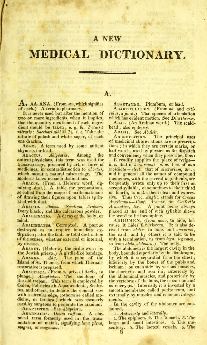 A NEW MEDICAL DICTIONARY. A« AA.ANA. (From ay*, which signifies of each.) A term in pharmacy. It is never used but after the mention of two or more ingredients, when it implies, that the quantity mentioned of each ingre- dient should be taken ; e. g. R. Potasses nitratis: Sacchari albi aa 3j. i. e. Take the nitrate of potash and white sugar, of each one drachm. Abam. A term used by some antient chymists for lead. Abactus. Abigeatus. Among the antient physicians, this term was used for a miscarriage, procured by art, or force of medicines, in contradistinction to abortus, which meant a natural miscarriage. The moderns know no such distinctions. Abacus. (From a Hebrew word, sig- nifying dust.) A table for preparations, so called from the usage of mathematicians of drawing their figures upon tables sprin- kled with dust. Abaisir. Abasis. Spodium Arabum. Ivory black ; and also calcareous powder. Abalienatio. A decay of the body, or mind. Abalienatus. Corrupted. A part so destroyed as to require immediate ex- tirpation ; also the fault or total destruction of the senses, whether external or internal, by disease. Abanet. (Hebrew, the girdle worn by the Jewish priests.) A girdle-like bandage. Abanga. Ady'. The palm of the Island of St. Thomas, from which Thernal’s restorative is prepared. Abaptista. (From «, priv. et @a.ir1a>f to plunge.) Abaptiston. The shoulders of the old trepan. This term is employed by Galen, Fabricius ab Aquapendente, Sculte- tus, and others, to denote the conical saw with a circular edge, (otherwise called mo- diolus, or terehra,) which was formerly used by surgeons to perforate the cranium. Abaptiston. See Abaptrsta. Abarnaiias. Ovum rujfum. A che- mical term formerly used in the trans- mutation of metals, signifying lum plena, tnagnes, or magnesia. Abartamen. Plumbum, or lead. Abarticulation. (From ab, and arti~ cuius, a joint.) That species of articulation which has evident motion. See Diarthrosis. Abas. (An Arabian word.) The scald- head ; also epilepsy. Abasis. See Abaisir. Abbreviation. The principal uses of medicinal abbreviations are in prescrip- tions ; in which they are certain marks, or half words, used by physicians for dispatch and conveniency when they prescribe, thus : —R readily supplies the place of recipe— h. s. that of hora somni—n. m. that of nux moschata-—elect. that of electarium, &c. ; and in general all the names of compound medicines, with the several ingredients, are frequently wrote only up to their first or second syllable, or sometimes to their third or fourth, to make them clear and expres- sive. Thus Croc. Anglic, stands for Crocus Anglicanus-—Conf. Aromat. for Confectio Aromatica, &c. A point being always placed at the end of such syllable shews the word to be incomplete. ABDOMEN, (from abdo, to hide, be- cause it hides the viscera. It is also de- rived from abdere to hide, and omentum, the caul; and by others it is said to be only a termination, as from lego, legumen, so from abdo, abdomen.) The belly. The abdomen is the largest cavity in the body, bounded superiorly by the diaphragm, by which it is separated from the chest; interiorly by the bones of the pubis and ischium ; on each side by various muscles, the short ribs and ossa ilii; anteriorly by the abdominal muscles, and posteriorly by the vertebrae of the loins, the os sacrum and os coccygis. Internally it is invested by a smooth membrane called peritoneum, and externally by muscles and common integu- ments. In the cavity of the abdomen are con- tained, 1. Anteriorly and laterally. 1. The epiploon. 2. The stomach. 3. The large and small intestines. 4. The me- sentery. 5, The lacteal vessels. 6. The B