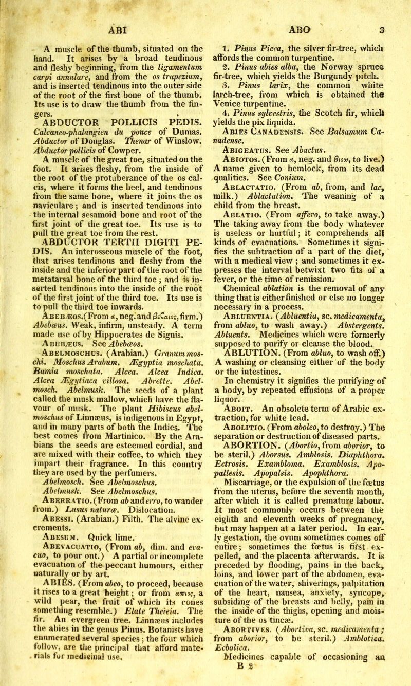 A muscle of the thumb, situated on the hand. It arises by a broad tendinous and fleshy beginning, from the ligamentum carpi annulare, and from the os trapezium, and is inserted tendinous into the outer side of the root of the first bone of the thumb. Its use is to draw the thumb from the fin- gers. ABDUCTOR POLLICIS PEDIS. Calcaneo-phalangien du pouce of Dumas. Abductor of Douglas. Thenar of Winslow. Abductor pollicis of Cowper. A muscle of the great toe, situated on the foot. It arises fleshy, from the inside of the root of the protuberance of the os cal- cis, where it forms the heel, and tendinous from the same bone, where it joins the os naviculare; and is inserted tendinous into the internal sesamoid bone and root of the first joint of the great toe. Its use is to pull the great toe from the rest. ABDUCTOR TERTII DIGITI PE- DIS. An interosseous muscle of the foot, that arises tendinous and fleshy from the inside and the inferior part of the root of the metatarsal bone of the third toe ; and is in- serted tendinous into the inside of the root of the first joint of the third toe. Its use is to pull the third toe inwards. ABEB^Eos.(From a, neg.and /2(=£c«5?,firm.) Abebceus. Weak, infirm, unsteady. A term made use of by Hippocrates de Signis. A be b^eus. See Abebceos. Abelmoschus. (Arabian.) Granummos- chi. Moschus Arahum. JEgyptia moschata. Bamia moschata. Alcea. Alcea Indica. Alcea JEgytiaca villosa. Abrette. Abel- mosch. Abelmusk. The seeds of a plant called the musk mallow, which have the fla- vour of musk. The plant Hibiscus abcl- moschus of Linnaeus, is indigenous in Egypt, and in many parts of both the Indies. The best comes from Martinico. By the Ara- bians the seeds are esteemed cordial, and are mixed with their coffee, to which they impart their fragrance. In this country they are used by the perfumers. Abelmosch. See Abelmoschus. Abelmusk. See Abelmoschus. Aberratio. (From ab and erro, to wander from.) Lusus natures. Dislocation. Abessi. (Arabian.) Filth. The alvine ex- crements. Abesum. Quick lime. Abevacuatio, (From ab, dim. and eva- cuo, to pour out.) A partial or incomplete evacuation of the peccant humours, either naturally or by art. ABIES. (From abeo, to proceed, because, it rises to a great height; or from unioq, a wild pear, the. fruit of which its cones something resemble.) Elate Therein. The fir. An evergreen tree. Linnaeus includes the abies in the genus Pinus. Botanists have enumerated several species; the four which follow, are the principal that afford mate- rials for medicinal use. 1. Pinus Picea, the silver fir-tree, which affords the common turpentine. 2. Pinus abies alba, the Norway spruce fir-tree, which yields the Burgundy pitch. 3. Pinus larix, the common white larch-tree, from which is obtained the Venice turpentine. 4. Pinus sylvestris, the Scotch fir, which yields the pix liquida. Abies Canadensis. See Balsamum Ca- nadense. Abigeatus. See Abactus. Abiotos. (From «, neg. and &tou>, to live.) A name given to hemlock, from its dead qualities. See Conium. Ablactatio. (From ab, from, and lac9 milk.) Ablactation. The weaning of a child from the breast. Ablatio. (From affero, to take away.) The taking away from the body whatever is useless or hurtful; it comprehends all kinds of evacuations. Sometimes it signi- fies the subtraction of a part of the diet, with a medical view ; and sometimes it ex- presses the interval betwixt two fits of a fever, or the time of remission. Chemical ablation is the removal of any thing that is eitherfinished or else no longer necessary in a process. Abluentia. (Abluentia, sc. medicament a, from abluo, to wash away.) Abstergents. Abluents. Medicines which were formerly supposed to purify or cleanse the blood. ABLUTION. (From abluo, to wash off.) A washing or cleansing either of the body or the intestines. In chemistry it signifies the purifying of a body, by repeated effusions of a proper liquor. Aboit. An obsolete term of Arabic ex- traction, for white lead. Abolitio. (From aboleo, to destroy.) The separation or destruction of diseased parts. ABORTION. (Abortio, from aborior, to be steril.) Aborsus. Amblosis. Diaphthora. Ectrosis. Exambloma. Examblosis. Apo- pallesis. Apopalsis. Apophthora. Miscarriage, or the expulsion of the foetus from the uterus, before the seventh month, after which it is called premature labour. It most commonly occurs between the eighth and eleventh weeks of pregnancy, but may happen at a later period. In ear- ly gestation, the ovum sometimes comes off entire; sometimes the foetus is fii'st ex- pelled, and the placenta afterwards. It is preceded by flooding, pains in the back, loins, and lower part of the abdomen, eva- cuation of the water, shiverings, palpitation of the heart, nausea, anxiety, syncope, subsiding of the breasts and belly, pain in the inside of the thighs, opening and mois- ture of the os tincae. Abortives. ( Abortiva,$c. medicamenta ; from aborior, to be steril.) Amblotica. Ecbolica. Medicines capable of occasioning an B 2