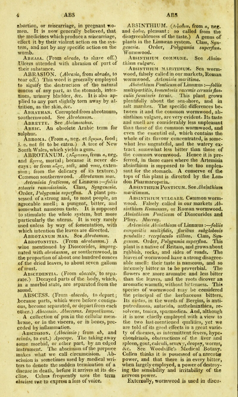 abortion, or miscarriage, in pregnant wo- men. It is now generally believed, that the medicines which produce a miscarriage, effect it by their violent action on the sys- tem, and not by any specific action on the womb. Abrasa. (From abrado, to shave off.) Ulcers attended with abrasion of part of their substance. ABRASION. (Abrasio, from abrado, to tear off.) This word is generally employed to signify the destruction of the natural mucus of any part, as the stomach, intes- tines, urinary bladder, &c. It is also ap- plied to any part slightly torn away by at- trition, as the skin, &c. Abrathan. Corrupted from abrotanum, southernwood. See Abrotanum. Abrette. See Abehnoschus. Abric. An obsolete Arabic term for sulphur. Arroma. (From neg. et food; i. e. not fit to be eaten.) A tree of New South Wales, which yields a gum. ABROTANUM. (A^sTavsv, from a, neg. and mortal; because it never de- cays : or from aC^o?, soft, and rovog, exten- sion ; from the delicacy of its texture.) Common southernwood. Abrotanum mas. Artemisia fruticosa, of Linnaeus :—foliis seiaceis ramosissimis. Class, Syngenesia. Order, Polygamia superflua. A plant pos- sessed of a strong and, to most people, an agreeable smell; a pungent, bitter, and somewhat nauseous taste. It is supposed to stimulate the whole system, hut more particularly the uterus. It is very rarely used unless by way of fomentation, with which intention the leaves are directed. Abrotanum mas. See Abrotanum. Abrotonites. (From abrotanum.)' A wine mentioned by Dioscorides, impreg- nated with abrotanum, or southernwood, in the proportion of about one hundred ounces of the dried leaves, to about seven gallons of must. Abscedentia. (From abscedo, to sepa- rate.) Decayed parts of the body, which, in a morbid state, are separated from the sound. ABSCESS. (From abscedo, to depart; .because parts, which were before contigu- ous, become separated, or depart from each other.) Abscessio. Abscessus. Imposthuma. A collection of pus in the cellular mem- brane, or in the viscera, or in bones, pre- ceded by inflammation. Abscission. (Abscissio; from ab, and scindo, to cut.) Apocope. The taking away some morbid, or other part, by an edged instrument. The abscission of the prepuce makes what we call circumcision. Ab- scission is sometimes used by medical wri- ters to denote the sudden termination of a disease in death, before it arrives at its de- cline. Celsus frequently uses the term abscissa vex to express a loss of voice. ABSINTHIUM, (a^v&gv, from a, neg. and ^iv0o?, pleasant: so called from the disagreeableness of the taste.) A genus of plants in the Linnaean system. Class, Syn- genesia. Order, Polygamia superflua. Wormwood. Absinthium commune. See Absin- tkium vulgare. Absinthium maritimum. Sea worm- wood, falsely called in our markets, Roman wormwood. Artemisia maritima. Absinthium Ponticum of Linnaeus :—foliis multipartite, tomentosis racemis cernuisflos- culis fcemineis ternis. This plant grows plentifully about the sea-shore, and in salt marshes. The specific differences be- tween it and the common wormwood, ab- sinthium vulgare, are very evident. Its taste and smell are considerably less unpleasant than those of the common wormwood, and even the essential oil, which contains the whole of its flavour concentrated, is some- what less ungrateful, and the watery ex- tract somewhat less bitter than those of the common wormwood. Hence it is pre- ferred, in those cases where the Artemisia absinthium is supposed to be too unplea- sant for the stomach. A conserve of the tops of this plant is directed by the Lon- don Pharmacopoeia. Absinthium Ponticum. See Absinthium maritimum. Absinthium vulgare. Common worm- wood. Falsely called in our markets Ab- sinthium Romunum, or Roman wormwood. Absinthium Ponticum of Dioscorides and Pliny. Murray. Artemisia Absinthium of Linnaeus :—foliis composite multifidis, floribus subglobosis pcndulis: receptaculo villoso. Class, Syn- gcnum. Order, Polygamia superflua. This plant is a native of Britain, and grows about rubbish, rocks, and sides of roads. The leaves of wormwood have a strong disagree- able smell: their taste is nauseous, and so intensely bitter as to be proverbial. The flowers are more aromatic and less bitter than the leaves, and the roots dicover an aromatic warmth, without bitterness. This species of wormwood may be considered the principal of the herbaceous bitters. Its virtus, in the words of Bergius, is anti- putredinosa, antacida, anthelminthica, re- solvens, tonica, spasmodica. And, although it is now chiefly employed with a view to the two last-mentioned qualities, yet we are told of its good effects in a great varie- ty of diseases, as intermittent fevers, hypo- chondriasis, obstructions of the liver and spleen, gout,calculi, scurvy, dropsy, worms, &c. See Woodville’s Medical Botany. Cullen thinks it is possessed of a narcotic power, and that there is in every bitter, when largely employed, a power of destroy- ing the sensibility and irritability of the nervous power. Externally, wormwood is used in discu*