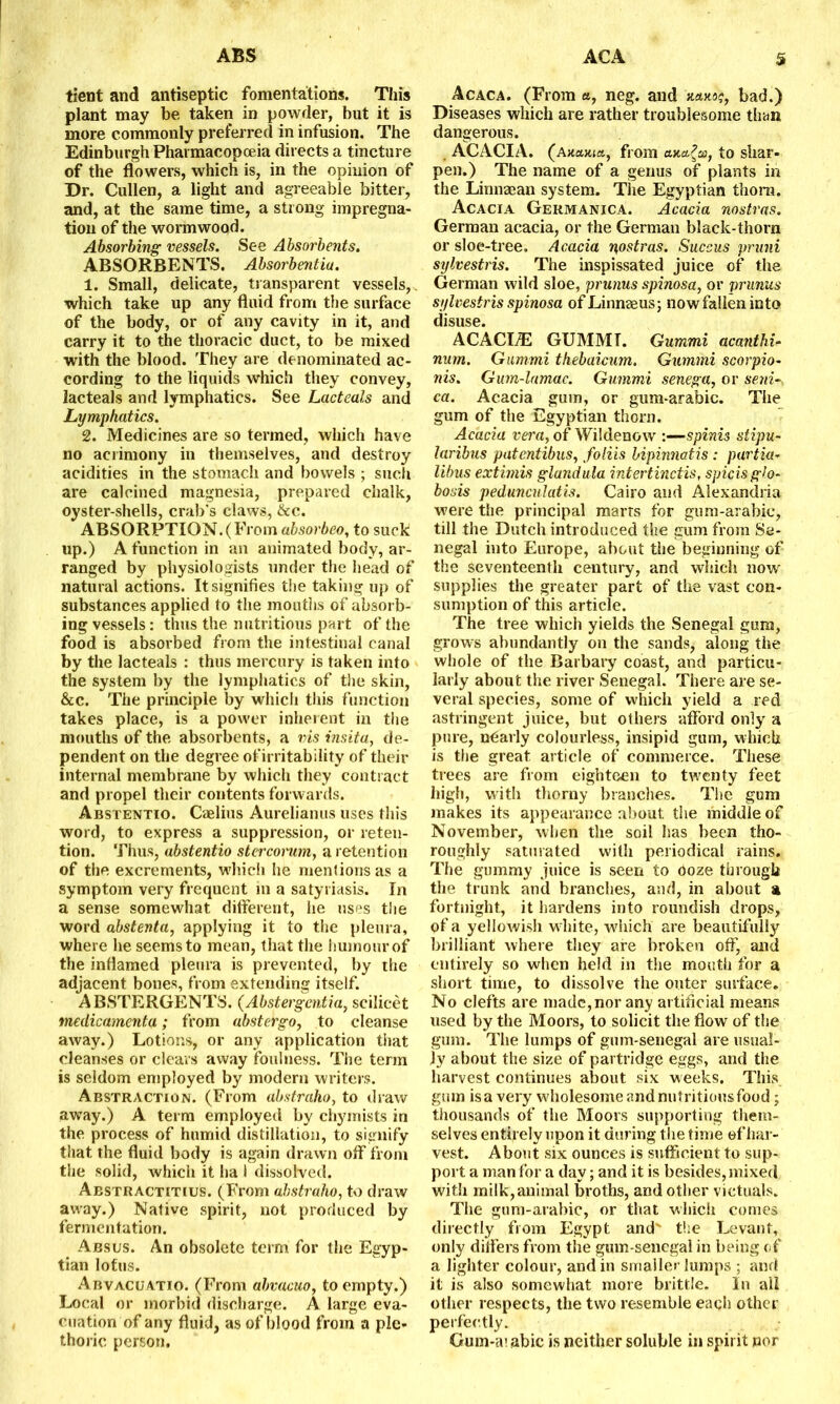 tient and antiseptic fomentations. This plant may be taken in powder, but it is more commonly preferred in infusion. The Edinburgh Pharmacopoeia directs a tincture of the flowers, which is, in the opinion of Dr. Cullen, a light and agreeable bitter, and, at the same time, a strong impregna- tion of the wormwood. Absorbing vessels. See Absorbents. ABSORBENTS. Absorbentiu. 1. Small, delicate, transparent vessels, which take up any fluid from the surface of the body, or of any cavity in it, and carry it to the thoracic duct, to be mixed with the blood. They are denominated ac- cording to the liquids which they convey, lacteals and lymphatics. See Lacteals and Lymphatics. 2. Medicines are so termed, which have no acrimony in themselves, and destroy acidities in the stomach and bowels ; such are calcined magnesia, prepared chalk, oyster-shells, crab’s claws, &c. ABSORPTION.(From absorbeo, to suck up.) A function in an animated body, ar- ranged by physiologists under the head of natural actions. It signifies the taking up of substances applied to the mouths of absorb- ing vessels: thus the nutritious part of the food is absorbed from the intestinal canal by the lacteals : thus mercury is taken into the system by the lymphatics of the skin, &c. The principle by which this function takes place, is a power inherent in the mouths of the absorbents, a vis insita, de- pendent on the degree ofirritability of their internal membrane by which they contract and propel their contents forwards. Abstentio. Caelius Aurelianus uses this word, to express a suppression, or reten- tion. Thus, abstentio stercorum, a retention of the excrements, which he mentions as a symptom very frequent ill a satyriasis. In a sense somewhat different, he uses the word abstenta, applying it to the pleura, where he seems to mean, that the humour of the inflamed pleura is prevented, by the adjacent bones, from extending itself. ABSTERGENTS. (Abstergentia, scilicet medicamenta; from abstergo, to cleanse away.) Lotions, or any application that cleanses or clears away foulness. The term is seldom employed by modern writers. Abstraction. (From abstraho, to draw away.) A terra employed by chymists in the process of humid distillation, to signify that the fluid body is again drawn off from the solid, which it ha I dissolved. Aestractitius. (From abstraho, to draw away.) Native spirit, not produced by fermentation. Absus. An obsolete term for the Egyp- tian lotus. Abvacuatio. (From abvacuo, to empty.) Local or morbid discharge. A large eva- cuation of any fluid, as of blood from a ple- thoric person. Acaca. (From a, neg. and xaxo?, bad.) Diseases which are rather troublesome than dangerous. ACACIA. (Axajutt, from ax,a.?a>, to shar- pen.) The name of a genus of plants in the Lirmaean system. The Egyptian thorn. Acacia Germanica. Acacia nostras. German acacia, or the German black-thorn or sloe-tree. Acacia nostras. Succus pruni sylvestris. The inspissated juice of the German wild sloe, prunus spinosa, or prunus sylvestris spinosa of Linnaeus; now fallen into disuse. ACACItE GUMMT. Gummi acanthi- num. Gummi thebaicum. Gummi scorpio- nis. Gum-lamac. Gummi senega, or senis ca. Acacia gum, or gum-arabic. The gum of the Egyptian thorn. Acacia vera, of Wildenow :—spinis stipu- laribus patentibus, foliis bipinnatis: partiar libus extimis glandula intertinctis, spicisglo- bosis pedunculatis. Cairo and Alexandria were the principal marts for gum-arabic, till the Dutch introduced the gum from Se- negal into Europe, about the beginning of the seventeenth century, and which now supplies the greater part of the vast con- sumption of this article. The tree which yields the Senegal gum, grows abundantly on the sands, along the whole of the Barbary coast, and particu- larly about the river Senegal. There are se- veral species, some of which yield a red astringent juice, but others afford only a pure, nearly colourless, insipid gum, which is the great article of commerce. These trees are from eighteen to twenty feet high, with thorny branches. The gum makes its appearance about the middle of November, when the soil has been tho- roughly saturated with periodical rains. The gummy juice is seen to Ooze through the trunk and branches, and, in about a fortnight, it hardens into roundish drops, of a yellowish white, which are beautifully brilliant where they are broken off, and entirely so when held in the mouth for a short time, to dissolve the outer surface. No clefts are made, nor any artificial means used by the Moors, to solicit the flow of the gum. The lumps of gum-senegal are usual- ly about the size of partridge eggs, and the harvest continues about six weeks. This gum is a very wfiiolesome and nutritious food; thousands of the Moors supporting them- selves entirely upon it during the time of har- vest. About six ounces is sufficient to sup- port a man for a day; and it is besides, mixed with milk,animal broths, and other victuals. The gum-arabic, or that which comes directly from Egypt and' the Levant, only differs from the gum-senegal in being of a lighter colour, and in smaller lumps ; and it is also somewhat more brittle. In all other respects, the two resemble each other perfectly. Gum-ai abic is neither soluble in spirit nor
