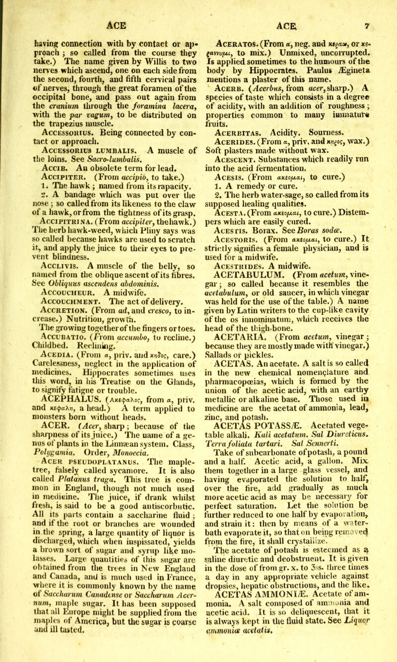 having connection with by contact or ap- proach ; so called from the course they take.) The name given by Willis to two nerves which ascend, one on each side from the second, fourth, and fifth cervical pairs of nerves, through the great foramen of the occipital bone, and pass out again from the cranium through the foramina lacera, with the par vagum, to be distributed on the trapezius muscle. Accessorius. Being connected by con- tact or approach. Accessorius lumbalis. A muscle of the loins. See Saa'o-lumbalis. Accib. An obsolete term for lead. Accipiter. (From accipio, to take.) 1. The hawk ; named from its rapacity. 2. A bandage which was put over the nose ; so called from its likeness to the claw of a hawk, or from the tightness of its grasp. Accipitrina. (From accipiter, the hawk.) The herb hawk-weed, which Pliny says was so called because hawks are used to scratch it, and apply the juice to their eyes to pre- vent blindness. Acclivis. A muscle of the belly, so named from the oblique ascent of its fibres. See Obliquus ascendens abdominis. Accoucheur. A midwife. Accouchment. The act of delivery. Accretion. (From ad, and cresco, to in- crease.) Nutrition, growth. The growing together of the fingers or toes. Accubatio. (From accumbo, to recline.; Childbed. Reclining. Acedia. (From a, priv. and jojS'oc, care.) Carelessness, neglect in the application of medicines. Hippocrates sometimes uses this word, in his Treatise on the Glands, to signify fatigue or trouble. ACEPHALUS. (axE<j>aXof, from a, priv. and xe<pax», a head.) A term applied to monsters born without heads. ACER. (Acer, sharp; because of the sharpness of its juice.) The name of a ge- nus of plants in the Linnaean system. Class, Polygamia. Order, Monoecia. Acer pseudoplatanus. The maple- tree, falsely called sycamore. It is also called Platanus traga. This tree is com- mon in England, though not much used in medicine. The juice, if drank whilst fresh, is said to be a good antiscorbutic. All its parts contain a saccharine fluid ; and if the root or branches are wounded in the spring, a large quantity of liquor is discharged, which when inspissated, yields a brown sort of sugar and syrup like mo- lasses. Large quantities of this sugar are obtained from the trees in New England and Canada, and is much used in France, where it is commonly known by the name of Saccharum Canudtnse or Sacchurum Acer- num, maple sugar. It has been supposed that all Europe might be supplied from the maples of America, but the sugar is coarse and ill tasted. Aceratos. (From «, neg. and i«§«», or xs- gayw/ui, to mix.) Unmixed, uncorrupted. Is applied sometimes to the humours of the body by Hippocrates. Paulus Aigineta mentions a plaster of this name. Acerb. (Acerbus, from acer, sharp.) A species of taste which consists in a degree of acidity, with an addition of roughness ; properties common to many immature fruits. Acerbitas. Acidity. Sourness. Acerides. (From a, priv. and awgoc, wax.) Soft plasters made without wax. Acescent. Substances which readily run into the acid fermentation. Acesis. (From clkso/xai, to cure.) 1. A remedy or cure. 2. The herb water-sage, so called from its supposed healing qualities. Acesta. (From to cure.) Distem- pers which are easily cured. Acestis. Borax. See Boras sodcc. Acestoris. (From aMopai, to cure.) It strictly signifies a female physician, and is used for a midwife. Acestrides. A midwife. ACETABULUM. (From acetum, vine- gar ; so called because it resembles the acetabulum, or old saucer, in which vinegar was held for the use of the table.) A name given by Latin writers to the cup-like cavity of the os innominatum, which receives the head of the thigh-bone. ACETARIA. (From acetum, vinegar ; because they are mostly made with vinegar.) Sallads or pickles. ACETAS. An acetate. A salt is so called in the new chemical nomenclature ahd pharmacopoeias, which is formed by the union of the acetic acid, with an earthy metallic or alkaline base. Those used in medicine are the acetat of ammonia, lead, zinc, and potash. ACETAS POTASStE. Acetated vege- table alkali. Kali acetatum. Sal Diureticus. Terra foliata tartari. Sal Sennerti. Take of subcarbonate of potash, a pound and a half. Acetic acid, a gallon. Mix them together in a large glass vessel, and having evaporated the solution to half, over the fire, add gradually as much more acetic acid as may be necessary for perfect saturation. Let the solution bp further reduced to one half by evaporation, and strain it: then by means of a water- bath evaporate it, so that on being removed from the fire, it shall crystallize. The acetate of potash is esteemed as a saline diuretic and deobstruent. It is given in the dose of from gr. x. to 3ss. three times a day in any appropriate vehicle against dropsies, hepatic obstructions, and the like. ACETAS AMMONLE. Acetate of am- monia. A salt composed of ammonia and acetic acid. It is so deliquescent, that it is always kept in the fluid state. See Liquor ammonias acetatis.