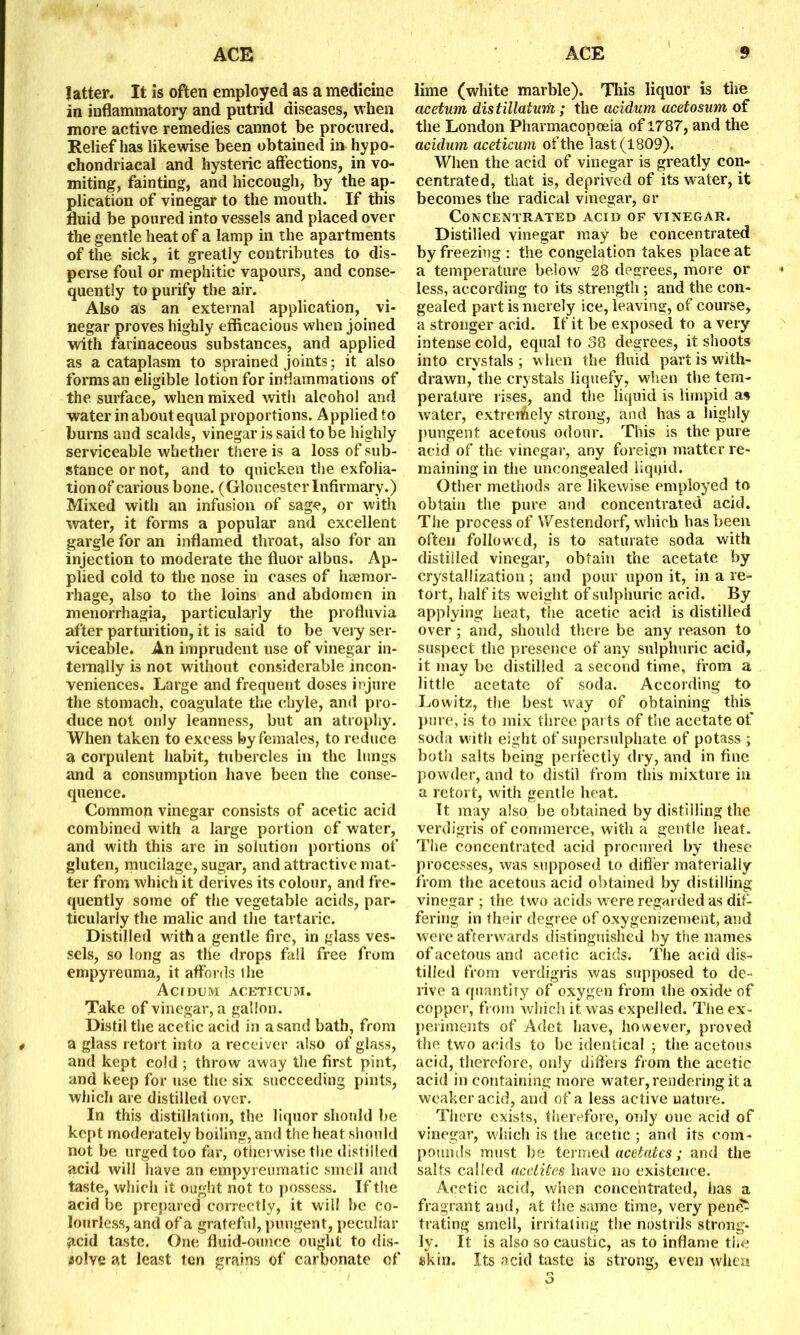 latter. It is often employed as a medicine in inflammatory and putrid diseases, when more active remedies cannot be procured. Relief has likewise been obtained in hypo- chondriacal and hysteric affections, in vo- miting, fainting, and hiccough, by the ap- plication of vinegar to the mouth. If this fluid be poured into vessels and placed over the gentle heat of a lamp in the apartments of the sick, it greatly contributes to dis- perse foul or mephitic vapours, and conse- quently to purify the air. Also as an external application, vi- negar proves highly efficacious when joined with farinaceous substances, and applied as a cataplasm to sprained joints; it also forms an eligible lotion for inflammations of the surface, when mixed with alcohol and water in about equal proportions. Applied to burns and scalds, vinegar is said to be highly serviceable whether there is a loss of sub- stance or not, and to quicken the exfolia- tion of carious bone. (GloucesterInfirmary.) Mixed with an infusion of sage, or with water, it forms a popular and excellent gargle for an inflamed throat, also for an injection to moderate the fluor albus. Ap- plied cold to the nose in cases of haemor- rhage, also to the loins and abdomen in menorrhagia, particularly the profluvia after parturition, it is said to be very ser- viceable. An imprudent use of vinegar in- ternally is not without considerable incon- veniences. Large and frequent doses injure the stomach, coagulate the chyle, and pro- duce not only leanness, but an atrophy. When taken to excess by females, to reduce a corpulent habit, tubercles in the lungs and a consumption have been the conse- quence. Common vinegar consists of acetic acid combined with a large portion of water, and with this are in solution portions of gluten, mucilage, sugar, and attractive mat- ter from which it derives its colour, and fre- quently some of the vegetable acids, par- ticularly the malic and the tartaric. Distilled with a gentle fire, in glass ves- sels, so long as tile drops fall free from empyreuma, it affords the Acidum aceticum. Take of vinegar, a gallon. Distil the acetic acid in a sand bath, from 4 a glass retort into a receiver also of glass, and kept cold ; throw away the first pint, and keep for use the six succeeding pints, which are distilled over. In this distillation, the liquor should be kept moderately boiling, and the heat should not be urged too far, otherwise the distilled acid will have an empyreumatic smell and taste, which it ought not to possess. If the acid be prepared correctly, it will be co- lourless, and of a grateful, pungent, peculiar acid taste. One fluid-ounce ought to dis- solve at least ten grains of carbonate of lime (white marble). This liquor is the acetum distillatum ; the acidum acetosum of the London Pharmacopoeia of1787, and the acidum aceticum of the last (1809). When the acid of vinegar is greatly con- centrated, that is, deprived of its water, it becomes the radical vinegar, or Concentrated acid of vinegar. Distilled vinegar may be concentrated by freezing : the congelation takes place at a temperature below 28 degrees, more or less, according to its strength ; and the con- gealed part is merely ice, leaving, of course, a stronger acid. If it be exposed to a very intense cold, equal to 38 degrees, it shoots into crystals; when the fluid part is with- drawn, the crystals liquefy, when the tem- perature rises, and the liquid is limpid as water, extreffiely strong, and has a highly pungent acetous odour. This is the pure acid of the vinegar, any foreign matter re- maining in the uncongealed liquid. Other methods are likewise employed to obtain the pure and concentrated acid. The process of Westendorf, which has been often followed, is to saturate soda with distilled vinegar, obtain the acetate by crystallization; and pour upon it, in a re- tort, half its weight of sulphuric acid. By applying heat, the acetic acid is distilled over; and, should there be any reason to suspect the presence of any sulphuric acid, it may be distilled a second time, from a little acetate of soda. According to Lowitz, the best way of obtaining this pure, is to mix three parts of the acetate of soda with eight of supersulphate of potass ; both salts being perfectly dry, and in fine powder, and to distil from this mixture in a retort, with gentle heat. It may also be obtained by distilling the verdigris of commerce, with a gentle heat. The concentrated acid procured by these processes, was supposed to differ materially from the acetous acid obtained by distilling vinegar ; the two acids were regarded as dif- fering in their degree of oxygenizement, and were afterwards distinguished by the names of acetous and acetic acids. The acid dis- tilled from verdigris was supposed to de - rive a quantity of oxygen from the oxide of copper, from which it was expelled. The ex- periments of Adet have, however, proved the two acids to be identical ; the acetous acid, therefore, only differs from the acetic acid in containing more water, rendering it a weaker acid, and of a less active nature. There exists, therefore, only one acid of vinegar, which is the acetic ; and its com- pounds must be termed acetates; and the salts called acelites have no existence. Acetic acid, when concentrated, has a fragrant and, at the same time, very penc£ trating smell, irritating the nostrils strong- ly. It is also so caustic, as to inflame the skin. Its acid taste is strong, even when