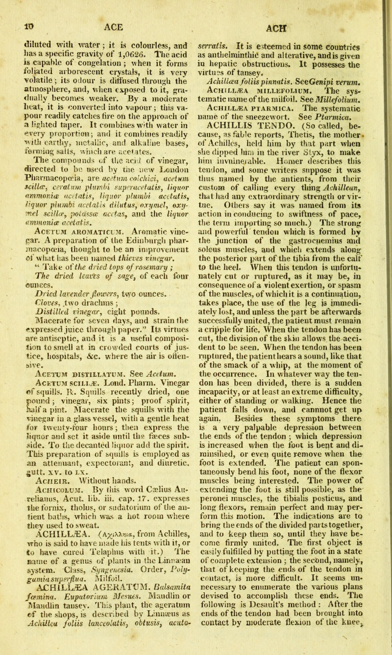 diluted with water; it is colourless, and has a specific gravity of 1,0626. The acid is capable of congelation ; when it forms foliated arborescent crystals, it is very volatile; its odour is diffused through the atmosphere, and, when exposed to it, gra- dually becomes weaker. By a moderate heat, it is converted into vapour; this va- pour readily catches fire on the approach of a lighted taper. It combines with water in every proportion; and it combines readily with earthy, metallic, and alkaline bases, forming salts, winch are acetates. The compounds of the acid of vinegar, directed to be used by the new London Pharmacopoeia, are acetum col chid, ace turn scilla, ceratmn plumbi superucetatis, liquor ammonia; acetatis, liquor plumbi acctatis, liquor plumbi acetatis dilutus, oxymel, oxy- mel scillce, potasses acctas, and the liquor amnionice acetatis. Acetum aromaticum. Aromatic vine- gar. A preparation of the Edinburgh phar- macopoeia, thought to be an improvement of what has been named thieves vinegar. “• Take of the dried tops of rosemary ; The dried leads of sage, of each four ounces. Dried lavender flowers, two ounces. Cloves, .two drachms ; Distilled vinegar, eight pounds. Macerate for seven days, and strain the expressed juice through paper.” Its virtues are antiseptic, and it is a useful composi- tion to smell at in crowded courts of jus- tice, hospitals, Sic. where the air is oilen- sive. Acetum bistillatum. See Acetum. Acetum scill.t:. Lond. Pharm. Vinegar of squills. R. Squills recently dried, one pound; vinegar, six pints; proof spirit, half a pint. Macerate the squills with the vinegar in a glass vessel, with a gentle heat for twenty-four hours; then express the liquor and set it aside until the fieces sub- side. To the decanted liquor add the spirit. This preparation of squills is employed as an attenuant, expectorant, and diuretic, gutfc. xv. to LX. Acn e i r. W ithout hands. Achicolum. By this word Cselius Au- relianus, Acut. lib. iii. cap. 17. expresses the fornix, tholus, or sudatorium of the an- lient baths, which was a hot room where they used to sweat. ACHILLEA. from Achilles, who is said to have made his tents with it, or to have cured Telaplms with it.) The name of a genus of plants in the Lirmsean system. Class, Syngenesia. Order, Poly- gamiasuperjlua. Milfoil. ACHILLEA AGERATUM. Balsamita feemina. Euputovium Mesues. Maudlin or Maudlin tansev. This plant, the ageratum of the shops, is described by Linnaeus as Achillea foliis lanceolatis, obtusis, acuta- seiratis. It is esteemed in some countries as anthelminthic and alterative, and is given in hepatic obstructions. It possesses the virtues of tansey. Achillcea foliispinnatis. SeeGempi verum. Achillea millefolium. The sys- tematic name of the milfoil. See Millefolium. Achillcea ptarmica. The systematic name of the sneezewort. See Ptarmica. ACHILLIS TENBO. (So called, be- cause, as fable reports, Thetis, the mother, of Achilles, held him by that part when she dipped him in the river Styx, to make him invulnerable. Homer describes this tendon, and some waiters suppose it was thus named by the antients, from their custom of calling every thing Achillean, that had any extraordinary strength or vir- tue. Others say it was named from its action in conducing to swiftness of pace, the term importing so much.) The strong and powerful tendon which is formed by the junction of the gastrocnemius and soleus muscles, aud which extends along the posterior part of the tibia from the calf to the heel. When this tendon is unfortu- nately cut or ruptured, as it may be, in consequence of a violent exertion, or spasm of the muscles, of which it is a continuation, takes place, the use of the leg is immedi- ately lost, and unless the part be afterwards successfully united, the patient must remain a cripple for life. When the tendon has been cut, thedivisipn of the skin allows the acci- dent to be seen. When the tendon has been ruptured, the patient hears a sound, like that of the smack of a whip, at the moment of the occurrence. In whatever way the ten- don has been divided, there is a sudden incapacity, or at least an extreme difficulty, either of standing or walking. Hence the patient falls down, and cannnot get up again. Besides these symptoms there is a very palpable depression between the ends of the tendon ; which depression is increased when the foot is kept aud di- minsihed, or even quite remove when the foot is extended. The patient can spon- taneously bend his foot, none of the flexor muscles being interested. The power of extending the foot is still possible, as the peronei muscles, the tibialis posticus, and long flexors, remain perfect and may per- form this motion. The indications are to bring the ends of the divided parts together, and to keep them so, until they have be- come firmly united. The first object is easily fulfilled by putting the foot in a state of complete extension ; the second, namely, that of keeping the ends of the tendon in contact, is more difficult. It seems un- necessary to enumerate the various plans devised to accomplish these ends. The following is Desault’s method : After the ends of the tendon had been brought into contact by moderate flexion of the kueej. N