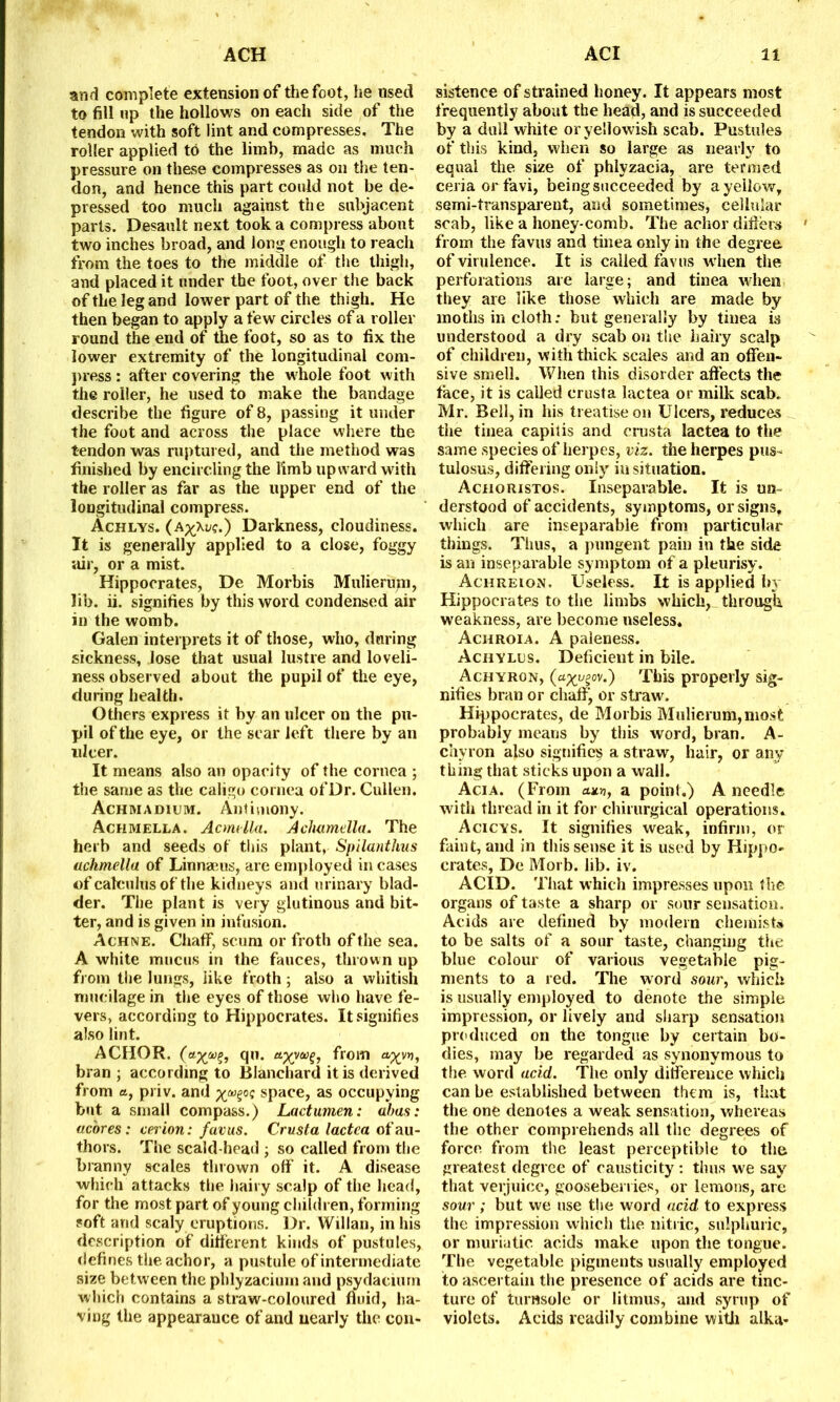 and complete extension of the foot, he used to fill up the hollows on each side of the tendon with soft lint and compresses. The roller applied to the limb, made as much pressure on these compresses as oil the ten- don, and hence this part could not be de- pressed too much against the subjacent parts. Desault next took a compress about two inches broad, and long enough to reach from the toes to the middle of the thigh, and placed it under the foot, over the back of the leg and lower part of the thigh. He then began to apply a few circles of a roller round the end of the foot, so as to fix the lower extremity of the longitudinal com- press : after covering the whole foot with the roller, he used to make the bandage describe the figure of 8, passing it under the foot and across the place where the tendon was ruptured, and the method was finished by encircling the limb upward with the roller as far as the upper end of the longitudinal compress. Achlys. (a^\v?.) Darkness, cloudiness. It is generally applied to a close, foggy air, or a mist. Hippocrates, De Morbis Mulierum, lib. ii. signifies by this word condensed air in the womb. Galen interprets it of those, who, during sickness, lose that usual lustre and loveli- ness observed about the pupil of the eye, during health. Others express it by an ulcer on the pu- pil of the eye, or the scar left there by ail nicer. It means also an opacity of the cornea ; the same as the caligo cornea of Dr. Cullen. Achmadium. Antimony. Achmella. Acmella. Achamella. The herb and seeds of this plant, Spilanthus achmella of Linnaeus, are employed in cases of calculus of the kidneys and urinary blad- der. The plant is very glutinous and bit- ter, and is given in infusion. Achne. Chaff, scum or froth of the sea. A white mucus in the fauces, thrown up from the lungs, like froth ; also a whitish mucilage in the eyes of those who have fe- vers, according to Hippocrates. It signifies also lint. ACHOR. (o-x.®?! qu. ttyyoo%, ffom aXVY)i bran ; according to Blanchard it is derived from a, priv. and xspace, as occupying but a small compass.) Lactumen: abas: acores: cerion: favus. Crusta lactea of au- thors. The scald-head ; so called from the branny scales thrown off it. A disease which attacks the hairy scalp of the head, for the most part of young children, forming soft and scaly eruptions. Dr. Willan, in his description of different kinds of pustules, defines the achor, a pustule of intermediate size between the phlyzaciuin and psydacium which contains a straw-coloured fluid, ha- ving the appearauce of and nearly the con- sistence of strained honey. It appears most frequently about the head, and is succeeded by a dull white or yellowish scab. Pustules of this kind, when so large as nearly to equal the size of phlyzacia, are termed ceria orfavi, being succeeded by a yellow, semi-transparent, and sometimes, cellular scab, like a honey comb. The achor differs from the favus and tinea only in the degree of virulence. It is called favus when the perforations are large; and tinea when they are like those which are made by moths in cloth: but generally by tinea is understood a dry scab on the hairy scalp of children, with thick scales and an offen- sive smell. When this disorder affects the face, it is called crusta lactea or milk scab. Mr. Bell, in his treatise on Ulcers, reduces tiie tinea capitis and crusta lactea to the same species of herpes, viz. the herpes pus- tulosus, differing only in situation. Achoristos. Inseparable. It is un- derstood of accidents, symptoms, or signs, which are inseparable from particular things. Tiius, a pungent pain in the side is an inseparable symptom of a pleurisy. Achreion. Useless. It is applied by Hippocrates to the limbs which, through weakness, are become useless. Achroia. A paleness. Achylus. Deficient in bile. Achyron, («x^gov.) This properly sig- nifies bran or chaff, or straw. Hippocrates, de Morbis Mulierum, most probably means by this word, bran. A- chyron also signifies a straw, hair, or any thing that sticks upon a wall. Ac.ia. (From cum, a point.) A needle with thread in it for chirurgical operations. Acicys. It signifies weak, infirm, or faint, and in this sense it is used by Hippo- crates, De Morb. lib. iv. ACID. That which impresses upon the organs of taste a sharp or sour sensation. Acids are defined by modem chemists to be salts of a sour taste, changing the blue colour of various vegetable pig- ments to a red. The word sour, which is usually employed to denote the simple impression, or lively and sharp sensation produced on the tongue by certain bo- dies, may be regarded as synonymous to the word add. The only difference whicii can be established between them is, that the one denotes a weak sensation, whereas the other comprehends all the degrees of force from the least perceptible to the greatest degree of causticity : thus we say that verjuice, gooseberries, or lemons, are sour ; but we use the word acid to express the impression which the nitric, sulphuric, or muriatic acids make upon the tongue. The vegetable pigments usually employed to ascertain the presence of acids are tinc- ture of turnsole or litmus, and syrup of violets. Acids readily combine with alka-