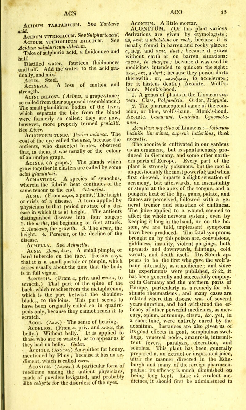 ACO 1$ ACN Acidum tartaricum. See Tartaric Acidum vitriolicum. See Sulphuric acid. Acidum vitriolicum dilutum. See Acidum sulphuricum dilutum. Take of sulphuric acid, a fluidounce and half. Distilled water, fourteen flmdounces and half. Add the water to the acid gra- dually, and mix.' Acies. Steel. Acinesia. A loss of motion and strength. Acini biliosi. (Acinus, a grape-stone; so called from their supposed resemblance.) The small glandiform bodies of the liver, which separate the bile from the blood were formerly so called: they are pow, however, more properly termed penicilli. See Liver. Aciniform tunic. Tunica acinosa. The coat of the eye called the uvea, because the antien-ts, who dissected brutes, observed that, in them, it was usually of the colour of an unripe grape. Acinus. (A grape.) The glands which grow together in clusters are called by some acini glandulosi. Acmasticos. A species of synochus, wherein the febrile heat continues of the same tenour to the end. Actuaries. Acme. (From «.xy.n, a point.) The height or crisis of a disease. A term applied by physicians to that period or state of a dis- ease in which it is at height. The antients distinguished diseases into four stages: 1. the arche, the beginning or first attack. 2. Anabasis, the growth. 3. The acme, the height. 4. Paracme, or the decline of the disease. Acmella. See Achmella. Acne. Acna, awn. A small pimple, or hard tubercle on the face. Foesius says, that it is a small pustule or pimple, which arises usually about the time that the body is in full vigour. Acnestis. (From «, pviv. and wcutiv, to scracth.) That part of the spine of the back, which reaches from the metaphrenon, which is the part betwixt the shoulder- blades, to the loins. This part seems to have been originally called so in quadru- peds only, because they cannot reach it to scratch. Acoe. (a«.ov.) The sense of hearing. Acoelios. (From «, priv. and uoihoq, the belly.) Without belly. It is applied to those who are so wasted, as to appear as if they had no belly. Galen. Accitus. (a*oito<;.) An epithet for honey, mentioned by Pliny ; because it has no se- diment, which is called kolth. Aconion. (Auoviov.) A particular form of medicine among the antient physicians, made of powders levigated, and probably like collyria for the disorders of the eyes. Aconium. A little mortar. ACONITUM. (Of this plant various derivations are given by etymologists ; as, axon a whetstone or rock, because it is usually found in barren and rocky places; a, neg. and xovig, dust; because it grows without earth or on barren situations: cmovum, to sharpen ; because it was used in medicines intended to quicken the sight: auaiv, axw, a dart; because they poison darts therewith: or, axovi(optai, to accelerate; for it hastens death.) Aconite. Wolf’s- bane. Monk’s-hood. 1. A genus of plants in the Linnaean sys- tem. Class, Polyandria. Order, Trigynia. 2. The pharmacopoeia! name of the com- mon, or blue, wolfs-bane. Monk’s-hood. Aconite. Camarum. Canicida. Cynococta- num. Aconitum napellus of Linnaeus :—-foliorum laciniis lineuribus, superne latioribus, lined, exaratis. The aconite is cultivated in our gardens as an ornament, but is spontaneously pro- duced in Germany, and some other north- ern parts of Europe. Every part of the plant is strongly poisonous, but the root is unquestionably the most powerful; and when first chewed, imparts a slight sensation of acrimony, but afterwards, an insensibility or stupor at the apex of the tongue, and a pungent heat of tiie lips, gums, palate, and fauces are perceived, followed with a ge- neral tremor and sensation of chilliness. The juice applied to a wound, seemed to alfect the whole nervous system; even by keeping it long in the hand, or on the bo- som, we are told, unpleasant symptoms have been produced. The fatal symptoms brought on by this poison are, convulsions, giddiness, insanity, violent purgings, both upwards and downwards, huntings, cold sweats, and death itself. Dr. Stoerk ap- pears to be the first who gave the wolf’s- bane internally, as a medicine; and since his experiments were published, 1762, it has been generally and successfully employ- ed in Germany and the northern parts ot Europe, particularly as a remedy for ob- stinate rheumatisms ; and many cases are related where this disease was of several years duration, and had withstood the ef- ficacy of other powerful medicines, as mer- cury, opium, antimony, cicuta, &c. yet, in a short time, were entirely cured by the aconitum. Instances are also given us of its good effects in gout, scrophulous swel- lings, venereal nodes, amaurosis, intermit- tent fevers, paralysis, ulceration, and scirrhus. This plant has been generally prepared as an extract or inspissated juice, after the manner directed in the Edin- burgh and many of the foreign pharmaco- poeias : its efficacy is much diminished on being long kept. Like all virulent me- dicines, it should first be administered in