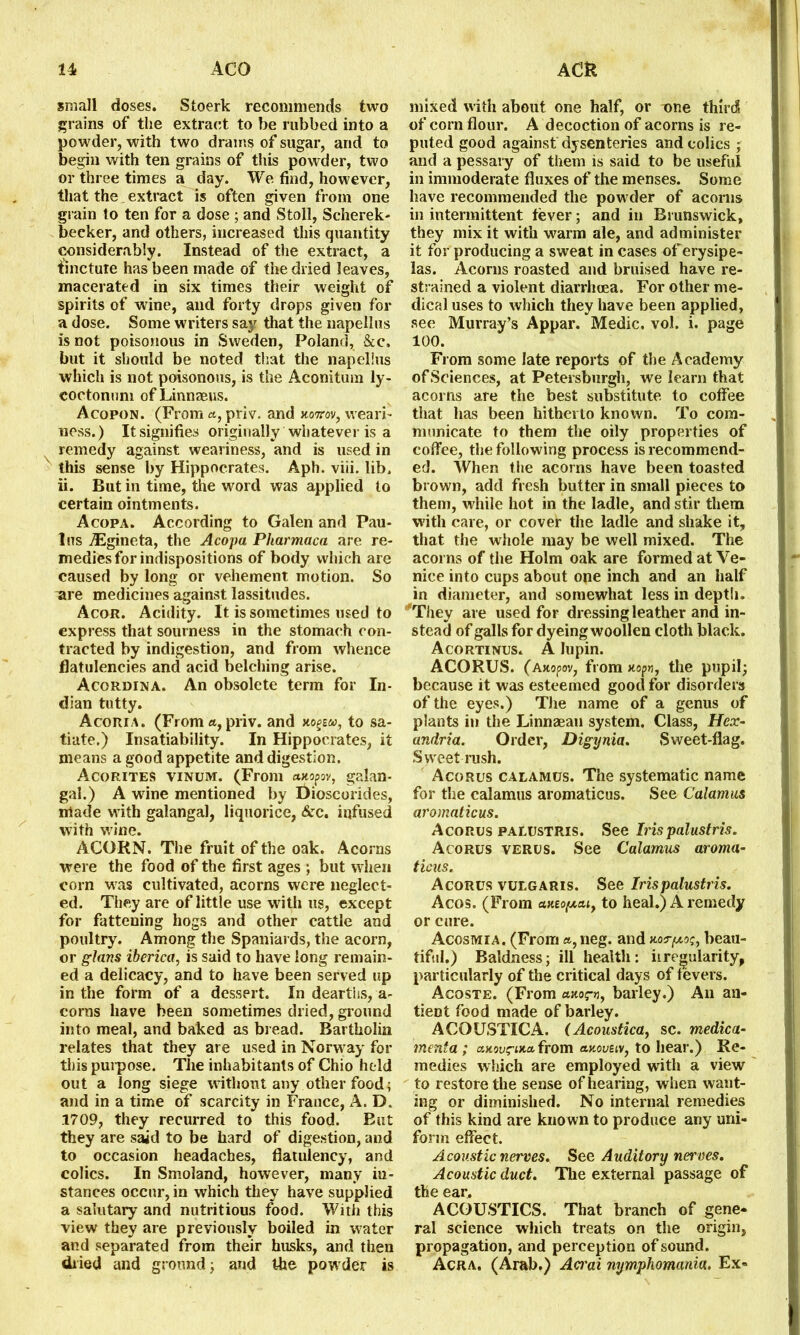 small doses. Stoerk recommends two grains of the extract to be rubbed into a powder, with two drams of sugar, and to begin with ten grains of this powder, two or three times a day. We find, however, that the extract is often given from one grain to ten for a dose ; and Stoll, Scherek- becker, and others, increased this quantity considerably. Instead of the extract, a tincture has been made of the dried leaves, macerated in six times their weight of spirits of wine, and forty drops given for a dose. Some writers say that the napellus is not poisonous in Sweden, Poland, &c. but it should be noted that the napellus which is not poisonous, is the Aconitum ly- coctonum of Linnaeus. Acopon. (From a, priv. and tiottov, weari- uess.) It signifies originally whatever is a remedy against weariness, and is used in this sense by Hippocrates. Aph. viii. lib. ii. But in time, the word was applied to certain ointments. Acopa. According to Galen and Pau- las iEgineta, the Acopa Pharmaca are re- medies for indispositions of body which are caused by long or vehement motion. So are medicines against lassitudes. Acor. Acidity. It is sometimes used to express that sourness in the stomach con- tracted by indigestion, and from whence flatulencies and acid belching arise. Acordina. An obsolete term for In- dian tutty. Acoria. (From a, priv. and to sa- tiate.) Insatiability. In Hippocrates, it means a good appetite and digestion. Acorites vinum. (From axopov, galan- gal.) A wine mentioned by Oioscorides, made w ith galangal, liquorice, &c. infused with wine. ACORN. The fruit of the oak. Acorns were the food of the first ages ; but when corn was cultivated, acorns were neglect- ed. They are of little use with us, except for fattening hogs and other cattle and poultry. Among the Spaniards, the acorn, or glans iberica, is said to have long remain- ed a delicacy, and to have been served up in the form of a dessert. In dearths, a- corns have been sometimes dried, ground into meal, and baked as bread. Bartholin relates that they are used in Norw ay for this purpose. The inhabitants of Chio held out a long siege without any other food; and in a time of scarcity in France, A. D. 1709, they recurred to this food. But they are said to be hard of digestion, and to occasion headaches, flatulency, and colics. In Smoland, however, many in- stances occur, in which they have supplied a salutary and nutritious food. With this view they are previously boiled in water and separated from their husks, and then dried and ground; and the powder is mixed with about one half, or one third of cornflour. A decoction of acorns is re- puted good against dysenteries and colics ; and a pessary of them is said to be useful in immoderate fluxes of the menses. Some have recommended the powder of acorns in intermittent fever; and in Brunswick, they mix it with warm ale, and administer it for producing a sweat in cases of erysipe- las. Acorns roasted and bruised have re- strained a violent diarrhoea. For other me- dical uses to which they have been applied, see Murray’s Appar. Medic, vol. i. page 100. From some late reports of the Academy of Sciences, at Petersburgh, we learn that acorns are the best substitute to coffee that has been hitherto known. To com- municate to them the oily properties of coffee, the following process is recommend- ed. When the acorns have been toasted brown, add fresh butter in small pieces to them, while hot in the ladle, and stir them with care, or cover the ladle and shake it, that the whole may be well mixed. The acorns of the Holm oak are formed at Ve- nice into cups about one inch and an half in diameter, and somewhat less in depth. ''They are used for dressing leather and in- stead of galls for dyeing woollen cloth black. Acortinus. A lupin. ACORUS. (Axopov, from xopn, the pupil; because it was esteemed good for disorders of the eyes.) The name of a genus of plants in the Linnaean system. Class, Hex- andria. Order, Digynia. Sweet-flag. Sweet rush. Acorus calamus. The systematic name for the calamus aromaticus. See Calamus aromaticus. Acorus palustris. See Iris palustris. Acorus verus. See Calamus aroma- ticus. Acorus vulgaris. See Iris palustris. Acos. (From axio[xa,iy to heal.) A remedy or cure. Acosmia. (From «, neg. and xor/jcos, beau- tiful.) Baldness; ill health: it regularity, particularly of the critical days of fevers. Acoste. (From axoirn, barley.) An an- tient food made of barley. ACOUSTICA. (Acoustica, sc. medica- inenta ; a.xovi?ixci from axoveiv, to hear.) Re- medies which are employed with a view to restore the sense of hearing, when want- ing or diminished. No internal remedies of this kind are kno wn to produce any uni- form effect. Acoustic nerves. See Auditory nerves. Acoustic duct. The external passage of the ear. ACOUSTICS. That branch of gene- ral science which treats on the origin, propagation, and perception of sound. Acra. (Arab.) Aaai mjmphomania. Ex-
