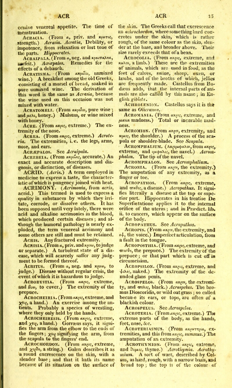 cessive venereal appetite. The time of menstruation. Acracia. (From a, priv. and xparog, strength.) Acrasia. Acratia, Debility, or impotence, from relaxation or lost tone of the parts. Hippocrates. Acraipala. (From a,neg. and xpa.isra.Xva, 'surfeit.) Acrapalos. Remedies for the effects of a debauch. Acratisma. (From axpalov, unmixed wine.) A breakfast among the old Greeks, consisting of a morsel of bread, soaked in pure unmixed wine. The derivation of this word is the same as Acrasia, because the wine used on this occasion was not mixed with water. Acratomeli. (From axpolov, pure wine ~ and fxs\t, honey.) Mulsum, or wine mixed with honey. Acre. (From axpog, extreme.) The ex- tremity of the nose. Acrea. (From axgog, extreme.) Acrote- ria. The extremities, i. e. the legs, arms, nose, and ears. Acrapalos. See Acraipala. Acrebeia. (From axp&vg, accurate.) An exact and accurate description and dia- gnosis, or distinction, of diseases. ACRID. (Acris.) A term employed in medicine to express a taste, the character- istic of which is pungency joined with heat. ACRIMONY. (Acrimonia, from acris, acrid.) This termed is used to express a quality in substances by which they irri- tate, corrode, or dissolve others. It has been supposed until very lately, there were acid and alkaline acrimonies in the blood, which produced certain diseases; and al- though the humoral pathology is nearly ex- ploded, the term venereal acrimony and some others are still and must be retained. Acris. Any fractured extremity. Acrisi a. (From a, priv. and xgiv«, to judge or separate.) A turbulent state of a dis- ease, which will scarcely suffer any judg- ment to be formed thereof. Acritus. (From a, neg. and x^vw, to judge.) Disease without regular crisis, the event of which it is hazardous to judge. Acrobvstia. (From axgog, extreme, and (Svaoj to cover.) The extremity of the prepuce. Acrocheiria. (From ax^og, extreme, and XEt?, a hand.) An exercise among the an- tients. Probably a species of wrestling, where they only held by the hands. Acrocheiresis. (From axgog, extreme, and a hand.) Gorreeus says, it signi- fies the arm from the elbow to the ends of the fingers; %etg signifying the arm, from the scapula to the fingers’ end. Acrochordon. (From axgog, extreme, and xpf>hj, a string.) Galen describes it as a round excrescence on the skin, with a slender base; and that it hath its name because of its situation on the surface of the skin. The Greeks call that excrescence an achrochordon, where something hard con- cretes under the skin, which is rather rough, of the same colour as the skin, slen- der at the base, and broader above. Their size rarely exceeds that of a bean. Acrocolia. (From axgog, extreme, and xcoXov, a limb.) These are the extremities of animals, which are used in food, as the feet of calves, swine, sheep, oxen, or lambs, and of the broths of which, jellies are frequently made. Castellus from Eu« daeus adds, that the internal parts of ani- mals are also calle’d by this name; in En- glish giblets. Achrolenion. Castellus says it is the same as Olicranon. Acromania. (From extreme, and fxavia. madness.) Total or incurable mad- ness. • Acromion. (From axgov, extremity, and tu,uog, the shoulder.) A process of the sca- pula or shoulder-blade. See Scapula. Acromphalium. (ax^o^axov, from ax^og, extreme, and o^axog, the navel.) Acrom- phalon. The tip of the navel. Acromphalon. See Acromphalium. Acronia. (From ax^ov, the extremity.) The amputation of any extremity, as a finger or toe. Acropathos. (From uxgog, extreme, and craSa?, a disease.) Acropathus. It signi- fies literally a disease at the top or supe- rior part. Hippocrates in his treatise De Superfoetatione applies it to the internal orifice of the uterus; and in Praedict. lib. ii. to cancers, which appear on the surface of the body. Acropathus. See Acropathos. Acropis. (From axgov, the extremity, and <4, the voice.) Imperfect articulation, from a fault in the tongue. Acroposthia. (From axpog, extreme, and mroa-dv, the prepuce.) The extremity of the prepuce; or that part which is cut off in circumcision. Acropsilon. (From axpog, extreme, and ■JsiXog, naked.) The extremity of the de- nuded glans penis. Acrospelos. (From axgov, the extremi- ty, and otTEXog, black.) Acrospelus. The bro- mus Dioscoridis, or wild oat grass ; so called becau-e its ears, or tops, are often of a blackish colour. Acrospelus. See Acrospelos. Acroteria. (From rtxgac, extreme.) The extreme parts of the body, as the hands, feet, nose, &c. Acroteriasmus. (From axpawpia, ex- tremities, and this from axpog, summus.) The amputation of an extremity. Acrothymiqn. (From axpog, extreme, and Svftog, thyme.) Acrothymia. Acrothy- mium. A sort of wart, described by Cel- sus, as hard, rough, with a narrow basis, and broad top ; the top is of the colour of