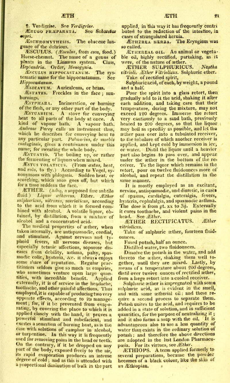 2. Yerdigrise. See Verdigrise* Erugo pr/EPArata. See Sulacetus mpri. Eschromythesis. The obscene lan- guage of the delirious. ESCULUS. (JEsculus, from esca, food.) Horse-chesnnt. The name of a genus of plants in the Linnaean system. Class, Heptandriu. Order, Monogynia. Esculus hippocastanum. Tlie sys- tematic name for the hippocastanum. See Hippocastanum. Esecavum. Auricalcum, or brass. ./Estates. Freckles in the face ; sun- burnings. Estphara. Incineration, or burning of the flesh, or any other part of the body. Estuarium. A stove for conveying heat to all parts of the body at once. A kind of vapour bath. A vapour bath. Ambrose Parey calls an instrument thus, which he describes for conveying heat to any particular part. Pahnanvs, de morbis contagiosis, gives a contrivance under this name, for sweating the whole body. Estuatio. The boiling up, or rather the fermenting of liquors when mixed. Estus volaticus. (From cestus, heat, and volo, to fly.) According to Vogel, sy- nonymous with phlogosis. Sudden heat, or scorching, which soon goes off, but which for a time reddens the face. ETHER. (aj8ȣ, a supposed fine subtile fluid) Liquor cethereus. Ether. JEther sulphur icus, nitrosus, muriaticus, according to the acid from which it is formed com- bined with alcohol. A volatile liquor, ob- tained, by distillation, from a mixture of alcohol and a concentrated acid. The medical properties of aether, when taken internally, are antispasmodic, cordial, and stimulant. Against nervous and ty- phoid fevers, all nervous diseases, but especially tetanic affections, soporose dis- eases from debility, asthma, palsy, spas- modic colic, hysteria, Ac. it always enjoys some share of reputation. Regular prac- titioners seldom give so much as empirics, who sometimes venture upon large quan- tities, with incredible benefit. Applied externally, it is of service in the headache, toothache, and other painful affections. Thus employed, it is capable of producing two very opposite effects, according to its manage- ment ; for, if it be prevented from evapo- rating, by covering the place to which it is applied closely with the hand, it prqves a powerful stimulant and rubefacient, and excites a sensation of burning heat, as is the case with solutions of camphor in alcohol, or turpentine. In this way it is frequently used for removing pains in the head or teeth. On the contrary, if it be dropped on any part of the body, exposed freely to the air, its rapid evaporation produces an intense degree of cold ; and as this is attended with a proportional diminution of bulk in the part applied, in this way it has frequently eontri buted to the reduction of the intestine, in cases of strangulated hernia. Etherea herb a. The Eryngium was so called. Ethereal oil. Au animal or vegeta- ble oil, highly rectified, partaking, as it were, of the nature of a?ther. ETHER SULPHURICUS. Ndptka vitrioli. JEther Vitriolieus. Sulphuric ether. Take of rectified spirit, Sulphuric acid, of each, by weight, a pound and a half. Pour the spirit into a glass retort, then gradually add to it the acid, shaking it after each addition, and taking care tiiat their temperature, during the mixture, may not exceed 120 degrees. Immerse the retort very cautiously to a sand bath, previously heated to 200 degrees, so that the liquor may boil as speedily as possible, and let the aether pass over into a tubulated receiver, to the tubulure of which another receiver is applied, and kept cold by immersion in ice, or water. Distil the liquor until a heavier part also begins to pass over, and appear under the aether iu the bottom of the re- ceiver. To the liquor which remains in the retort, pour on twelve fluidounces more of alcohol, and repeat the distillation in the same manner. It is mostly employed as an excitant, nervine, antispasmodic, and diuretic, in cases of spasms, cardialgia, enteralgia, fevers, hysteria, cephalalgia, and spasmodic asthma. The dose is from gt. xx to 3ij. Externally it cures toothache, and violent pains in the head. See JEther. ETHER RECTIFICATUS. JEther vitriolieus. Take of sulphuric aether, fourteen fluid- ounces. Fused potash, half an ounce. Distilled water, two fluidounces. Dissolve the potash in the water, and add thereto the aether, shaking them well to- gether, until they are mixed. Lastly, by means of a temperature about 200 degrees, distil over twelve ounces of rectified aether, from a large retort into a cooled receiver. Sulphuric aether is impregnated with some sulphuric acid, as is evident in the smell, and with some authorial oil: and these re- quire a second process to separate them. Potash unites to the acid, and requires to be added in a state of solution, and in sufficient quantities, for the purpose of neutralizing it; and it also forms a soap with the oil. It is advantageous also to use a less quantity of water than exists in the ordinary solution of potash ; and therefore the above directions are adopted in the last London Pharmaco- poeia. For its virtues, see JEther. ETHIOPS. A term applied formerly to several preparations, because the powder becomes of a black colour, like the skin ot an Ethiopian. *