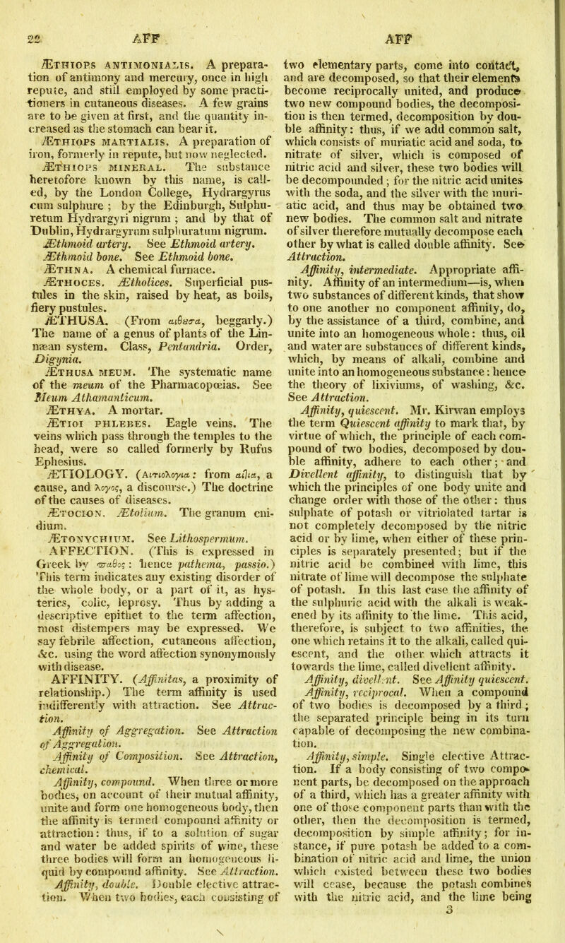 ZEthiops antimonialis. A prepara- tion of antimony and mercury, once in high repute, and still employed by some practi- tioners in cutaneous diseases. A few grains are to be given at first, and the quantity in- creased as the stomach can bear it. ZEthiofs martialis. A preparation of iron, formerly in repute, but now neglected. ZEthiops mineral. The substance heretofore known by this name, is call- ed, by the London College, Hydrargyrus cum sulphure ; by the Edinburgh, Sulphu- retum Hydrargyri nigrum ; and by that of Dublin, Hydrargyrum sulphuratum nigrum. JEthmoid artery. See Ethmoid artery. JEthmoid hone. See Ethmoid bone. ZEthna. A chemical furnace. ZEthoces. JEtholices. Superficial pus- biles in the skin, raised by heat, as boils, fiery pustules. ZETHUSA. (From aidmra, beggarly.) The name of a genus of plants of the Lin- fiasan system. Class, Pentandria. Order, Digynia. ZEthusa meum. The systematic name of the meum of the Pharmacopoeias. See Ttleum Alliamanticum. ZEthya. A mortar. ZEtioi phlebes. Eagle veins. The veins which pass through the temples to the head, were so called formerly by Rufus Ephesius. ZETIOLOGY. (AmoXoyia: from ailia, a cause, and \o-yos, a discourse.) The doctrine of the causes of diseases. ZEtocion. JEtolium. The granum cni- dium. ZEtonychium. See Lithospermum. AFFECTION. (This is expressed in Greek by mciQog : lienee pathema, passio.) This term indicates any existing disorder of the whole body, or a part of it, as hys- terics, colic, leprosy. Thus by adding a descriptive epithet to the term affection, most distempers may be expressed. We say febrile affection, cutaneous affection, Ac. using the word affection synonymously with disease. AFFINITY. (Affinitas, a proximity of relationship.) The term affinity is used indifferently with attraction. See Attrac- tion. Affinity of Aggregation. See Attraction of Aggregation. Affinity of Composition. See Attraction, chemical. Affinity, compound. When three or more bodiesj on account of their mutual affinity, unite aud form one homogeneous body, then the affinity is termed compound affinity or attraction: thus, if to a solution of sugar and water be added spirits of wine, these three bodies will form an homogeneous li- quid by compound affinity. See Attraction. Affinity, doable. Double elective attrac- tion. When two bodies, each consisting of two elementary parts, come into contact and are decomposed, so that their elements become reciprocally united, and produce two new compound bodies, the decomposi- tion is then termed, decomposition by dou- ble affinity: thus, if we add common salt, which consists of muriatic acid and soda, to nitrate of silver, which is composed of nitric acid and silver, these two bodies will, be decompounded; for the nitric acid unites with the soda, and the silver with the muri- atic acid, and thus may be obtained two new bodies. The common salt and nitrate of silver therefore mutually decompose each other by what is called double affinity. Seo Attraction. Affinity, intermediate. Appropriate affi- nity. Affinity of an intermedium—is, when two substances of different kinds, that show to one another no component affinity, do, by the assistance of a third, combine, and unite into an homogeneous whole: thus, oil and water are substances of different kinds, which, by means of alkali, combine and unite into an homogeneous substance: hence the theory of lixiviums, of washing, &c. See Attraction. Affinity, quiescent. Mr. Kirwan employs the term Quiescent affinity to mark that, by virtue of which, the principle of each com- pound of two bodies, decomposed by dou- ble affinity, adhere to each other; and Divellent affinity, to distinguish that by which the principles of one body unite and change order with those of the other: thus Sulphate of potash or vitriolated tartar is not completely decomposed by the nitric acid or by lime, when either of these prin- ciples is separately presented; but if the nitric acid be combined with lime, this nitrate of lime will decompose the sulphate of potash. In this last case the affinity of the sulphuric acid with the alkali is weak- ened by its affinity to the lime. This acid, therefore, is subject to two affinities, the. one which retains it to the alkali, called qui- escent, and the other which attracts it towards the lime, called divellent affinity. Affinity, divellent. See Affinity quiescent. Affinity, reciprocal. When a compound of two bodies is decomposed by a third; the separated principle being in its turn capable of decomposing the new combina- tion. Affinity, simple. Single elective Attrac- tion. If a body consisting of two compo* Bent parts, be decomposed on the approach of a third, which has a greater affinity with one of those component parts than with the other, then the decomposition is termed, decomposition by simple affinity; for in- stance, if pure potash be added to a com- bination of nitric acid and lime, the union which existed between these two bodies will cease, because the potash combines with the nitric acid, and the lime being 3