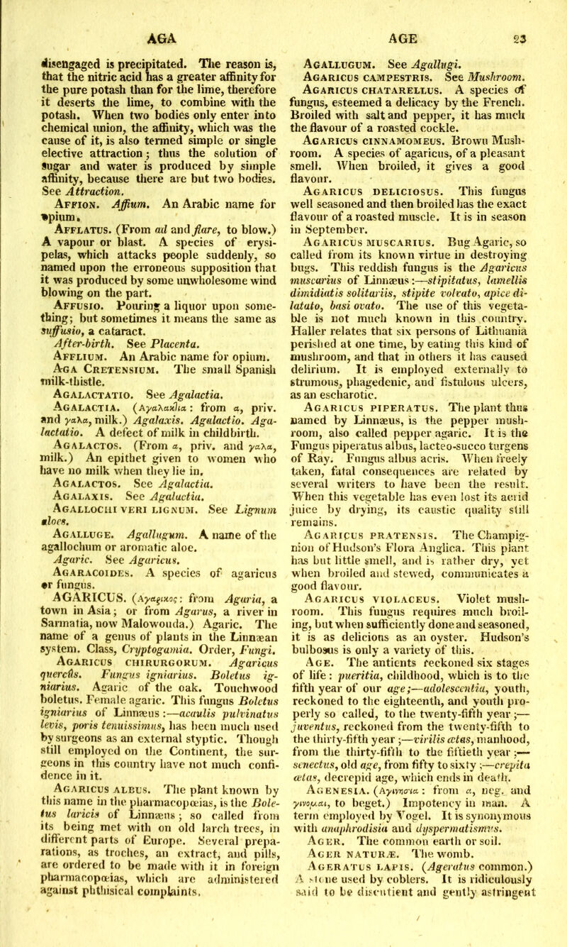 disengaged is precipitated. The reason is, that the nitric acid has a greater affinity for the pure potash than for the lime, therefore it deserts the lime, to combine with the potash. When two bodies only enter into chemical union, the affinity, which was the cause of it, is also termed simple or single elective attraction; thus the solution of §ugar and water is produced by simple affinity, because there are but two bodies. See Attraction. Affion. Affium. An Arabic name for tpium* Afflatus. (From ail and flare, to blow.) A vapour or blast. A species of erysi- pelas, which attacks people suddenly, so named upon the erroneous supposition that it was produced by some unwholesome wind blowing on the part. Affusio. Pouring a liquor upon some- thing; but sometimes it means the same as sujfusio, a cataract. After-birth. See Placenta. Afflium. An Arabic name for opium. Aga Cretensium. The small Spanish tnilk-thistle. Agalactatio. See Agalactia. Agalactia, (ayaXauha: from a, priv. and yaXct, milk.) Agalaxis. Agalactio. Aga- lactatio. A defect of milk in childbirth. Agalactos. (From a, priv. and ya.xu, milk.) An epithet given to women who have no milk when they lie in. Agalactos. See Agalactia. Agalaxis. See Agalactia. Agallociii ve’ri lignum. See Lignum aloes. Agalluge. Agallugum. A name of the agallochum or aromatic aloe. Agaric. See Agaricus. Agaracoides. A species of agaricus •r fungus. AGARICUS. (ayeLpnoq: from Aguria, a town in Asia; or from A gams, a river in Sarmatia, now Malowouda.) Agaric. The name of a genus of plants in the Linnaean system. Class, Cryptogamia. Order, Fungi. Agaricus chirurgorum. Agaricus quereds. Fungus igniarius. Boletus ig- niarius. Agaric of the oak. Touchwood boletus. Female agaric. This fungus Boletus igniarius of Linnaeus :—acaulis pulvinatus levis, poi is tenuissimns, has been much used by surgeons as an external styptic. Though still employed on the Continent, the sur- geons in this country have not much confi- dence in it. Agaricus albus. The plant known by this name in the pharmacopoeias, is the Bole- tus laricis of Linnaeus; so called from its being met with on old larch trees, in different parts of Europe. Several prepa- rations, as troches, an extract, and pills, are ordered to be made with it in foreign pharmacopoeias, which are administered against phthisical complaints. Agallugum. See Agallugi. Agaricus campestrts. See Mushroom. Agaricus chatarellus. A species of fungus, esteemed a delicacy by the French. Broiled with salt and pepper, it has much the flavour of a roasted cockle. Agaricus cinnamomeus. Brown Mush- room. A species of agaricus, of a pleasant smell. When broiled, it gives a good flavour. Agaricus deliciosus. This fungus well seasoned and then broiled has the exact flavour of a roasted muscle. It is in season in September. Agaricus muscarius. Bug Agaric, so called from its known virtue in destroying bugs. This reddish fungus is the Agaricus muscarius of Linnzeus:—stipitatus, lamellis dimidiatis solitariis, stipite volvato, apice di- latato, basi ovato. The use of this vegeta- ble is not much known in this country. Haller relates that six persons of Lithuania perished at one time, by eating this kind of mushroom, and that in others it has caused delirium. It is employed externally to strumous, phagedenic, and fistulous ulcers, as an escharotic*. Agaricus piperatus. The plant thus named by Linnaeus, is the pepper mush- room, also called pepper agaric. It is the Fungus piperatus albus, lacteo-succo turgens of Ray. Fungus albus acris. When freely taken, fatal consequences are related by several writers to have been the result. When this vegetable has even lost its acrid juice by drying, its caustic quality still remains. Agaripus pratensis. TheChampig- nion of Hudson’s Flora Anglica. This plant has but little smell, and is rather dry, yet when broiled and stewed, communicates a good flavour. Agaricus violaceus. Violet mush- room. This fungus requires much broil- ing, but when sufficiently done and seasoned, it is as delicions as an oyster. Hudson’s bulboaus is only a variety of this. Age. The antic-nts reckoned six stages of life: pueritia, childhood, which is to the fifth year of our age;—adolescentia, youth, reckoned to the eighteenth, and youth pro- perly so called, to the twenty-fifth year ;— juventus, reckoned from the twenty-fifth to the thirty-fifth year ;—virilis cctas, manhood, from the thirty-fifth to the fiftieth year ;— senectus, old age, from fifty to sixty ;—crepita cetas, decrepid age, which ends in death,. Agenesia. (Aytvflo-ja: from a, ugg. and ymy.a.1, to beget.) Impotency in man. A term employed by Vogel. It is synonymous with anaphrodisia and dyspermatismvs. Acer. The common earth or soil. Ager nature. The womb. Ageratus lapis. (Ageratus common.) A >l(>ne used by coblers. It is ridiculously said to be diseutient and gently astringent