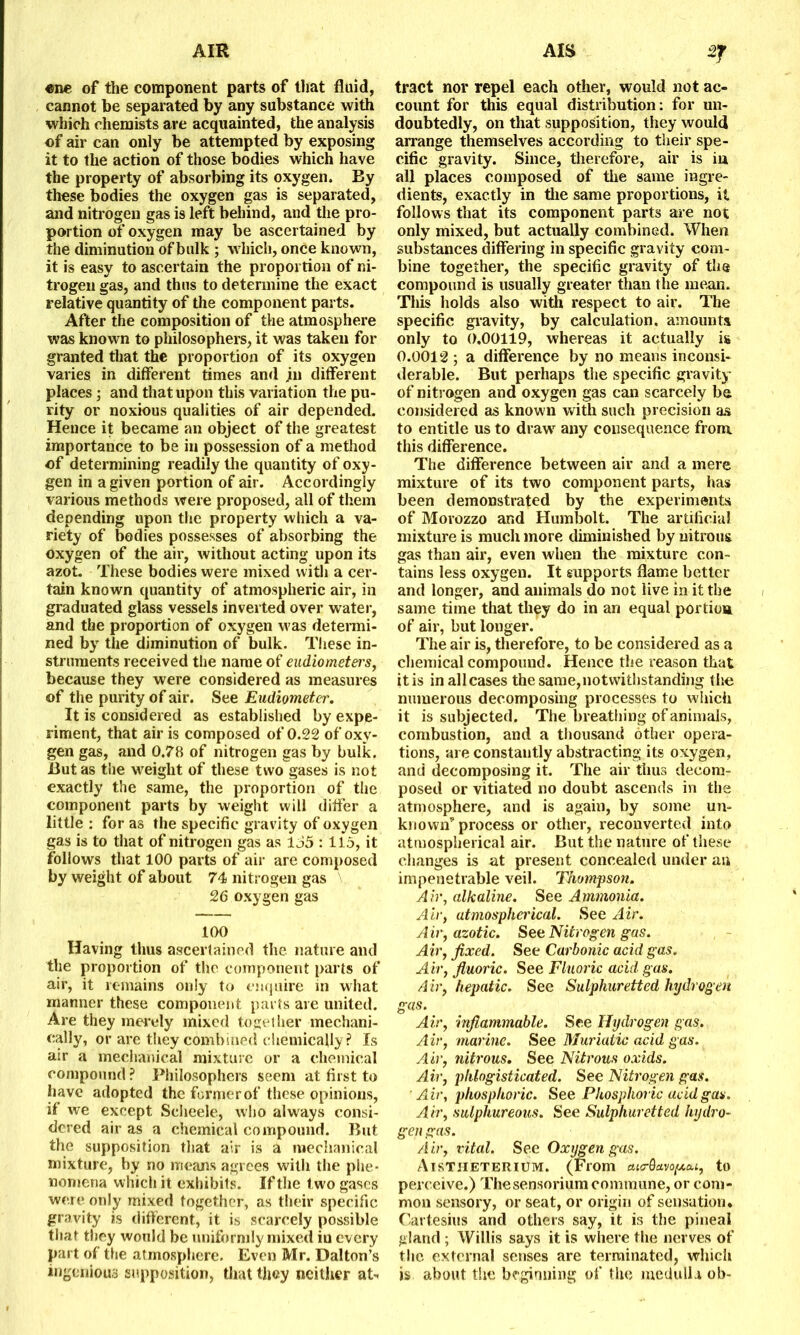 «ne of the component parts of that fluid, cannot he separated by any substance with which chemists are acquainted, the analysis of air can only be attempted by exposing it to the action of those bodies which have the property of absorbing its oxygen. By these bodies the oxygen gas is separated, and nitrogen gas is left behind, and the pro- portion of oxygen may be ascertained by the diminution of bulk ; which, once known, it is easy to ascertain the proportion of ni- trogen gas, and thus to determine the exact relative quantity of the component parts. After the composition of the atmosphere was known to philosophers, it was taken for granted that the proportion of its oxygen varies in different times and jn different places ; and that upon this variation the pu- rity or noxious qualities of air depended. Hence it became an object of the greatest importance to be in possession of a method of determining readily the quantity of oxy- gen in a given portion of air. Accordingly various methods were proposed, all of them depending upon the property which a va- riety of bodies possesses of absorbing the oxygen of the air, without acting upon its azot. These bodies were mixed with a cer- tain known quantity of atmospheric air, in graduated glass vessels inverted over water, and the proportion of oxygen was determi- ned by the diminution of bulk. These in- struments received the name of eudiometers, because they were considered as measures of the purity of air. See Eudiometer. It is considered as established by expe- riment, that air is composed of 0.22 of oxy- gen gas, and 0.78 of nitrogen gas by bulk. But as the weight of these two gases is not exactly the same, the proportion of the component parts by weight will differ a little : for as the specific gravity of oxygen gas is to that of nitrogen gas as 155 : 115, it follows that 100 parts of air are composed by weight of about 74 nitrogen gas 26 oxygen gas 100 Having thus ascertained the nature and the proportion of the component parts of air, it remains only to enquire in what manner these component parts are united. Are they merely mixed together mechani- cally, or are they combined chemically? Is air a mechanical mixture or a chemical compound ? Philosophers seem at first to have adopted the former of these opinions, if we except Scheele, who always consi- dered air as a chemical compound. But the supposition that air is a mechanical mixture, by no means agrees with the phe- nomena which it exhibits. If the t wo gases were only mixed together, as their specific- gravity is different, it is scarcely possible that they would be uniformly mixed in every part of the atmosphere. Even Mr. Dalton’s ingenious supposition, that they neither at- tract nor repel each other, would not ac- count for this equal distribution: for un- doubtedly, on that supposition, they would arrange themselves according to their spe- cific gravity. Since, therefore, air is in all places composed of the same ingre- dients, exactly in the same proportions, it follows that its component parts are not only mixed, but actually combined. When substances differing in specific gravity com- bine together, the specific gravity of the compound is usually greater than the mean. This holds also with respect to air. The specific gravity, by calculation, amounts only to 0.00119, whereas it actually is 0.0012 ; a difference by no means inconsi- derable. But perhaps the specific gravity of nitrogen and oxygen gas can scarcely be considered as known with such precision as to entitle us to drawr any consequence from this difference. The difference between air and a mere mixture of its two component parts, has been demonstrated by the experiments of Morozzo and Humbolt. The artificial mixture is much more diminished by nitrous gas than air, even when the mixture con- tains less oxygen. It supports flame better and longer, and animals do not live in it the same time that they do in an equal portion of air, but longer. The air is, therefore, to be considered as a chemical compound. Hence the reason that it is in all cases the same,notwithstanding the numerous decomposing processes to which it is subjected. The breathing of animals, combustion, and a thousand other opera- tions, are constantly abstracting its oxygen, and decomposing it. The air thus decom- posed or vitiated no doubt ascends in the atmosphere, and is again, by some un- known'' process or other, reconverted into atmospherical air. But the nature of these changes is at present concealed under an impenetrable veil. Thompson. Air, alkaline. See Ammonia. Air, atmospherical. See Air. A ir, azotic. See Nitrog en gas. Air, fixed. See Carbonic acid gas. Air, fluoric. See Fluoric acid gas. Air, hepatic. See Sulphuretted hydrogen gas. Air, inflammable. See Hydrogen gas. Air, marine. See Muriatic acid gas. Air, nitrous. See Nitrous oxids. Air, phlogisticated. See Nitrogen gas. Air, phosphoric. See Phosphoric acid gas. Air, sulphureous. See Sulphuretted hydro- gen gas. Air, vital. See Oxygen gas. AlSTIIETERIUM. (From cu<rQavo[Aa.i, to perceive.) Thesensorium commune, or com- mon sensory, or seat, or origin of sensation* Cartesius and others say, it is the pineal gland ; Willis says it is where the nerves of the external senses are terminated, which is about the beginning of the medulla ob-