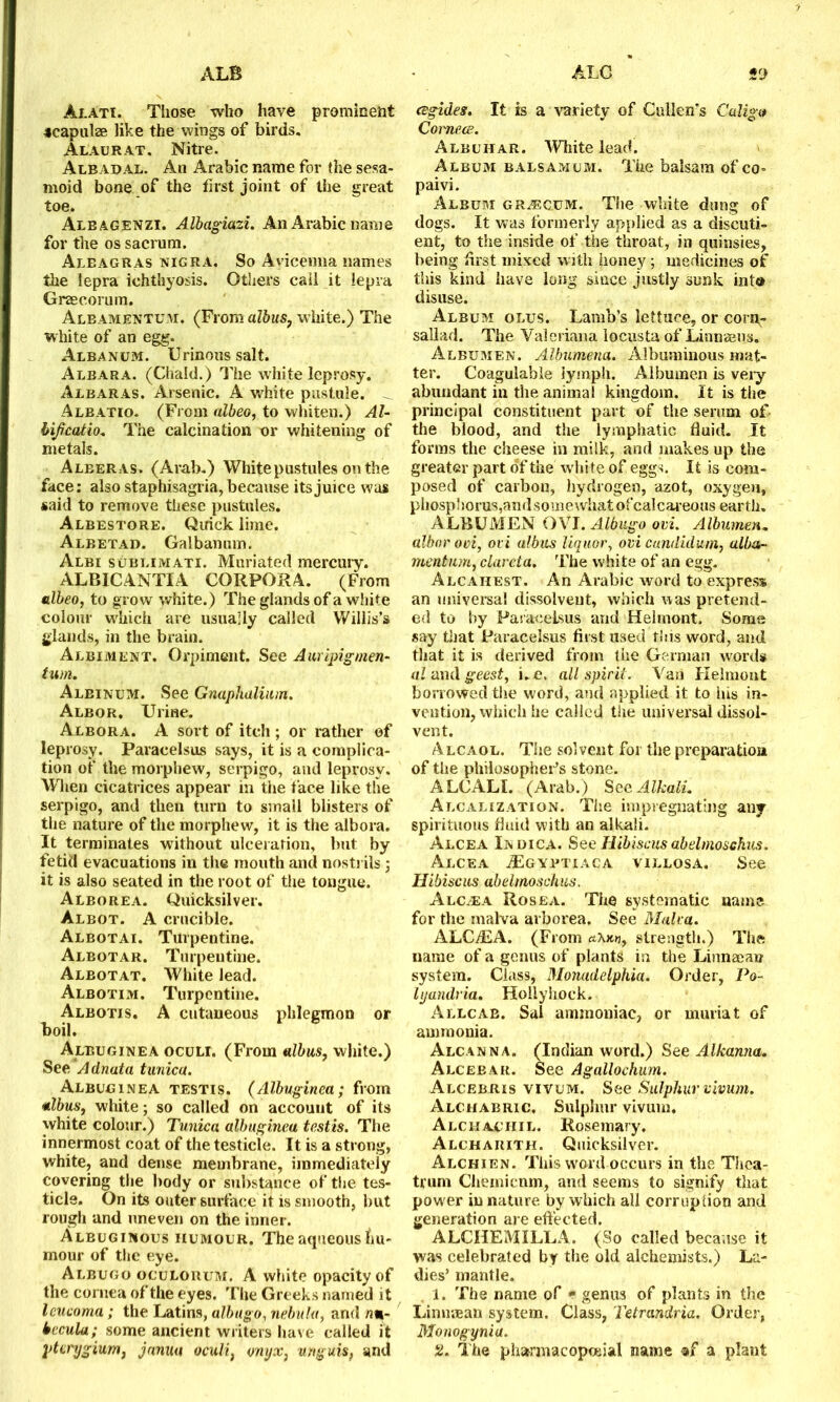 Alati. Those who have prominent scapulae like the wings of birds. Alaurat. Nitre. Albadal. An Arabic name for the sesa- moid bone of the first joint of the great toe. Albagenzi. Albagiazi. An Arabic name for the os sacrum. Aleagras nigra. So Avicenna names the lepra ichthyosis. Others call it lepra Graecorum. Aleamentum. (From albus? white.) The white of an egg. Albanum. Urinous salt. Albara. (Chald.) The white leprosy. Albaras. Arsenic. A white pustule. Albatio. (From albeo, to whiten.) Al- bificatio. The calcination nr whitening of metals. Aleeras. (Arab.) White pustules on the face: also staphisagria, because its juice was said to remove these pustules. Albestore. Quick lime. Albetad. Galbanum. Albi sublimati. Muriated mercury. ALBICANTIA CORPORA. (From albeo, to grow white.) The glands of a white colour which are usually called Willis’s glands, in the brain. Albiment. Orpiment. See Auripigmen- turn. Albinum. See Gnaphalium. Albor. Urine. Albora. A sort of itch ; or rather of leprosy. Paracelsus says, it is a complica- tion of the morphew, serpigo, and leprosy. When cicatrices appear in the face like the serpigo, and then turn to small blisters of the nature of the morphew, it is the albora. It terminates without ulceration, but by fetid evacuations in the mouth and nostrils ; it is also seated in the root of the tongue. Alborea. Quicksilver. Albot. A crucible. Albotai. Turpentine. Albotar. Turpentine. Albotat. White lead. Albotim. Turpentine. Albotis. A cutaneous phlegmon or boil. Albuginea oculi. (From albus, white.) See Adnata tunica. Albuginea testis. (Albuginea; from albus, white; so called on account of its white colour.) Tunica albuginea testis. The innermost coat of the testicle. It is a strong, white, and dense membrane, immediately covering the body or substance of the tes- ticle. On its outer surface it is smooth, but rough and uneven on the inner. Albuginous humour. The aqueous hu- mour of the eye. Albugo oculorum. A white opacity of the cornea of the eyes. The Greeks named it leucoma; the Latins, albugo, nebula, and n%- becula; some ancient writers have called it pterygium, januu oculi, onyx, unguis, and cegides. It is a variety of Cullen’s Caligo Comecs. Albuhar. White lead. Album balsamum. The balsam of co- paivi. Album gr.ecum. The white dung of dogs. It was formerly applied as a discuti- ent, to the inside of the throat, in quinsies, being first mixed with honey; medicines of this kind have long since justly sunk int® disuse. Album olus. Lamb’s lettuce, or corp- sallad. The Valeriana locusta of Linnaeus. Albumen. Albumena. Albuminous mat- ter. Coagulable lymph. Albumen is very abundant in the animal kingdom. It is the principal constituent part of the serum of the blood, and the lymphatic fluid. It forms the cheese in milk, and makes up the greater part of the white of eggs. It is com- posed of carbon, hydrogen, azot, oxygen, phosphorus, and somewhat ofcalcareous earth. ALBUMEN OXI. Albugo ovi. Albumen. albor ovi, ovi albus liquor, ovicundidum, alba- mentnm, clareta. The white of an egg. Alcahest. An Arabic word to express an universal dissolvent, which was pretend- ed to by Paracelsus and Helmont. Some say that Paracelsus first used tins word, and that it is derived from the German wrords al and geest, i.e, all spirit. Van Helmont borrowed the word, and applied it to his in- vention, which he called the universal dissol- vent. Alcaol. The solvent for the preparation of the philosopher’s stone. ALCALI. (Arab.) See Alkali. Alcalization. The impregnating any spirituous fluid with an alkali. Alcea Indica. See Hibiscus abelmoschus. Alcea tEgyrtiaca villosa. See. Hibiscus abelmoschus. Alc^ea Rosea. The systematic name for the malva arborea. See Malva. ALCdEA. (From o,\kh, strength.) The name of a genus of plants in the Linnaean system. Class, Momdelphia. Order, Po- lyandria. Hollyhock. Allcab. Sal ammoniac, or muriat of ammonia. Alcanna. (Indian word.) See Alkama. Alceeak. See Agallochum. Alcebris vivum. See Sulphur vivum. Alchabric, Sulphur vivum. Alchaciiil. Rosemary. Alchakitii. Quicksilver. Alchien. This word occurs in the Thea- trum Chemicnm, and seems to signify that power in nature by which all corruption and generation are effected. ALCHEMILLA. (So called because it was celebrated by the old alchemists.) La- dies’ mantle. 1. The name of * genus of plants in the Linuaean system. Class, Tetrandria. Order, Monogynia. 2. The pharmacopoeial name «f a plant