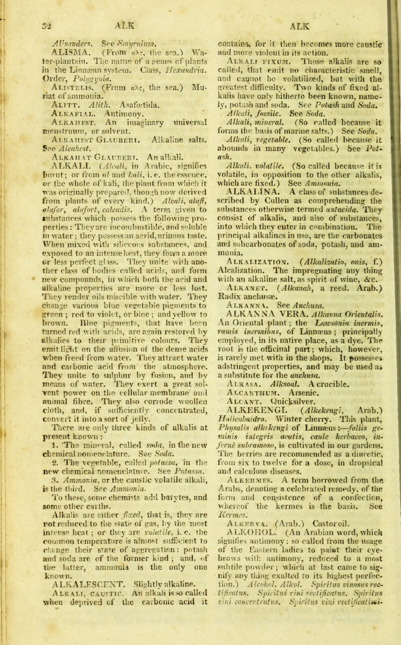 At'sanders. See Smhjrnmm. - ALISMA. (From axe, the sea.) Wa- ter-plantain. The name of a genus of plants in the Lirtnaean system. Class, Hexandria. Order, Polygynia. Alistelis. (From a\g, the sea.) Mti- riat of ammonia. Alitt. Alitk. Asafoetida. Alkafial. Antimony. Alkahest. An imaginary universal menstruum, or solvent. Alkahest Glauberi. Alkaline salts. See Alcahest. Alkaiiat Glaueert. An alkali. ALKALI. (Alcali, in Arabic, signifies burnt; or from al and kali, i. e. the essence, or (he whole of kali, the plant from which it was originally prepared, though now derived from plants of eveiy kind.) Alcali, alaji, alafor, alafort, ca.lca.dis. A terra given to substances which possess the following pro- perties : They are incombustible, and soluble in water; they possess an acrid, urinous taste. When mixed with siliceous substances, and exposed to an intense heat, they form a more or less perfect glass. They unite with ano- ther class of bodies called acids, and form new compounds, in which both the acid and alkaline properties are more or less lost. They render oils miscible with water. They change various blue vegetable pigments to green ; red to violet, or bine ; and yellow to brown. Blue pigments, that have been turned red with acids, are again restored by alkalies to their primitive colours. They emit light on the affusion of the dense acids when freed from water. They attract water and carbonic acid from the atmosphere. They unite to sulphur by fusion, and by means of water. They exert a great sol- vent power on the cellular membrane' and animal fibre. They also corrode woollen cloth, and, if sufficiently concentrated, convert it into a sort of jelly. There are only three kinds of alkalis at present known: 1. 'The mineral, called soda, in the new chemical nomenclature. See Soda. 2. The vegetable, called potassa, in the new chemical nomenclature. See Potassa. 3. Ammonia, or the caustic volatile alkali, is the third. See Ammonia. To these, some chemists add baiytes, and some other earths. Alkalis are either fixed, that is, they are rot reduced to the state of gas, by the most intense heat; or they are volatile, i. e. the common temperature is almost sufficient to change their state of aggregation: potash and soda are of the former kind ; and, of the latter, ammonia is the only one known. ALKALESCENT. Slightly alkaline. Alkali, caustic. An alkali is so called when deprived of the carbonic acid it contains* for it then becomes more caustic and more violent in its action. Alkali fixum. Those alkalis are so called, that emit no characteristic smell, and cannot be volatilized, but with the greatest difficulty. Two kinds of fixed al- kalis have only hitherto been known, name- ly, potash and soda. See Potash and Soda. Alkali, fiossile. See Soda. Alkali, mineral. (So called because it forms the basis of marine salts.) See Soda. Alkali, vegetable. (So called because it abounds in many vegetables.) See Pot- ash. Alkali, volatile. (So called because it is volatile, in opposition to the other alkalis, which are fixed.) See Ammonia. ALKALINA. A class of substances de- scribed by Cullen as comprehending the substances otherwise termed antacida. They consist of alkalis, and also of substances, into which they enter in combination. The principal alkalines in use, are the carbonates and subcarbonates of soda, potash, and am- monia. Alkalization. (Alkalizatio, onis, f.) Alealization. The impregnating any thing w ith an alkaline salt, as spirit of wine, &c. Alkanet. (Alkanah, a reed. Arab.) Radix anchusae. Alkanna. See Anchusa. ALK ANNA VERA. Alkanna Oriental? s. An Oriental plant; the Lawsonia inermis, ramis inermibns, of Linnaeus ; principally employed, in its native place, as a dye. The root is the officinal part; which, however, is rarely met with in the shops. It possesses adstringent properties, and may be used as a substitute for the anchusa. Alkasa. Alksoal. A crucible. Alcanthum. Arsenic. Alcant. Quicksilver. ALKEKENGI. (Alkekengi, Arab.) Halicabaidro. Winter cherry. This plant, Physails alkekengi of Linnaeus i—foliis ge- nt in Is integris aoutis, cattle herbaceo, in- fierne subramoso, is cultivated in our gardens. The berries are recommended as a diuretic, from six to twelve for a dose, in dropsical and calculous diseases. Alkermes. A term borrowed from the Arabs, denoting a celebrated remedy, of the form and consistence of a confection, whereof “the kermes is the basis. See Kermes. Alkerva. (Arab.) Castoroil. A LKOrif )L. (An Arabian word, which signifies antimony: so called from the usage of the Eastern ladies to pahat their eye- brows walk antimony, reduced to a most subtile powder; which at last came to sig- nify any thing exalted to its highest perfec- tion.) Alcohol. Aikol. Spiritus vinosusreo- tificatus. Spiritus vini vectifjcafus. Spiritus rini concentratus. Spiritus vini rectificatim-