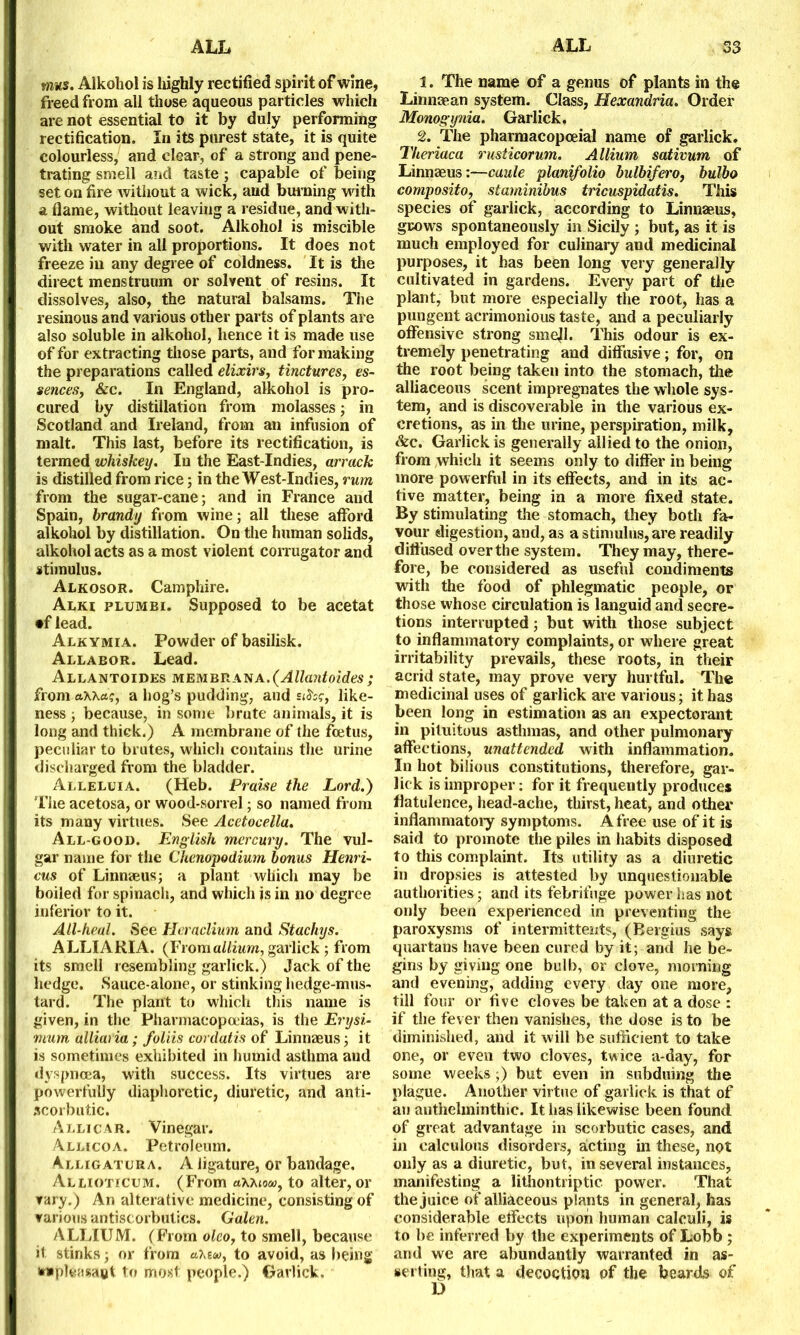 tnus. Alkoliol is liighly rectified spirit of wine, freed from all those aqueous particles which are not essential to it by duly performing rectification. In its purest state, it is quite colourless, and clear, of a strong and pene- trating smell and taste ; capable of being set on fire without a wick, and burning with a flame, without leaving a residue, and with- out smoke and soot. Alkohol is miscible with water in all proportions. It does not freeze in any degree of coldness. It is the direct menstruum or solvent of resins. It dissolves, also, the natural balsams. The resinous and various other parts of plants are also soluble in alkohol, lienee it is made use of for extracting those parts, and for making the preparations called elixirs, tinctures, es- sences, &c. In England, alkohol is pro- cured by distillation from molasses; in Scotland and Ireland, from an infusion of malt. This last, before its rectification, is termed whiskey. In the East-Indies, arrack is distilled from rice; in the West-Indies, rum from the sugar-cane; and in France and Spain, brandy from wine; all these afford alkohol by distillation. On the human solids, alkohol acts as a most violent corrugator and stimulus. Alkosor. Camphire. Alki plumbi. Supposed to be acetat •f lead. Alkymia. Powder of basilisk. Allabor. Lead. Allantoides MEMBRA^iAf Allantoides j from a\\ctq, a hog’s pudding, and sifog, like- ness ; because, in some brute animals, it is long and thick.) A membrane of the foetus, peculiar to brutes, which contains the urine discharged from the bladder. Alleluia. (Heb. Praise the Lord.) The acetosa, or wood-sorrel; so named from its many virtues. See Acetocella. All-good. English mercury. The vul- gar name for the Chenopodium bonus Henri- cus of Linnaeus; a plant which may be boiled for spinach, and which is in no degree inferior to it. All-heal. See Heraclium and Stachys. ALLIARIA. (Fvomallium, garlick ; from its smell resembling garlick.) Jack of the hedge. Sauce-alone, or stinking hedge-mus- tard. The plant to which this name is given, in the Pharmacopoeias, is the Erysi- mum alliaria; folds cordatis of Linnaeus; it is sometimes exhibited in humid asthma and dyspnoea, with success. Its virtues are powerfully diaphoretic, diuretic, and anti- scorbutic. Allicar. Vinegar. Allicoa. Petroleum. Alligatura. A ligature, or bandage. Allioticum. (From aWmw, to alter, or vary.) An alterative medicine, consisting of various antiscorbutics. Galen. ALLIUM. (From oleo, to smell, because it stinks; or from uXiao, to avoid, as being unpleasant to most people.) Garlick. 1. The name of a genus of plants in the Linnaean system. Class, Hexandria. Order Monogynia. Garlick. 2. The pharmacopceial name of garlick. Theriaca rusticorum. Allium sativum of Linnaeus:—caule planifolio bulbifero, bulbo composito, staminibus tricuspidatis. This species of garlick, according to Linnaeus, grows spontaneously in Sicily ; but, as it is much employed for culinary and medicinal purposes, it has been long very generally cultivated in gardens. Every part of the plant, but more especially the root, has a pungent acrimonious taste, and a peculiarly offensive strong smeJI. This odour is ex- tremely penetrating and diffusive; for, on the root being taken into the stomach, the alliaceous scent impregnates the whole sys- tem, and is discoverable in the various ex- cretions, as in the urine, perspiration, milk, &c. Garlick is generally allied to the onion, from which it seems only to differ in being more powerful in its effects, and in its ac- tive matter, being in a more fixed state. By stimulating the stomach, they both fa- vour digestion, and, as a stimulus, are readily diffused over the system. They may, there- fore, be considered as useful condiments with the food of phlegmatic people, or those whose circulation is languid and secre- tions interrupted; but with those subject to inflammatory complaints, or where great irritability prevails, these roots, in their acrid state, may prove very hurtful. The medicinal uses of garlick are various; it has been long in estimation as an expectorant in piluitous asthmas, and other pulmonary affections, unattended with inflammation. In hot bilious constitutions, therefore, gar- lick is improper: for it frequently produces flatulence, head-ache, thirst, heat, and other inflammatory symptoms. A free use of it is said to promote the piles in habits disposed to this complaint. Its utility as a diuretic in dropsies is attested by unquestionable authorities; and its febrifuge power has not only been experienced in preventing the paroxysms of intermittents, (Bergius says quartans have been cured by it ; and he be- gins by giving one bulb, or clove, morning and evening, adding every day one more, till four or five cloves be taken at a dose : if the fever then vanishes, the dose is to be diminished, and it will be sufficient to take one, or even two cloves, twice a-day, for some weeks;) but even in subduing the plague. Another virtue of garlick is that of an anthelminthic. It has likewise been found of great advantage in scorbutic cases, and in calculous disorders, acting in these, not only as a diuretic, but, in several instances, manifesting a lithontriptic power. That the juice of alliaceous plants in general, has considerable effects upon human calculi, is to be inferred by the experiments of Lobb ; and we are abundantly warranted in as- serting, that a decoction of the beards of D