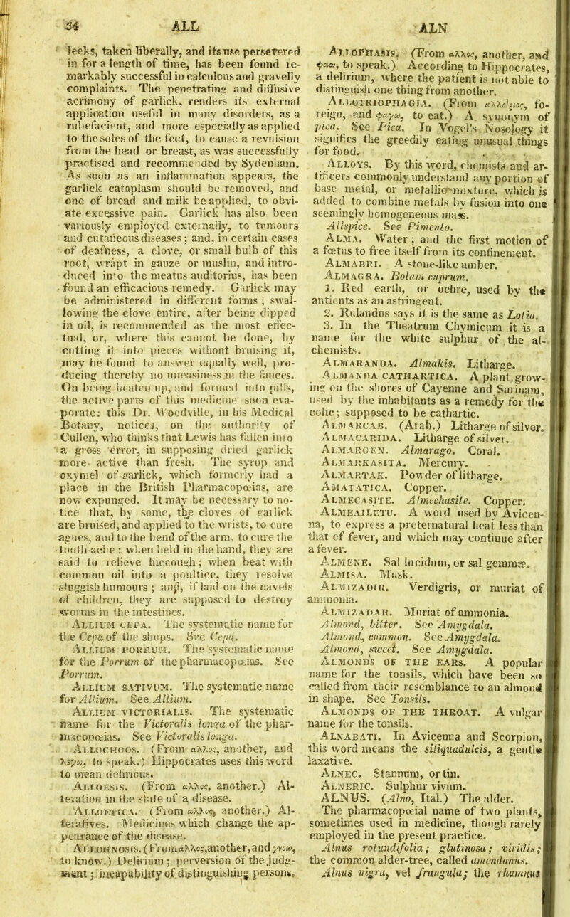 AIL ALN leeks, taken liberally, and its use persevered in for a length of time, lias been found re- markably successful in calculous and gravelly complaints. TSie penetrating and diffusive acrimony of garlick, renders its external application useful in many disorders, as a rubefacient, and more especially as applied to the soles of the feet, to cause a revulsion from the head or breast, as was successfully practised and recommended by Sydenham. As soon as an inflammation appears, the garlick cataplasm should be removed, and one of bread and milk be applied, to obvi- ate excessive pain. Garlick has also been variously employed externally, to tumours and cutaneous diseases; and, in certain cases of deafness, a clove, or small bulb of this root, wrapt in gauze or muslin, and intro- duced into the meatus auditories, lias been found an efficacious remedy. Garlick may be administered in different forms ; swal- lowing the clove entire, after being dipped in oil, is recommended as the most effec- tual, or, where this cannot be done, by cutting it into pieces without bruising it, may be found to answer equally well, pro- ducing thereby no uneasiness .in the fauces. On being beaten up, and formed into pills, the active parts of this medicine soon eva- porate: this Dr. Woedvilie, in his Medical Botany, notices, on the authority of Cullen, who thinks that Lewis has fallen into a gross error, in supposing dried garlick more active than fresh. The syrup and oxymel of garlick, which formerly had a place in the British Pharmacopoeias, are now expunged. It may be necessary to no- tice that, by some, %e cloves of garlick are bruised, and applied to the wrists, to cure agues, and to the bend of the arm, to cure the ■tooth ache : when held in the hand, they are said to relieve hiccough; when beat with common oil into a poultice, they resolve sluggish humours ; an$, if laid on the navels of children, they are supposed to destroy worms in the intestines. Allium cepa. The systematic name for the Cepa of the shops. See Cepa. Allium porrum. The systematic name for the Porrum of the pharmacopoeias. See Porrum. Allium sativum. The systematic name for Allium. See Allium. Allium victorialis. The systematic name for the Victoralis longa of the phar- macopoeias. See Victoralis longa. Allochoos. (From axxot;, another, and Xiyso, to speak. ) Hippocrates uses this word to mean delirious. Alloesis. (From aXXos, another.) Al- teration in the state of a disease. Alloetica. (From another.) Al- teratives. Medicines which change the ap- pearance of the disease. Allognosis. (From^Ae?, another, and yvow, to know.) Delirium; perversion df the judg- ment 3. incapability of d^tinguisliing persons* AllOPMasis. (From axxo/;, another, ast! to speak.) According to Hippocrates, a delirium, where the patient is notable to distinguish one thing from another. Allotriophagia. (From axxol^o?, fo- reign, and to eat.) A. synonym of pica. See Pica. In Vogel’s Nosojogy it signifies the greedily eating unusual things for food. , s. ... Alloys. By this word, chemists and ar- tificers commonly understand any portion of base metal, or metallic^mixture, which is added to combine metals by fusion into one seemingly homogeneous mass. Allspice. See Pimento. Alma. Water ; and the first motion of a foetus to free itself from its confinement. Almabri. A stone-like amber. Almagr a. Bolum cuprum. 1. Red earth, or ochre, used by the antients as an astringent. 2. Rulandus says it is the same as Lotio, 3. In the Theatrum Chymicum it is a name for the white sulphur of . the al- chemists. Almaranda. AlmaJds. Litharge. Almanha cathartica. A plant grow ing on the shores of Cayenne and Surinam, used by the inhabitants as a remedy for the colic ; supposed to be cathartic. Almarcab. (Arab.) Litharge of silver, Almacarida. Litharge of silver. Almargen. Almarago. Coral. Almarkasita. Mercury. Almartak. Powder of litharge. Amatatica. Copper. Almecasite. Almechasite. Copper. Almeailetu. A word used by Avicen- na, to express a preternatural heat less than that of fever, and which may continue after a fever. Almene. Sal lucidum, or sal gemmae. Almisa. Musk. Almizadir. Verdigris, or muriat of ammonia. Almizadaii. Muriat of ammonia. Almond, bitter. See Amygdala. Almond, common. See Amygdala. Almond, sweet. See Amygdala. Almonds of the ears. A popular name for the tonsils, which have been so called from their resemblance to an almond in shape. See Tonsils. Almonds of the throat. A vulgar name for the tonsils. Alnabati. I11 Avicenna and Scorpion, this word means the siliquadulcis, a gentle laxative. Alnec. Stannum, or tin. Alneric. Sulphur vivum. ALN US. (Alno, Ital.) The alder. The pharmacopoeial name of two plants, sometimes used in medicine, though rarely employed in the present practice. Alnus rotundifolia; glutinosa; viridis; the common alder-tree, called amendanus. Alnus nigra} vel fmngula; the rkamim