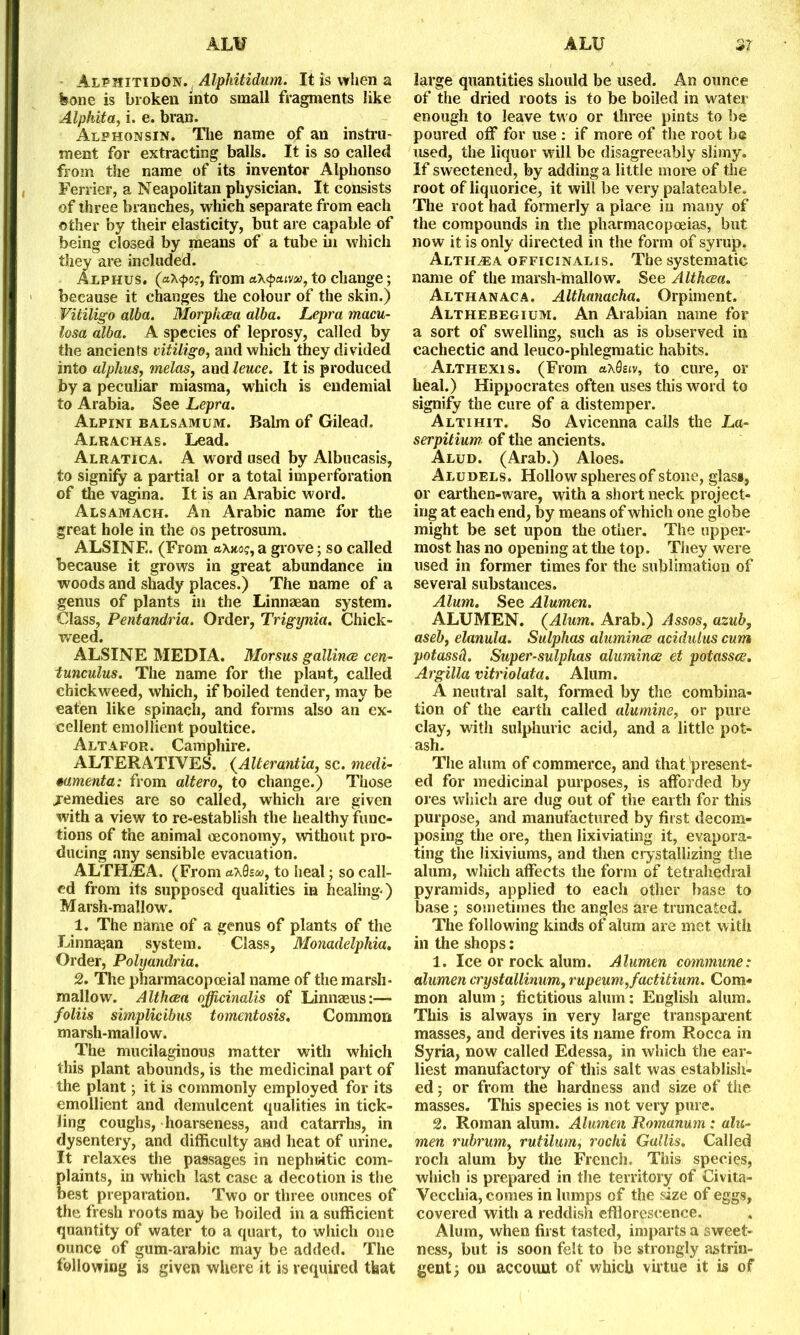 Alphitidon. Alpliitidum. It is when a bone is broken into small fragments like Alphita, i. e. bran. Alphonsin. The name of an instru- ment for extracting balls. It is so called from the name of its inventor Alphonso Ferrier, a Neapolitan physician. It consists of three branches, which separate from each other by their elasticity, but are capable of being closed by means of a tube in which they are included. Alphus. («x<j>o?, from a\q>cuva>, to change; because it changes the colour of the skin.) Vitiligo alba. Morphcea alba. Lepra macu- losa alba. A species of leprosy, called by the ancients vitiligo, and which they divided into alphus, melas, and leuce. It is produced by a peculiar miasma, which is endemial to Arabia. See Lepra. Alpini balsamum. Balm of Gilead. Alrachas. Lead. Alratica. A word used by Albucasis, to signify a partial or a total imperforation of the vagina. It is an Arabic word. Alsamach. An Arabic name for the great hole in the os petrosum. ALSINE. (From a\uog, a grove; so called because it grows in great abundance in woods and shady places.) The name of a genus of plants in the Linnzean system. Class, Pentandria. Order, Trigynia. Chick- weed. ALSINE MEDIA. Morsus gallince cen- tunculus. The name for the plant, called chickweed, which, if boiled tender, may be eaten like spinach, and forms also an ex- cellent emollient poultice. Altafor. Camphire. ALTERATIVES. (Alterantia, sc. medi- mmenta: from alteroy to change.) Those jemedies are so called, which are given with a view to re-establish the healthy func- tions of the animal oeconomy, without pro- ducing any sensible evacuation. ALTHAEA. (From aX0s<w, to heal; so call- ed from its supposed qualities in healing-) Marsh-mallow. 1. The name of a genus of plants of the Linna^an system. Class, Monadelphia. Order, Polyandria. 2. The pharmacopceial name of the marsh- mallow. Althoea officinalis of Linnaeus:— foliis simplicibus tomentosis. Common marsh-mallow. The mucilaginous matter with which this plant abounds, is the medicinal part of the plant; it is commonly employed for its emollient and demulcent qualities in tick- ling coughs, hoarseness, and catarrhs, in dysentery, and difficulty and heat of urine. It relaxes the passages in nephritic com- plaints, in which last case a decotion is the best preparation. Two or three ounces of the fresh roots may be boiled in a sufficient quantity of water to a quart, to which one ounce of gum-arabic may be added. The following is given where it is required that large quantities should be used. An ounce of the dried roots is to be boiled in water enough to leave two or three pints to be poured off for use : if more of the root be used, the liquor will be disagreeably slimy. If sweetened, by adding a little more of the root of liquorice, it will be very palateable. The root had formerly a place in many of the compounds in the pharmacopoeias, but now it is only directed in the form of syrup. Althea officinalis. The systematic name of the marsh-mallow. See Althcea. Althanaca. Althanacha. Orpiment, Althebegium. An Arabian name for a sort of swelling, such as is observed in cachectic and leuco-phlegmatic habits. Althexis. (From axSetv, to cure, or heal.) Hippocrates often uses this word to signify the cure of a distemper. Altihit. So Avicenna calls the La- serpitium of the ancients. Alud. (Arab.) Aloes. Aludels. Hollow spheres of stone, glass, or earthen-ware, with a short neck project- ing at each end, by means of which one globe might be set upon the other. The upper- most has no opening at the top. They were used in former times for the sublimation of several substances. Alum. See Alumen. ALUMEN. (Alum. Arab.) Assos, azub, aseb, elanula. Sulphas alumina; acidulus cum potassd. Super-sulphas alumina et potassce. Argilla vitriolata. Alum. A neutral salt, formed by the combina- tion of the earth called alumine, or pure clay, with sulphuric acid, and a little pot- ash. The alum of commerce, and that present- ed for medicinal purposes, is afforded by ores which are dug out of the earth for this purpose, and manufactured by first decom- posing the ore, then lixiviating it, evapora- ting the lixiviums, and then crystallizing the alum, which affects the form of tetrahedral pyramids, applied to each other base to base ; sometimes the angles are truncated. The following kinds of alum are met with in the shops: 1. Ice or rock alum. Alumen commune: alumen crystallinumf rupeum,factitium. Com- mon alum ; fictitious alum : English alum. This is always in very large transparent masses, and derives its name from Rocca in Syria, now called Edessa, in which the ear- liest manufactory of this salt was establish- ed ; or from the hardness and size of the masses. This species is not very pure. 2. Roman alum. Alumen Romanum : alu- men rubrum, rutilum, rochi Gallis. Called roch alum by the French. This species, which is prepared in the territory of Civita- Vecchia, comes in lumps of the size of eggs, covered with a reddish efflorescence. Alum, when first tasted, imparts a sweet- ness, but is soon felt to be strongly astrin- gent; ou account of which virtue it is of