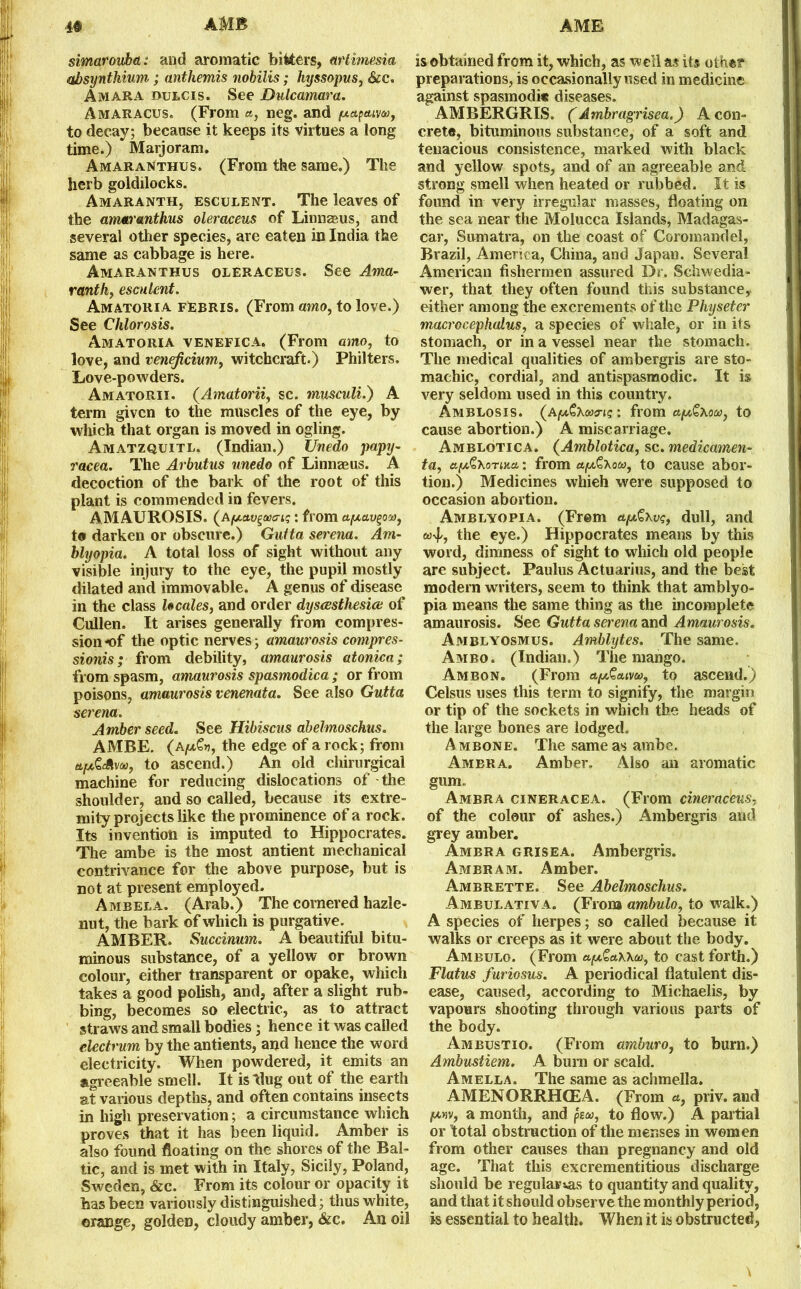 AMB AME 4# simarouba: and aromatic bitters, etrlimesia aJbsynthium; anthemis nobilis; hyssopus, &c. Amara dulcis. See Dulcamara. Amaracus. (From a, neg. and /xupcuw, to decay; because it keeps its virtues a long time.) Marjoram. Amaranthus. (From the same.) The herb goldilocks. Amaranth, esculent. The leaves of the amaranthus oleraceus of Linnaeus, and several other species, are eaten in India the same as cabbage is here. Amaranthus oleraceus. See Ama- ranth, esculent. Amatoria febris. (From amo, to love.) See Chlorosis. Amatoria venefica. (From amo, to love, and veneficium, witchcraft.) Philters. Love-powders. Amatorii. (Amatorii, sc. musculi.) A term given to the muscles of the eye, by which that organ is moved in ogling. Amatzquitl. (Indian.) Unedo papy- racea. The Arbutus unedo of Linnaeus. A decoction of the bark of the root of this plant is commended in fevers. AMAUROSIS. (Apav^waiq : from afxav^O'j), to darken or obscure.) Guita serena. Am- blyopia. A total loss of sight without any visible injury to the eye, the pupil mostly dilated and immovable. A genus of disease in the class locales, and order dyscesthesice of Cullen. It arises generally from compres- sion of the optic nerves; amaurosis compres- sions; from debility, amaurosis atonica; from spasm, amaurosis spasmodica ; or from poisons, amaurosis venenata. See also Gutta serena. Amber seed. See Hibiscus abelmoschus. AMBE. (a!*%*, the edge of a rock; from ttpGAvoo, to ascend.) An old chirurgical machine for reducing dislocations of the shoulder, and so called, because its extre- mityprojectslike the prominence of a rock. Its invention is imputed to Hippocrates. The ambe is the most antient mechanical contrivance for the above purpose, but is not at present employed. Ambela. (Arab.) The cornered hazle- nut, the bark of which is purgative. AMBER. Succinum. A beautiful bitu- minous substance, of a yellow or brown colour, either transparent or opake, which takes a good polish, and, after a slight rub- bing, becomes so electric, as to attract straws and small bodies; hence it was called electrum by the antients, and hence the word electricity. When powdered, it emits an agreeable smell. It is Hug out of the earth at various depths, and often contains insects in high preservation; a circumstance which proves that it has been liquid. Amber is also found floating on the shores of the Bal- tic, and is met with in Italy, Sicily, Poland, Sweden, &c. From its colour or opacity it has been variously distinguished; thus white, orange, golden, cloudy amber, &c. An oil is obtained from it, which, as well a,? its other preparations, is occasionally used in medicine against spasmodic diseases. AMBERGRIS. (Ambragrisea.) A con- crete, bituminous substance, of a soft and tenacious consistence, marked with black and yellow spots, and of an agreeable and strong smell when heated or rubbed. It is found in very irregular masses, floating on the sea near the Molucca Islands, Madagas- car, Sumatra, on the coast of Coromandel, Brazil, America, China, and Japan. Several American fishermen assured Dr. Schwedia- wer, that they often found this substance, either among the excrements of the Physeter macrocephalus, a species of whale, or in its stomach, or in a vessel near the stomach. The medical qualities of ambergris are sto- machic, cordial, and antispasmodic. It is very seldom used in this country. AmBLOSIS. (afrom apt&Xou, to cause abortion.) A miscarriage. Amblotica. (Amblotica, sc. medicamen- ta, afA^KoTiuu: from ay£,\ow, to cause abor- tion.) Medicines whieh were supposed to occasion abortion. Amblyopia. (Freni et^xvq, dull, and ctijs, the eye.) Hippocrates means by this word, dimness of sight to which old people are subject. Paulus Actuarius, and the best modern writers, seem to think that amblyo- pia means the same thing as the incomplete amaurosis. See Gutta serena and Amaurosis. Amblyosmus. Amblytes. The same. Ambo. (Indian.) The mango. Ambon. (From aptSctivu, to ascend.) Celsus uses this term to signify, the margin or tip of the sockets in which the heads of the large bones are lodged. Ambone. The same as ambe. Ambra. Amber. Also an aromatic gum. Ambra cineracea. (From cineraceus, of the colour of ashes.) Ambergris and grey amber. Ambra g rise a. Ambergris. Ambram. Amber. Ambrette. See Abelmoschus. Ambulativa. (From ambulo, to walk.) A species of herpes; so called because it walks or creeps as it were about the body. Ambulo. (From a,(*£a\\a, to cast forth.) Flatus furiosus. A periodical flatulent dis- ease, caused, according to Miehaelis, by vapours shooting through various parts of the body. Ambustio. (From amburo, to burn.) Ambustiem. A burn or scald. Amella. The same as achmella. AMENORRHCEA. (From a, priv. and pwv, a month, and pe<w, to flow.) A partial or total obstruction of the menses in women from other causes than pregnancy and old age. That this excrementitious discharge should be regular tas to quantity and quality, and that it should observe the monthly period, is essential to health. When it is obstructed,