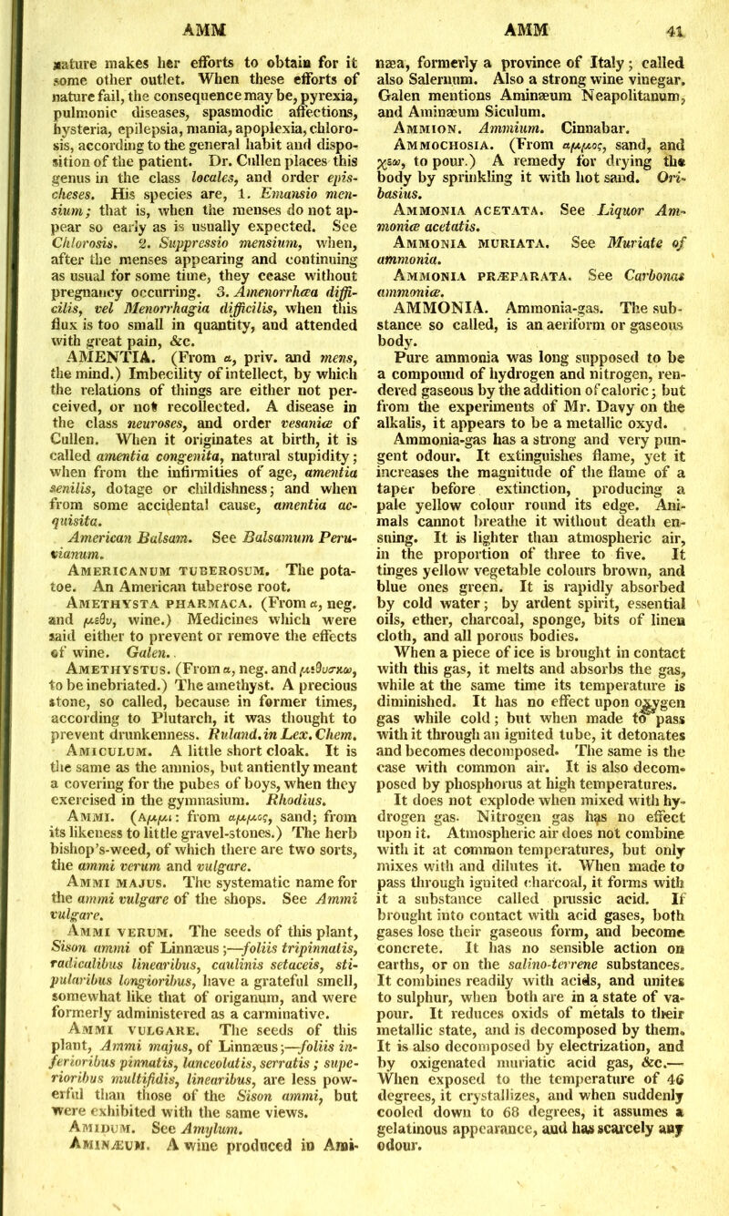 arcture makes her efforts to obtain for it some other outlet. When these efforts of nature fail, the consequence may be, pyrexia, pulmonic diseases, spasmodic affections, hysteria, epilepsia, mania, apoplexia, chloro- sis, according to the general habit and dispo- sition of the patient. Dr. Cullen places this genus in the class locales, and order epis- cheses. His species are, 1. Emansio men- slum; that is, when the menses do not ap- pear so early as is usually expected. See Chlorosis. 2. Suppressio mensium, when, after the menses appearing and continuing as usual for some time, they cease without pregnancy occurring. 3. Amenorrhcea diffi- cilis, vel Menorrhagia difficilis, when this flux is too small in quantity, and attended with great pain, &c. AMENTIA. (From a, priv. and mens, the mind.) Imbecility of intellect, by which the relations of things are either not per- ceived, or not recollected. A disease in the class neuroses, and order vesanies of Cullen. When it originates at birth, it is called amentia congenita, natural stupidity; when from the infirmities of age, amentia senilis, dotage or childishness; and when from some accidental cause, amentia ac- quisita. American Balsam. See Balsamum Peru- vianum. Americanum tuberosum. The pota- toe. An American tuberose root. Amethysta pharmaca. (From a, neg. and puQv, wine.) Medicines which were said either to prevent or remove the effects of wine. Galen.. Amethystus. (From a, neg. and pudvtruu, to be inebriated.) The amethyst. A precious stone, so called, because in former times, according to Plutarch, it was thought to prevent drunkenness. Ruland.inLex.Chem. Amiculum. A little short cloak. It is the same as the amnios, but antiently meant a covering for the pubes of boys, when they exercised in the gymnasium. Rhodius. Ammi. (Apt-pu: from apepeos, sand; from its likeness to little gravel-stones.) The herb bishop’s-weed, of which there are two sorts, the ammi verum and vulgare. Ammi majus. The systematic name for the ammi vulgare of the shops. See Ammi vulgare. Ammi verum. The seeds of this plant, Sison ammi of Linnaeus ;—foliis tripinnalis, radicalibus linearibus, caulinis setaceis, sti- pularibus longioribus, have a grateful smell, somewhat like that of origanum, and were formerly administered as a carminative. Ammi vulgare. The seeds of this plant, Ammi majus, of Linnaeus —foliis in- ferioribus pinnatis, lanceolatis, serratis ; supe- rioribus multifidis, linearibus, are less pow- erful than those of the Sison ammi, but were exhibited with the same views. Amidum. See Amylum. Amin^eum, A wine produced in Ami- naea, formerly a province of Italy; called also Salernum. Also a strong wine vinegar. Galen mentions Aminaeum Neapolitanum, and Aminaeum Siculum. Ammion. Ammium. Cinnabar. Ammochosia. (From apepeog, sand, and Xzet3i t0 pour.) A remedy for drying th« body by sprinkling it with hot sand. Ori- basius. Ammonia acetata. See Liquor Am- monies acetatis. Ammonia muriata. See Muriate of ammonia. Ammonia pr^farata. See Carbonas ammonia'. AMMONIA. Ammonia-gas. The sub- stance so called, is an aeriform or gaseous body. Pure ammonia was long supposed to be a compound of hydrogen and nitrogen, ren- dered gaseous by the addition of caloric; but from the experiments of Mr. Davy on the alkalis, it appears to be a metallic oxyd. Ammonia-gas has a strong and very pun- gent odour. It extinguishes flame, yet it increases the magnitude of the flame of a taper before extinction, producing a pale yellow colour round its edge. Ani- mals cannot breathe it without death en- suing. It is lighter than atmospheric air, in the proportion of three to five. It tinges yellow vegetable colours brown, and blue ones green. It is rapidly absorbed by cold water; by ardent spirit, essential oils, ether, charcoal, sponge, bits of linen cloth, and all porous bodies. When a piece of ice is brought in contact with this gas, it melts and absorbs the gas, while at the same time its temperature is diminished. It has no effect upon oxygen gas while cold; blit when made ta pass with it through an ignited tube, it detonates and becomes decomposed. The same is the case with common air. It is also decom- posed by phosphorus at high temperatures. It does not explode when mixed with hy- drogen gas. Nitrogen gas hgs no effect upon it. Atmospheric air does not combine with it at common temperatures, but only mixes with and dilutes it. When made to pass through ignited charcoal, it forms with it a substance called prussic acid. If brought into contact with acid gases, both gases lose their gaseous form, and become concrete. It has no sensible action on earths, or on the salinoderrene substances. It combines readily with acids, and unites to sulphur, when both are in a state of va- pour. It reduces oxids of metals to their metallic state, and is decomposed by themu It is also decomposed by electrization, and by oxigenated muriatic acid gas, &c.— When exposed to the temperature of 46 degrees, it crystallizes, and when suddenly cooled down to 68 degrees, it assumes a gelatinous appearance, and has scarcely any odour.