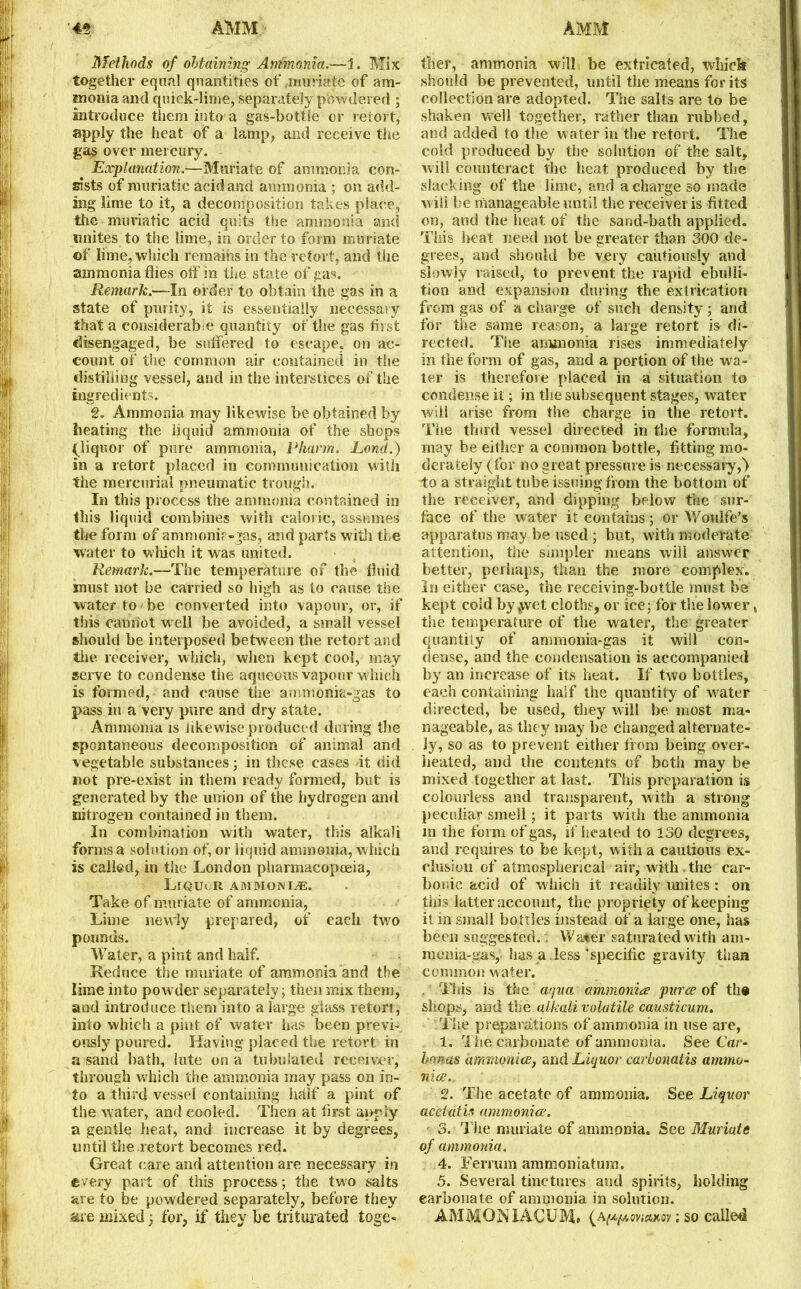 Methods of obtaining Ammonia.—1. Mix together equal quantities of,muriate of am- monia and quick-lime, separately powdered ; introduce them into a gas-bottle or retort, apply the heat of a lamp, and receive the gas over mercury. Explanation.—Muriate of ammonia con- sists of muriatic acid and ammonia ; on add- ing lime to it, a decomposition takes place, the muriatic acid quits the ammonia and unites to the lime, in order to form muriate ©f lime, which remains in the retort, and the ammonia flies otf in the state of gas. Remark.—In order to obtain the gas in a state of purity, it is essentially neeessary that a considerable quantity of the gas first disengaged, be suffered to escape, on ac- count of the common air contained in the distilling vessel, and in the interstices of the ingredients. 2. Ammonia may likewise be obtained by heating the liquid ammonia of the shops (liquor of pure ammonia, Pharrn. Lond.) in a retort placed in communication with the mercurial pneumatic trough. In this process the ammonia contained in this liquid combines with caloric, assumes the form of ammonir-jas, and parts with the water to which it was united. Remark.—The temperature of the fluid must not be carried so high as to cause the water to be converted into vapour, or, if this cannot w ell be avoided, a small vessel should be interposed between the retort and the receiver, which, when kept cool, may serve to condense the aqueous vapour which is formed, and cause the ammonia-gas to pass in a very pure and dry state. Ammonia is likewise produced during the spontaneous decomposition of animal and vegetable substances; in these cases it did not pre-exist in them ready formed, but is generated by the union of the hydrogen and nitrogen contained in them. In combination with water, this alkali forms a solution of, or liquid .ammonia, which is called, in the London pharmacopoeia, LlQUcR ammonia. Take of muriate of ammonia, Lime newly prepared, of eacli two pounds. Water, a pint and half. Reduce the muriate of ammonia and the lime into powder separately; then mix them, and introduce them into a large glass retort , into which a pint of water has been previ- ously poured. Having placed the retort in a sand bath, lute on a tubulated receiver, through which the ammonia may pass on in- fo a third vessel containing hdlf a pint of the water, and cooled. Then at first apply a gentle heat, and increase it by degrees, until the retort becomes red. Great care and attention are necessary in ©very part of this process; the two salts are to be powdered separately, before they are mixed 5 for, if they be triturated toge- ther, ammonia will be extricated, which should be prevented, until the means for its collection are adopted. The salts are to be shaken well together, rather than rubbed, and added to the water in the retort. The cold produced by the solution of the salt, will counteract the heat produced by the slacking of the lime, and a charge so made wiil be manageable until the receiver is fitted on, and the heat of the sand-bath applied. This heat need not be greater than 300 de- grees, and should be very cautiously and slowly raised, to prevent the rapid ebulli- tion and expansion during the extrication from gas of a charge of such density; and for the same reason, a large retort is di- rected. The ammonia rises immediately in the form of gas, and a portion of the wra- ter is therefore placed in a situation to condense it; in the subsequent stages, water will arise from the charge in the retort. The thud vessel directed in the formula, may be either a common bottle, fitting mo- derately (for no great pressure is necessary,> “to a straight tube issuing from the bottom of the receiver, and dipping below the sur- face of the water it contains; or Woulfe’s apparatus may be used ; but, with moderate attention, the simpler means will answer better, perhaps, than the more complex. In either case, the receiving-bottle must be kept cold by twet cloths, or ice; tor the lower, the temperature of the water, the greater quantity of ammonia-gas it will con- dense, and the condensation is accompanied by an increase of its heat. If two bottles, each containing half the quantity of water directed, be used, they will be most ma- nageable, as they may be changed alternate- ly, so as to prevent either from being over- heated, and the contents of both may be mixed together at last. This preparation is colourless and transparent, with a strong peculiar smell; it parts with the ammonia 111 the form of gas, if heated to 130 degrees, and requires to be kept, with a cautious ex- clusion of atmospherical air, with the car- bonic acid of which it readily unites: on thi s latter account, the propriety of keeping it in small bottles instead of a large one, has been suggested.. Waver saturated with am- monia-gas, has a .less‘specific gravity than common water. . This is the aqua ammonia puree of the shops, and the alkali volatile causticum. The preparations of ammonia in use are, 1. The carbonate of ammonia. See Car- honas ammonite, and Liquor carbonatis ammo- nice.. 2. The acetate of ammonia. See Liquor acetdtis ammonite. 3. The muriate of ammonia. See Muriate of ammonia. 4. Ferrum ammoniatum. 5. Several tinctures and spirits, holding carbonate of ammonia in solution. AMMONIACUM, (A^oyiewtoy; so called