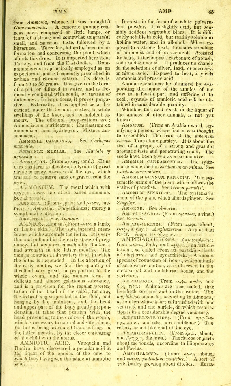 AMN AMP 45 from Ammonia, whence it was brought.) Gam-ammoniac. A concrete gummy-resi- nous juice, composed of little lumps, or tears, of a strong and somewhat ungrateful smell, and nauseous taste, followed by a bitterness. There has, hitherto, been no in- formation had concerning the plant which affords this drug. It is imported here from Turkey, and from the East-Indies. Gum- ammomacura is principally employed as an expectorant, and is frequently prescribed in asthma :<nd chronic catarrh. Its dose is from 10 to 30 grains. It is given in the form of a pill, or diffused in water, and is fre- quently combined with squill, or tartrite of antimony. In large doses, it proves purga- tive. Externally, it is applied as a dis- entient, under the form of plaster, to white swellings of the knee, and to indolent tu- mours. The officinal preparations are: Ammoniacum purfficatnm : Emplastrum ex ammoniaco cum hydragyro: Mistura am- moniacae. Ammonite carbonas. See Carbonas ammonia. Ammonite murias. See Muriate of ammonia. \ AftiMpNioN. (From etpeptog, sand.) jEtius uses this term to denote a collyrnun of great virtue in many diseases of the eye, which .was uid to remove sand or gravel from the eyes. AMMONIUM. The melal which with .oxygen forms the alkali called ammonia. See ri.YI',11 il 'l. Amnesia. (From a,priv; andme- mory .) Amnestui. Forgetfulness; mostly a jsymptpmat.c allecdon. Amnestia.' Sec, Amnesia. AMNIOS. Amnion.‘(From apivog, a lamb, or lambs skin.) ....The soft, internal mem- brane wmch surrounds the fetus. It is very thin and pellucid in the cany Mage of preg- nancy, but acquires considerable thickness and strength in the latter months. The amnios contains a thin watery tiuid, in which the foetus is suspended. In the abortion of the ea ly months, we find the quantity of this fluid very great, in proportion to the whole ovum, and the amnios forms a delicate and almost; gelatinous substance, and is a provision for the regular presen- tation of the head of the child; for now, the foetus being suspended in the fluid, and hanging by the umbilicus, and the head and upper part of the body greatly prepon- derating, it takes that position with the head presenting to the orifice of the wOmb, which is necessary to natural and safe labour, the foetus being prevented from shifting, in the latter months, by the closer embracing of the child with the uterus. AMNXOTIG ACID. Vauquelin and Buniva have discovered a peculiar acid in .the liquor of the amnios of the cow, to which they have given the name of amnio tic acid.. It exists in the form of a white pulveru- lent powder. It is slightly acid, but sen- sibly reddens vegetable blues. It is diffi- cultly soluble in cold, but readily soluble in boiling water, and in alkohcl. When ex- posed to a strong heat, it exhales an odour of ammonia and of prussic acid. Assisted by heat, it decomposes carbonate of potash, soda, and ammonia. It produces no change in the solutions of silver, lead, or mercury, in nitric acid. Exposed to heat, it yields ammonia and prussic acid. Amniotic acid may be obtained by eva- porating the liquor of the amnios of the cow to a fourth part, and suffering it to cool; crystals of amniotic acid will be ob- tained in considerable quantity. Whether this acid exists in the liquor of the amnios of other animals, is not yet known. Amomum. (From an Arabian word, sig- nifying a pigeon, whose foot it was thought to resemble.) The fruit of the amomum verum, True stone parsley. It is about the size of a grape, of a strong and grateful aromatic taste and penetrating smell. The seeds have been given as a carminative. Amomum cardamomum. The syste- matic name for the cardamomum minus. See Cardamomum minus. Amomum granum paradisi. The sys- tematic name of the plant which affords the grains of paradise. See Graua paradisi. Amomum zingiber. The systematic name of the plant which affords ginger. See Zingiber. Amorge. See Amurca. \ Am-pelosagria. (From rsVc?, a vine.) See Brnonia. Amphemerinos. (From a.u<pi, about, jjytsftt, a, day.) Amphemerina. A quotidian fever. A species of a^ue, AM PH I ART. HRGSIS. . (Api<pitt^9§M0’ig: from a(X<pu, .both, and a%9 genera;, an articu- lation ; so called from its partaking both of diarthrosis and synarthrosis.) - A mixed species of connexion of bones, which admits of an obscure motion, as is observed in the metacarpal and metatarsal bones, and the vertebras. Amphibious. (From atu<pi, ambo, and Biog, vita.) Animals are thus called, that live both on land and in the water. The amphibious animals, according to Linnaeus, are a.class whose heart is furnished with one ventricle and one auricle, in which respira- tion is in 4 considerable degree voluntary. Amphiblestroides. (From j- egov, a net, and a resemblance.) The retina, or net-like coat of the eye. Amphibranchia, (Fromfl^i, about, and Bgaygia,, the jaws.) The fauces or parts aboi\t the tonsils, according to Hippocrates and Faesius. AmpiiicAustis. (From apifi, about, and nucOog, pudendum muliebre.) A sort of wild barley growing about ditches. Eusta- 4