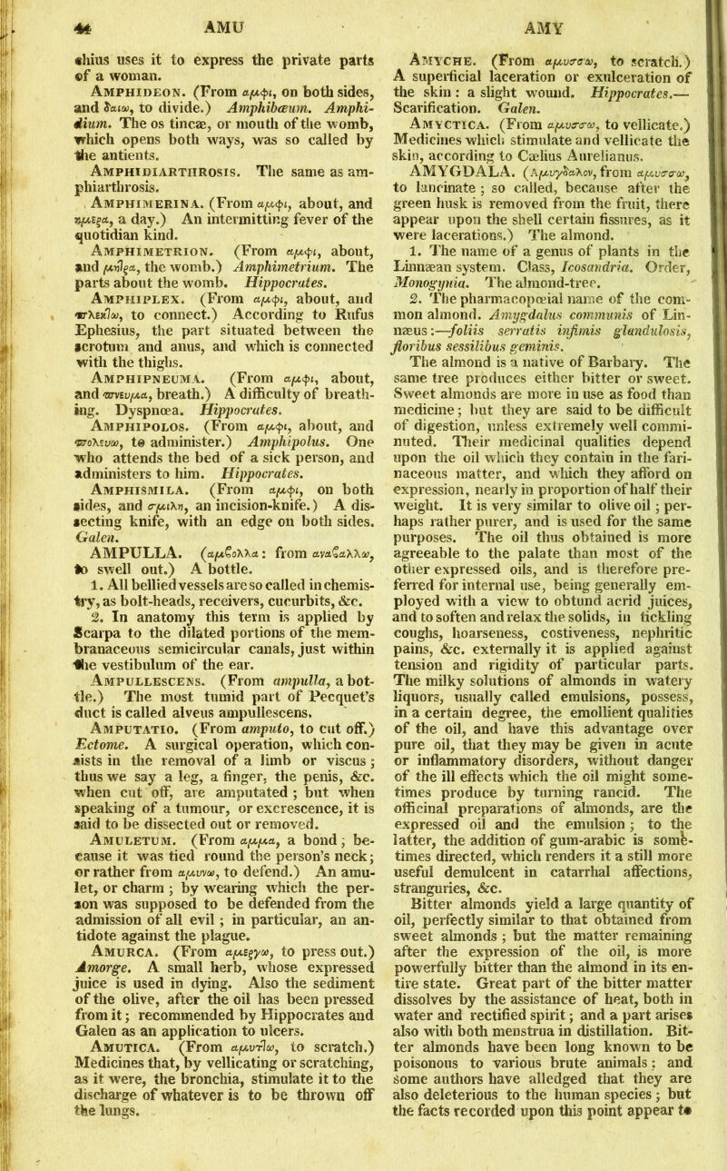 ®hius uses it to express the private parts of a woman. Amphideon. (From on both sides, and $aiu)y to divide.) Amphibceum. Amphi- dium. The os tincae, or mouth of the womb, which opens both ways, was so called by Idle antients. Amphidiarthrosis. The same as am- phiarthrosis. Amphimerina. (From a/x<pt, about, and a day.) An intermitting fever of the quotidian kind. Amphimetrion. (From about, and the womb.) Amphimetrium. The parts about the womb. Hippocrates. Amphiplex. (From apt<pi, about, and «rXe»7(», to connect.) According to Rufus Ephesius, the part situated between the scrotum and anus, and which is connected with the thighs. Amphipneuma. (From apL<pi, about, and wvBvfA.cif breath.) A difficulty of breath- ing. Dyspnoea. Hippocrates. Amphipolos. (From appi, about, and 'sro'K'vw, to administer.) Amphipolus. One who attends the bed of a sick person, and administers to him. Hippocrates. Amphismila. (From ct^t, on both aides, and a-paKri, an incision-knife.) A dis- secting knife, with an edge on both sides. Galen. AMPULLA. (apt&oWcL: from av&£axx®, *o swell out.) A bottle. 1. All bellied vessels are so called in chemis- try, as bolt-heads, receivers, cucurbits, &c. 2. In anatomy this term is applied by Scarpa to the dilated portions of the mem- branaceous semicircular canals, just within ■•lie vestibulum of the ear. Ampullescens. (From ampulla, a bot- tle.) The most tumid part of Pecquet’s duct is called alveus ampullescens, Amputatio. (From amputo, to cut off.) Ectome. A surgical operation, which con- sists in the removal of a limb or viscus; thus we say a leg, a finger, the penis, &c. when cut off, are amputated ; but when speaking of a tumour, or excrescence, it is said to be dissected out or removed. Amuletum. (From appa., a bond ; be- cause it was tied round the person’s neck; or rather from to defend.) An amu- let, or charm ; by wearing which the per- son was supposed to be defended from the admission of all evil ; in particular, an an- tidote against the plague. Amurca. (From a^ycc, to press out.) Amorge. A small herb, whose expressed juice is used in dying. Also the sediment of the olive, after the oil has been pressed from it; recommended by Hippocrates and Galen as an application to ulcers. Amutica. (From to scratch.) Medicines that, by vellicating or scratching, as it were, the bronchia, stimulate it to the discharge of whatever is to be thrown off the lungs. Amyche. (From apv&ou, to scratch.) A superficial laceration or exulceration of the skin : a slight wound. Hippocrates Scarification. Galen. Amyctica. (From a.y.v<r<rot, to vellicate.) Medicines which stimulate and vellicate the skin, according to Caelius Aurelianus. AMYGDALA. (A^uyS'aXov, from a/Avor/v, to lancinate ; so called, because after the green husk is removed from the fruit, there appear upon the shell certain fissures, as it were lacerations.) The almond. 1. The name of a genus of plants in the Linnaean system. Class, Icosandria. Order, Monogynia. The almond-tree. 2. The pharmaoopceial name of the com- mon almond. Amygdalus communis of Lin- naeus :—-foliis serratis injimis glandulosis, jloribus sessilibus geminis. The almond is a native of Barbary. The same tree produces either bitter or sweet. Sweet almonds are more in use as food than medicine; but they are said to be difficult of digestion, unless extremely well commi- nuted. Their medicinal qualities depend upon the oil which they contain in the fari- naceous matter, and which they afford on expression, nearly in proportion of half their weight. It is very similar to olive oil; per- haps rather purer, and is used for the same purposes. The oil thus obtained is more agreeable to the palate than most of the other expressed oils, and is therefore pre- ferred for internal use, being generally em- ployed with a view to obtund acrid juices, and to soften and relax the solids, in tickling coughs, hoarseness, costiveness, nephritic pains, &c. externally it is applied against tension and rigidity of particular parts. The milky solutions of almonds in watery liquors, usually called emulsions, possess, in a certain degree, the emollient qualities of the oil, and have this advantage over pure oil, that they may be given in acute or inflammatory disorders, without danger of the ill effects which the oil might some- times produce by turning rancid. The officinal preparations of almonds, are the expressed oil and the emulsion; to the latter, the addition of gum-arabic is some- times directed, which renders it a still more useful demulcent in catarrhal affections, stranguries, &c. Bitter almonds yield a large quantity of oil, perfectly similar to that obtained from sweet almonds ; but the matter remaining after the expression of the oil, is more powerfully bitter than the almond in its en- tire state. Great part of the bitter matter dissolves by the assistance of heat, both in water and rectified spirit; and a part arises also with both menstrua in distillation. Bit- ter almonds have been long known to be poisonous to various brute animals: and some authors have alledged that they are also deleterious to the human species ; but the facts recorded upon this point appear t#