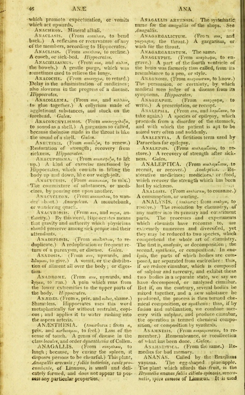 which promote expectoration, or vomits which act upwards. Anachron. Mineral alkali. An aclasis. (From avan'kaa1, to bend back.) A reflexion or recurvature of any of the members, according to Hippocrates. Anaclisis. (From avan'Kwoo, to recline.) A conch, or sick-bed. Hippocrates. Anacceliasmus. (From «, and xoihta, the bowels.) A gentle purge, which was sometimes used to relieve the lungs. Anacoche. (From avaao-gzoo. to retard.) Delay in the administration of medicines ; also slowness in the progress of a disease. Hippocrates. Anacollema. (From ava, and xoxx&w, to glue together.) A collyrium made of agglutinant substances, and stuck on the forehead. Galen. AnACONCHYLISMOS. (From ava-Mygob.^ic, to sound as a shell.) A gargarism so called, because thei noise made in the throat is like the sound of a shell. Galen. Anectesis. (From avasthgw, to renew.) Restoration of strength; recovery from sickness. Hippocrates. AnACUPHISMA. (From avans’^ea, to lift up.) A kind of exercise mentioned by Hippocrates, which consists in lifting the body up and down, like our weigh-jolt. Anacycesis. (From avauvnaoo, to mix.) The commixture of substances, or medi- cines, by pouring one upon another. Anacycleon. (From ctvci^yxXoa), to wan- der about.) Anacijcleus. A mountebank, or wandering quack. Anacyriosis. (From ava, and nvsia, au- thority.) By this word, Hippocrates means that gravity and authority which physicians should preserve among sick peopie and their attendants. Anadipi.osis. (From cniahn'Kou),'to re- duplicate.) A reduplication or frequent re- turn of a paroxysm, or disease. Galen. Anauosjs. (From ava>, upwards, and $iba)[Acu, to give.) A vomit, or the distiibu- tion of aliment all over the body; or diges- tion- Anadrome. (From avw, upwards, and as, to run.) A pain which runs from the lower extremities to the upper parts of the body. Hippocrates. An^edes. (From a, priv. and a&oog, shame.) Shameless. Hippocrates uses this w'ord metaphorically for without restraint, copi- ous ; and applies it to water rushing into the aspera arteria. ANAESTHESIA, (avaicrGnna : from *, priv. and cuo-tkaopai, to feel.) Loss of the sense of touch. A genus of disease in the class locales, and order dysccsthesice of Cullen. AN AG ALLIS. (From avayz\aw, to laugh; because, by curing the spleen, it disposes persons to be chearful.) This plant, Anag-allis arvensis ; foliis indivisis, caulepro- cumbente, of Linnseus, is small and deli- cately formed, and does not appear to pos- sess any particular properties. Anagallts arvensis. The systematic name for the anagaUis of the shops. See Anagallis. Anagargalictum. (Frotl aya, and yatpyageov, the throat.) A gargarism, or wrash for the throat. Anagargaristum. The same. Anaglyphs. (From avay'kv&a), to en- grave.) A part of the fourth ventricle of the brain was formerly thus called, from its resemblance to a pen, or style. Anagnosis. (From avayiywenuu, to know.) The persuasion, or certainty, by which medical men judge of a disease from its symptoms. Hippocrates. AnAGRAPHE. (From ayay^ea, to write.) A prescription, or receipt. Analepsia. (From ava, and Kapfayw, to take again.) A species of epilepsy, which proceeds from a disorder of the stomach, and with which the patient is apt to be seized very often and suddenly. Analentia. A fictitious term used by Paracelsus for epilepsy. Analepsis. (From ava’hapt&av'n, to re- store.) A recovery of strength after sick- ness. Galen. ANALEPTICA. (From ava*ap&ava>, to recruit, or recover.) Analeptics. , Re- storative medicines; medicines,’ or food, wiiich recover the strength which has been lost by sickness. • Analgsis. (From avaXierncc, to consume.) A consumption, or wasting. ANALYSIS, (avaXvo-ig: from avaXpca, to resolve.) The resolution by chemistry, of any matter into its primary and constituent parts. The processes and experiments which chemists have recourse to, are extremely numerous and diversified, yet they may be reduced to two species, which comprehend the whole art of chemistry. The first is, analysis, or decomposition ; the second, synthesis, or composition. In ana- lysis, the parts of which bodies are com- posed, are separated from each-other : thus, if we reduce cinnabar, which is composed of sulphur and mercury, and exhibit these two bodies in a separate state, we say we have decomposed, or analyzed cinnabar. But if, on the contrary, several bodies be mixed together, and a new substance be produced, the process is then termed che- mical composition, or synthesis: thus, if by fusion and sublimation, we combine mer- cury with sulphur, and produce cinnabar, the operation is termed chemical compo- sition, or composition by synthesis. Anamnesis. (From avapup.vns-Ha), to re- member.) Remembrance, or recollection of what has been done. - Galen. Anamnestica. (From the same.) Re- medies for bad memory. ANANAS. Called by the Brazilians yayaraa. The egg-shaped pineapple. The plant which affords this fruit, is the Bromelia ananas foliis ciliatospinosis, macro- natisj spica comosa of Linnaeus. It in used