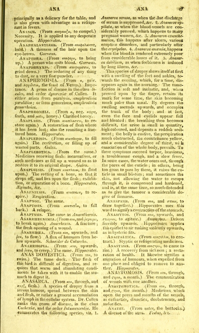 principally as a delicacy for the table, and is also given with advantage as a refrige- rant in fevers. Ananc®. (From waynct^a, to compel.) Necessity. It is applied to any desperate operation. Hippocrates. AnAPIIALANTIASIS. (From ava<paXavrcr, bald.) A thinness of the hair upon the eye-brows. Gorrceus. Anaphora. (From avaysga, to bring up.) A person who spits blood. Gorrceus. Anaphoryxts. ' (From ava^vtro-ca, to grind down.) The reducing of any thing to dust, or a vervfine po.wder. ANAFHRODISIA. (From «, priv. and A<pgohcria, the feast of Venus.) Impo- tence. A genus of disease iu the class lo- cales, and order dysorexice of Cullen. It either arises from paralysis, ctnaphrodisia paralitica; or from gonorrhoea, anaphrodisia gonorrhoica. Anaphromeli, (From ay neg. froth, and y.zXi, honey.) Clarified honey. Anaplasis. (From ava,7rXac-o-&, to re- store again.) A restoration of flesh where it has been lost; also the reuniting a frac- tured bone. Hippocrates. Anaplerosis. (From cLvcwrXvoou, to fill again.) The restitution, or filling up of wasted parts. Galen. Anaplerotjca. (From the same.) Medicines renewing flesh: incarnatives, or . such medicines as fill up a wound so as to restore it to its original shape. Galen. Anapleusis. (From amnxsva?, to float upon.) The rotting of a bone, so that it drops off, and lies upon the flesh ; exfolia- tion, or separation of a bone. Hippocrates, JEgimta, <S;c. Anapnelsis. (From awnvtv'jo, to re- spire.) Respiration. Anapnoe. The same, Anaptosis. (From uwnwrlwf to fall back.) A relapse. Anaptysis. The same as Amcatkarsis. Anarrhegnimia. (From ava,and fayw/xi, to break again.) Anarrhexis. A fracture ; the fresh opening of a wound. Anarrhcea. (From ava, upwards, and f£®, to flow.) A flux of humours from be- low upwards. Schneider de Catarrho. Anarrhopia. (From am, upwards, and psTT®, to creep.) The same. Hippocrates. ANAS DOMESTIC A. (From vs®, to swim.) The tame duck. The flesh of this bird is difficult of digestion, and re- quires that warm and stimulating condi- ments be taken with it to enable the sto- mach to digest it. A N AS A RCA. (From ava, through, and «■«•?£, flesh.) A species of dropsy from a serous humour, spread bet ween the skin and flesh, or rather a general accumulation of lymph in the cellular system. Dr. Cullen ranks this genus of disease, in the class Cachexies, and the order Intumescentia. He enumerates, the following species, viz. 1. Anasarca serosa, as when the due discharge of serum is suppressed, &c. 2. Anasarca op- pilata7 as when the blood vessels are con- siderably pressed, which happens to many pregnant women, &c. 3. Anasarca exanthe- matica, this happens after ulcers, various eruptive disorders, and particularly after the erysipelas. 4. A nasarca anaemia, happen* ■when the blood is rendered extremely poor from considerable losses of it. 5. Anasar- ca debUium, as when feebleness is induced by long illness, &c. This species of dropsy shews itself at first with a swelling of the feet and ankles, to- wards the evening, which, for a time, dis- appears again in the morning. The tume- faction is soft and inelastic, and, when pressed upon by the finger, retains its mark for some time, the skin becoming much paler than usual. By degrees the swelling ascends upwards, and occupies the trunk of the body; and at last^ even the face and eyelids appear full and bloated: the breathing then becomes difficult, the urine is small in quantity, high coloured, and deposits a reddish sedi- ment j the belly is costive, the perspiratioa much obstructed, the countenance yellow, and a considerable degree of thirst, wi h emaciation of the whole body, prevails. To these symptoms succeed torpor, heaviness, a troublesome cough, and a slow fever. In some cases, the water oozes out, through the pores of the cuticle ; in others, being too gross to pass by these, it raises the cu- ticle in small blisters; and sometimes tha skin, not allowing the water to escapa through it, is compressed and hardened, and is, at the same time, so much distended as to give the tumour a considerable de- gree of firmness. Anaspasis. (From ava, and c-ttcuw, to draw together.) Hippocrates uses this word to signify a contraction of tire stomach* Anassytos. (From am, upwards, and crsuo/xai, to agitate.) Anas$y§us. Driven forcibly upwards. Hippocrates applies this epithet to air rushing violently upwards, as in hysteric fits. Anastaltica.. (From anragsxxo), to con- tract.) Styptic or refrigerating medicines. Anastasis. (From avag-vpu, to cause to rise.) A recovery from sickness ; a resto- ration of health. It likewise signifies a migration of humours, when expelled from one place and obliged to remove to ano- ther. Hippocrates. ANASTOMOSIS. (From cam, through, and trojxce, n mouth.) Tire communication of vessels with one another. Anastomotica. (From ava, through, and the mouth.) Medicines, which open the pores and mouths of the vessels, as cathartics, diuretics, deobstruents, anti sudorifies. Anates. (From nates, the buttocks.) A disease of the anus. Fed asf &c.:.