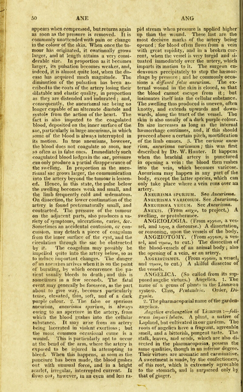 appears when compressed, but returns again as soon as the pressure is removed. It is commonly unattended with pain or change in the colour of the skin. When once the tu- mour has originated, it continually grows larger, and at length attains a very consi- derable size. In proportion as it becomes larger, its pulsation becomes weaker, and, indeed, it is almost quite lost, when the dis- ease has acquired much magnitude. The diminution of the pulsation has been as- cribed to the coats of the artery losing their dilatable and elastic quality, in proportion as they are distended and indurated ; and, consequently, the aueurismal sac being no longer capable of an alternate diastole and systole from the action of the heart. The fact is also imputed to the coagulated blood, deposited on the, inner surface of the sac, particularly in large aneurisms, in which some of the blood is always interrupted in its motion. In true aneurisms, however, the blood does not coagulate so soon, nor so often as in false ones. Immediately such coagulated blood lodges in the sac, pressure can only produce a partial disappearance of the swelling. In proportion as the aneu- rismal sac grows larger, the communication into the artery beyond the tumour is lessen- ed. Hence, in this state, the pulse below the swelling becomes weak and small, and the limb frequently cold and oedematous. On dissection, the lower continuation of the artery is found preternaturally small, and contracted. The pressure of the tumour on the adjacent parts, also produces a va- riety of symptoms, ulcerations, caries, &c. Sometimes an accidental contusion, or con- cussion, may detach a piece of coagulum from the inner surface of the cyst, and the circulation through the sac be obstructed by it. The coagulum may possibly be impelled quite into the artery below, so as to induce important changes. The danger of an aneurism arrives when it is on the point of bursting, by which occurrence the pa- tient usually bleeds to death j and this is sometimes in a few seconds. The fatal event may generally be foreseen, as the part about to give way, becomes particularly tense, elevated, thin, soft, and of a dark purple colour. 2. The false or spurious aneurism, aneurisma spurium, is always owing to an aperture in the artery, from which the blood gushes into the cellular substance. It may arise from an artery being lacerated in violent exertious; but the most common occasional cause is a wound. This is particularly apt to occur at the bend of the arm, where the artery is exposed to be injured in attempting to bleed. When this happens, as soon as the puncture has been made, the blood gushes out with unusual force, and in a bright scarlet, irregular, interrupted current. It flows our. however, in an even and less ra- pid stream when pressure is applied higher up than the wound. These last are the most decisive marks of the artery being opened ; for blood often flows from a vein with great rapidity, and in a broken cur- rent, when the vessel is very turgid and si- tuated immediately over the artery, which imparts its motion to it. The surgeon en- deavours precipitately to stop the haemor- rhage by pressure ; and he commonly occa- sions a diffused false aneurism. The ex- ternal wound in the skin is closed, so that the blood cannot escape from it; but insinuates itself into the cellular substance. The swelling thus produced is uneven, often knotty, and extends upwards and down- wards, along the tract of the vessel. The skin is also usually of a dark purple colour. Its size increases as long as the internal haemorrhage continues, and, if this should proceed above a certain pitch, mortification of the limb ensues. 3. The varicose aneu- rism, aneurisma varicosum; this was first described by Dr. W. Hunter. It happens when the brachial artery is punctured in opening a vein: the blood then rushes into the vein, which becomes varicose. Aneurisms may happen in any part of the body, except the latter species, which can only take place where a vein runs over an artery. Aneurisma spurium. See Aneurisma. Aneurisma varicosum. See Aneurisma,w Aneurisma verum. See Aneurisma. Anexis. (Erom avsp^®, to project.) A swelling, or protuberance. ANGEIOLOGIA. (From ctyysiov, a ves- sel, and Xo-yoi, a discourse.) A dissertation, or reasoning, upon the vessels of the body. ANGEIOTOMY. (From ayysiev, a ves- sel, and TSjWVfitf, to cut.) The dissection of the blood-vessels of an animal body; also the opening of a vein, or an artery. Angeiotismus. (From ayyaov, a vessel, and ts/tMMj to cut.) A skilful dissector of the vessels. ANGELICA. (So called from its sup- posed angelic virtues.) Angelica. 1. The name of a genus of plants in the Linnasao system. Class, Pentandria. Order, Di~ gynia. 2. The pharmacopoeial name of the garden- angelica. Angelica arciiangclica of Linnaeus :~foli~ drum impari lohato. A plant, a native of Lapland, but cultivated in our gardens. The roots of angelica have a fragrant, agreeable smell, and a bitterish, pungent taste. The stalk, leaves, and seeds, which are also di- rected in the pharmacopoeias, possess the same qualities, though in an inferior degree. Their virtues are aromatic and carminative. A sweetmeat is made, by the confectioners, of this root, which is extremely agreeable to the stomach, and is surpassed only by that of ginger.