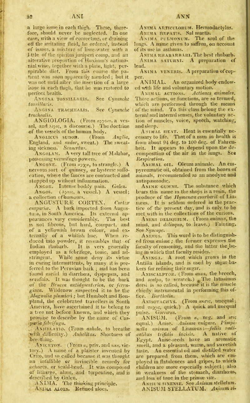 a large issue in each thigh. These, there- fore, should never be neglected. In one case, with a view7 of correcting, or draining off the irritating fluid, he ordered, instead of issues, a mixture of lime-water with a .little of the spiritus juniperi comp, and an alterative proportion of Huxham’s antirno- nialwine, together with a plain, light, per- spirable diet. From this course the pa- tient. was soon apparently mended ; but it was not until after the insertion of a large issue in each thigh, that he was restored to perfect health. Angina tonsillaris. See Cynanche tonsillaris. Angina trackealis. See Cynanche tracheal is. ANGIOLOGIA. (From ayystov, a ves- sel, and xoj'O?, a discourse.) The doctrine of the vessels of the human body. Anglicus sudor. (From Anglia, England, and sudor, sweat.) The sweat- ing sickness. Sennertus. Angolam. A very tall tree of Malabar, possessing vermifuge powers. An gone. (From ay^aj, to strangle.) A nervous sort of quinsey, or hysteric suffo- cation, where the fauces are contracted and stopped up without inflammation. Angor. Intense bodily pain. Galen. Angos. (Ayaof, a vessel.) A vessel; a collection ofhumours, AN GUST UR/E CORTEX. Cortex mspariit. A bark imported from Augus- tus a, in South America. Its external ap- pearances vary considerably. The best is not fibrous, but hard, compact, and of a yellowish brown colour, and ex- ternally of a whitish hue. When re- duced into powder, it resembles that of Indian rhubarb. It is very generally employed as a febrifuge, tonic, and ad- stringent. W hile some deny its virtue in curing intermittents, by many it is pre- ferred to the Peruvian bark ; aud has been found useful in diarrhoea, dyspepsia, and scrofula. It was thought to be the bark of the Brucea untidy sent erica, or ferru- ginea. Wiidenow suspected it to be the Magnolia plumieri; but Humbolt and Bon- pland, the celebrated travellers in South America, have ascertained it to belong to a tree not before known, and which they promise to describe, by the name of Cus- ■paria febrifvga. . Anhklatiq. (From anlielo, to breathe with difficulty.) Anhelitus. Shortness of 'breathing. Aniceton. (From a, priv. and vjjw, vic- tory.) A name of a piaister invented by Crito, and so called because it was thought an infallible or invincible remedy for achores, or scaid-head. It was composed of litharge, alum, and turpentine, and is described by Galen. A X IMA. The thinking principle. Anima aloes. Retmed aloes. Anima articulorum. Hermodactylus, Anima Aerates. Sal martis. Anima pulmonum. The soul of the lungs. A name given to saffron, on account of its use in asthmas. Anima rhabarbari. The best rhubarb, Anima saturn i. A preparation of lead. Anima veneris. A preparation of cop- per. ANIMAL. An organized body endow- ed with life and voluntary motion. Animal actions. Actiones animales. Those actions, or functions, are so termed, which are performed through the means I of the mind. To this class belong the ex- ternal and internal senses, the voluntary ac- tion of muscles, voice, speech, watching, and sleep. Animal heat. Heat is essentially ne- cessary to life. That of a man in health is from about 94 deg. to 100 deg. of Fahren- heit. It appears to depend upon the de- composition of the air in the lungs. See Respiration. Animal oil. Oleum animale. An enn pyreumatic oil, obtained from the bones of animals, recommended as an anodyne and antispasmodic. Anime gummi. The substance which bears this name m the shops is a resin, the produce of the Hymenoea courbaril of Lin- mens. It is seldom ordered in the prac- tice of the present day, and is only to be met with in the collections of the curious. Animi deliquium. (From animus, the mind, and delinquo, to leave.) Fainting. See Syncope. Animus. This word is to be distinguish- ed from anima; the former expresses the faculty of reasoning, and the latter the.be- ing in which that faculty resides. Aninga. A root which grows in the Antiila islands, and is used by stigar-ba- kers for refining their sugar. Aniscalptor. (From anus, the breech, and scalpo, to scratch.) a The latissimus dorsi is so called, because it is the muscle chiefly instrumental in performing this of- fice. Bartholin. Anisotachys. (From avi<ro?, unequal; and quick.) A quick and unequal pulse. Go rr ecus. ANISUM. (From a, neg. and i<ro<; equal.) Anise. Anisum vulgare. Fimpi- nella anisum of Linnaeus :—foliis radi- calibus trifidis ivcisis. A native ot Egypt. Anise-seeds have an aromatic smell, and a pleasant, warm, and sweetish taste. An essential oil and distilled water are prepared from them, which are em- ployed in flatulences and gripes, to which children are more especially subject; also in weakness of the stomach, diarrhoeas, and loss of tone in the primae vice. Anisum sinense. See Anisum stellatum. ANISUM STELLATUM. Anisum si*