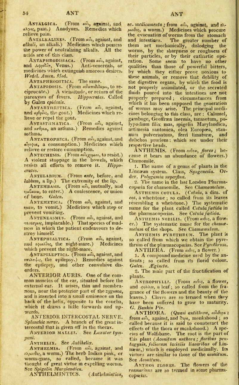 Antalgica. (From avh, against, and a-Kyot;, pain.) Anodynes. Remedies which relieve pain. Antalkalines. (From avh, against, and alkali, an alkali.) Medicines which possess the power of neutralizing alkalis. All the acids are of this class. Antaphrodisiaca. (From avh, against, and Acppohln, Venus.) Anti-venereals, or medicines which extinguish amorous desires. Wedel. Amen. Med. Antaphroditica. The same. Antapodosis. (From to re- ciprocate.) A vicissitude, or return of the paroxysm of fevers. Hippocrates. Called by Galen epidosis. Antartjiritica. (From avli, against, and apQpth;, the gout.) Medicines which re- lieve or repel the gout. Antasthmatica. (From avh, against, and acr&fAct, an asthma.) Remedies against asthma. Antatrophica. (From avh, against, and eflfcfia, a consumption.) Medicines which relieve or restore consumption. Antechesis. (From av%xp/xai, to resist.) A violent stoppage in the bowels, which resists all efforts to remove it. Hippo- crates. Antelabium. (From ante, before, and labium, a lip.) The extremity of the lip. Antembasis. (From «v7i, mutually, and ztu£aiv», to enter.) A coalescence, or union of bone. Galen. Antemetica. (From avh, against, and men, to vomit.) Medicines which stop or prevent vomiting. Anteneasmus. (From avh, against, and -re^vecr/x^, implacable.) That species of mad- ness in which the patient endeavours to de- stroy himself. Antephialtica. (From avh, against, and e<pia?H»g, the night mare.) Medicines which prevent the night-mare. Antepileptica. (From«vh, against, and smXnfig, the epilepsy.) Remedies against the epilepsy, and other convulsive dis- orders. ANTERIOR AURIS. One of the com- mon muscles of the ear, situated before the external ear. It arises, thin and membra- nous, near the posterior part of the zygoma, and is inserted into a small eminence on the back of the helix, opposite to the concha, which it draws a little forwards and up- wards. ANTERIOR INTERCOSTAL NERVE. Spl'unchic nerve. A branch of the great in- tercostal that is given off in the thorax. Anterior mallei. See Laxator tym- pani: Anthelix. See Antihelix. Anthelmia. (From avh, against, and sXfxivQog, a worm.) The herb Indian pink, or worm-grass, so called, because it was thought of great virtue in expelling worms. See Spigelia Marylandica, ANTHELMINTICS. (Anthelmintica, sc. medicamenta ; from avh, against, and eX- fxivQoq, a worm.) Medicines which procure the evacuation of worms from the stomach and intestines. The greater number of them act mechanically, dislodging the worms, by the sharpness or roughness of their particles, or by their cathartic ope- ration. Some seem to have no other qualities than those of powerful bitters, by which they either prove noxious to these animals, or remove that debility of the digestive organs, by which the food is not properly assimilated, or the secreted fluids poured into the intestines are not properly prepared; circumstances from which it has been supposed the generation of worms may arise. The principal medi- cines belonging to this class, are : Calomel, gamboge, Geoffraea inermis, tanasetum, po- lypodium fllix mas, spigelia Marylandica, artimesia santonica, olea Europasa, stan- num pulverisatum, ferri limaturae, and dolicbos pruriens: which see under their respective heads. ANTHEMIS. (From avBe/u, Jloreo; be- cause it bears an abundance of flowers.) Chamomile. 1. The name of a genus of plants in the Linnaean system. Class, Syngenesia. Or- der, Polygamia superflua. 2. The name in the last London Pharma- copoeia for chamomile. See Chameemelum. Anthemis cotula. (Cotula, a dim. of cos, a whetstone ; so called from its leaves resembling a whetstone.) The systematic name for the plant called Cotula feetida in the pharmacopoeias. See Cotula feetida. Anthemis nobilis. (FromavQo?, a flow- er.) The systematic name for the chamee- melum of the shops. See Chameemelum. Anthemis pyrethrum. The plant is so called from which we obtain the pyre- thrum of the pharmacopoeias. See Pyrethrum. ANTHERA. (From avQog, a flower.) 1. A compound medicine us?d by the an- tients; so called from its florid colour. Galen. JEgineta. 2. The male part of the fructification of plants. Anthophylli. (From avQcq, a flower, and 4>rAXov, a leaf; so called from the fra- grance of the flow ers and the beauty of the leaves.) Cloves are so termed when they have been suffered to grow to maturity. G. Bauhin Pin. ANTHORA. (Quasi antithora, avhdopa : from avh, against, and Sopa, monkshood ; so called because it is said to counteract the. effects of the thora or monkshood.) A spe- cies of Wolfsbane. The root is the part of this plant (Aconitum anthora ; jloribus pen- tagynis, foliorum laciniis linearibus of Lin- naeus,) which is employed medicinally. Its virtues are similar to those of the aconitum. See Aconitum. Anthos flores. The flowers of the rosmarinus are so termed in some pharma- copeias.