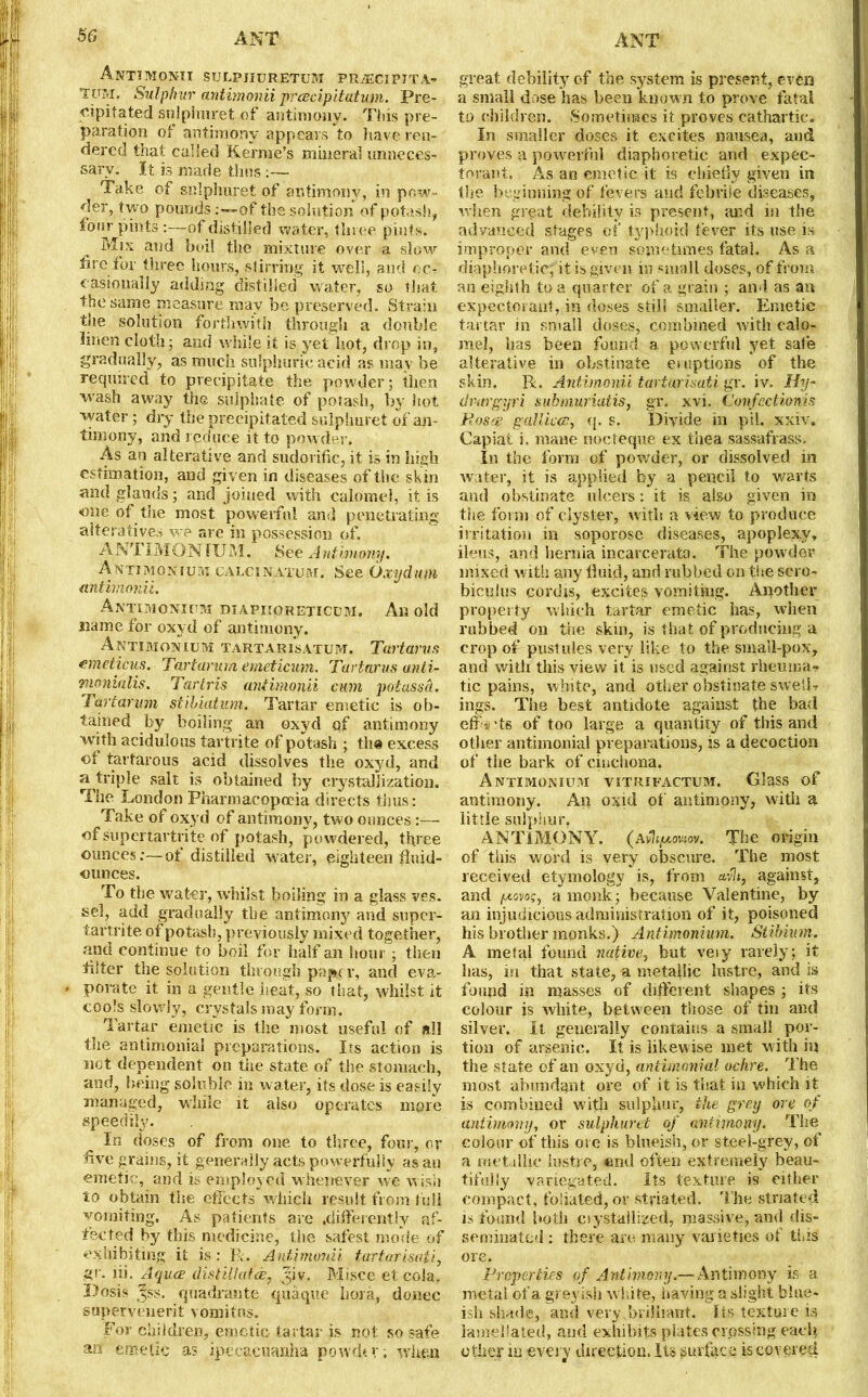 A NT!MONTI SULPJIURETUM PRiECIPITA- TpM, Sulphur antimonii prcecipitatum. Pre- cipitated sulplinret of antimony. This pre- paration of antimony appears to have ren- dered that called Kerme’s mineral unneces- sary. It is made thus ;— Take of sulpliuret of antimony, in pow- der, t wo pounds :-~of the solution of potash, four pints :—of distilled water, three pints. Mis and boil the mixture over a slow lire for three hours, stirring it well, and oc- casionally adding distilled waiter, so that the same measure may be preserved. Strain the solution forthwith through a double linen cloth- and while it is yet hot, drop in, gradually, as much sulphuric acid a?, may be required to precipitate the powder; then wash away the sulphate of potash, by hot water 3 dry the precipitated sulpliuret of an- timony, and reduce it to powder. As an alterative and sudorific, it is in high estimation, and given in diseases of the skin and glands 3 and joined with calomel, it is one of the most powerful and penetrating alteratives we are in possession of. ANT I MON III M. See Antimony. Antimonium calcinatum. See Oxydum antimonii. Antimonium diapiioreticum. An old name for oxyd of antimony. Antimonium tartarisatum. Tartar US emeticus. Tartarum emeticum. Tartarus anti- momalis. Tar Iris antimonii cum potassh. Tartarum stihiatum. Tartar emetic is ob- tained by boiling an oxyd qf antimony with acidulous tartrite of potash 3 the excess ot tartarous acid dissolves the oxyd, and a triple salt is obtained by crystallization. The London Pharmacopoeia directs thus: Take of oxyd of antimony, two ounces:— of superfcartrite of potash, powdered, three ounces;-—of distilled water, eighteen fluid- ounces. To the water, whilst boiling in a glass ves. sel, add gradually the antimony and super- tartrite of potash, previously mixed together, and continue to boil for half an hour 3 then filter the solution through papev, and eva- * porate it in a gentle heat, so that, whilst it cools slowdy, crystals may form, Tartar emetic is the most useful of all the antimonial preparations. Its action is not dependent on the state of the stomach, and, being soluble in water, its dose is easily managed, while it also operates more, speedily. In doses of from one to three, four, or five grains, it generally acts powerfully as an emetic, and is employed w henever we wish to obtain the effects which result from full vomiting. As patients arc .differently af- fected by this medicine, the safest mode of exhibiting it is: R. Antimonii tartarisaii, gr. lii. Aquce distillate, fiv. Misce etcola, Dosis 3SS. quadrante quaque bora, donee supervenient vomitns. For children, emetic tartar is not so safe an emetic as ipecacuanha powdtv; when great debility of the system is present, even a small dose has been known to prove fatal to children. Sometimes it proves cathartic. In smaller doses it excites nausea, and proves a powerful diaphoretic and expec- torant, As an emetic it is chiefly given in the beginning of fevers and febrile diseases, when great debility is present, and in the advanced stages of typhoid fever its use is improper and even sometimes fatal. As a diaphoretic, it is given in small doses, of from an eighth to a quarter of a grain 3 and as an expectorant, in doses still smaller. Emetic tartar in small doses, combined with calo- mel, has been found a powerful yet safe alterative in obstinate eruptions of the skin. R. Antimonii tartarisati gr. iv. Hy- dravgyri submuriatis, gr. xvi. Confectionis Rosas galliots, q. s. Divide in pil. xxiv. Capiat i. mane nocteque ex thea sassafrass. In the form of powder, or dissolved in water, it is applied by a pencil to warts and obstinate ulcers: it is also given in the form of clyster, w ith a view to produce irritation in soporose diseases, apoplexy, ileus, and hernia incarcerata. The powder mixed with any lluid, and rubbed on the sero- biculus cordis, excites vomiting. Another property which tartar emetic has, when rubbed on the skin, is that of producing a crop of pustules very like to the small-pox, and witli this view it is used against rheuma- tic pains, white, and other obstinate sweiL ings. The best antidote against the bad effa ds of too large a quantity of this and other antimonial preparations, is a decoction of the bark of cinchona. Antimonium yitrifactum. Glass of antimony. An oxid of antimony, with a little sulphur. ANTIMONY. (avJijuowov. The origin of this word is very obscure. The most received etymology is, from avlt, against, and ixonoq, a monk; because Valentine, by an injudicious administration of it, poisoned his brother monks.) Antimonium. Stibium. A metal found native, but veiy rarely; it lias, in that state, a metallic lustre, and is found in masses of different shapes 3 its colour is white, between those of tin and silver. It generally contains a small por- tion of arsenic. It is likewise met with in the state of an oxyd, antimonial ochre. The most abundant ore of it is that in which it is combined with sulphur, the grey ore of antimony, or sulpliuret of antimony. The colour of this ore is blueish, or steel-grey, of a metallic lustre, «nd often extremely beau- tifully variegated. Its texture is either compact, foliated, or striated. The striated is found both oystallized, massive, and dis- seminated : there are many varieties of tins ore. Properties of Antimony.— Antimony is a metal of a greyish white, having a slight blue- ish shade, and very,brilliant. Its texture is ianieliated, and exhibits plates crossing each other in every direction. Its surface is covered