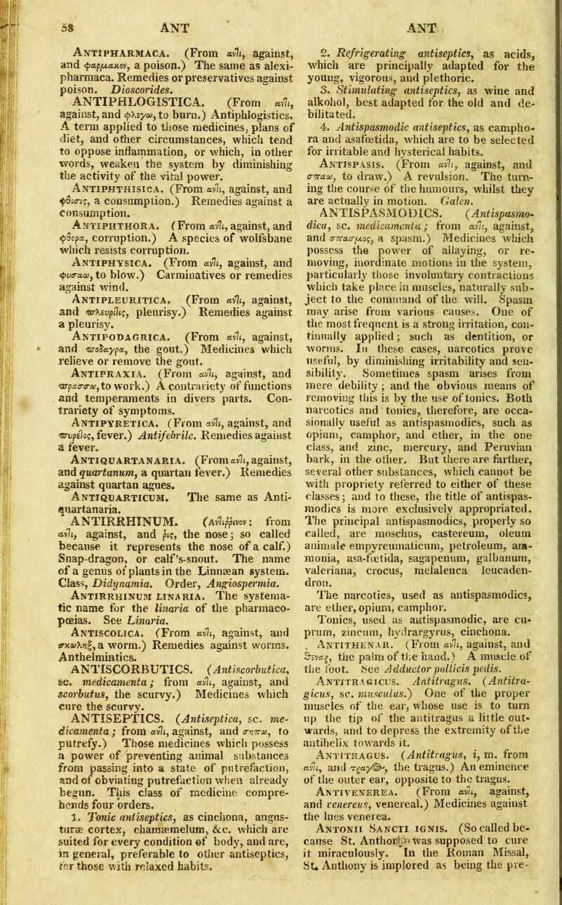 Antipharmaca. (From avh, against, and <papfxa.Kov, a poison.) The same as alexi- pharmaca. Remedies or preservatives against poison. Dioscorides. ANTIPHLQGISTICA. (From avh, against, and <pXsya, to burn.) Antiphlogistics. A term applied to those medicines, plans of diet, and other circumstances, which tend to oppose inflammation, or which, in other words, weaken the system by diminishing the activity of the vital power. Antxphthisica. (From avh, against, and i>9ung, a consumption.) Remedies against a consumption. Antiphthora. (From avh, against, and <pQcpa, corruption.) A species of wolfsbane which resists corruption. Antiphysica. (From avh, against, and <pv<rcto}}to blow.) Carminatives or remedies against wind. Antipleuritica. (From avh, against, and mXzvphg, pleurisy.) Remedies against a pleurisy. Antipodagrica. (From avh, against, and ra-oSteypa, the gout.) Medicines which relieve or remove the gout. Antipraxia. (From avh, against, and t5TpaoTiD, to work.) A contrariety of functions and temperaments in divers parts. Con- trariety of symptoms. Antipyretica. (From avh, against, and Wupilog, fever.) Antifebrile. Remedies against a fever. Antiquartanaria. (Erom avh, against, and quartanum, a quartan fever.) Remedies against quartan agues. Antiquarticum. The same as Anti- quartanaria. ANTIRRHINUM. (Avhtfivov: from avh, against, and pig, the nose; so called because it represents the nose of a calf.) Snap-dragon, or calf’s-snout. The name of a genus of plants in the Linnaean system. Class, Didynamia. Order, Angiospermia. Antirrhinum linaria. The systema- tic name for the linaria of the pharmaco- poeias. See Linaria. Antiscolica. (From avh, against, and trxaXt)?, a worm.) Remedies against worms. Anthelmintics. ANTISCORBUTICS. ( Antiscorbutica, sc. medicamenta; from avh, against, and scorbutus, the scurvy.) Medicines which cure the scurvy. ANTISEPTICS. (Antiseptica, sc. me- dicamenta ; from avh, against, and antra, to putrefy.) Those medicines which possess a power of preventing animal substances from passing into a state of putrefaction, and of obviating putrefaction when already begun. This class of medicine compre- hends four orders. 1. Tonic antiseptics, as cinchona, angns- turae cortex, chamaemelum, &c. which are suited for every condition of body, and are, in general, preferable to other antiseptics, for those with relaxed habits. 2. Refrigerating antiseptics, as acids, which are principally adapted for the young, vigorous, and plethoric. 3. Stimulating antiseptics, as wine and alkohol, best adapted for the old and de- bilitated. 4. Antispasmodic antiseptics, as campbo- ra and asafoetida, which are to be selected for irritable and hysterical habits. Antispasis. (From avh, against, and atraao, to draw.) A revulsion. The turn- ing the course of the humours, whilst they are actually in motion. Galen. ANTISPASMODICS. (Antispasmo- dica, sc. medicamenta ; from avh, against, and atraapLoq, a spasm.) Medicines which possess the power of allaying, or re- moving, inordinate motions in the system, particularly those involuntary contractions which take place in muscles, naturally sub - ject to the command of the will. Spasm may arise from various causes. One of the most frequent is a strong irritation, con- tinually applied; such as dentition, or worms. In these cases, narcotics prove useful, by diminishing irritability and sen- sibility. Sometimes spasm arises from mere debility ; and the obvious means of removing this is by the use of tonics. Both narcotics and tonics, therefore, are occa- sionally useful as antispasmodics, such as opium, camphor, and ether, in the one class, and zinc, mercury, and Peruvian bark, in the other. But there are farther, several other substances, which cannot be with propriety referred to either of these classes; and to these, the title of antispas- modics is more exclusively appropriated. The principal antispasmodics, properly so called, are moschus, castereum, oleum animate empyreumaticum, petroleum, am- monia, asa-foetida, sagapenum, galbanum, vaieriana, crocus, meialeuca leucaden- dron. The narcotics, used as antispasmodics, are ether, opium, camphor. Tonics, used as antispasmodic, are cu- prum, zincum, hyrlrargyrus, cinchona. Antithenar. (From avh, against, and Srsvag, the palm of the hand.) A muscle of the foot. See Adductor pollicis pedis. Antitragicus. Antitragus. (Antitra- gicus, sc. musculus.) One of the proper muscles of the ear, whose use is to turn up the tip of the antitragus a little out- wards, and to depress the extremity of the antihelix towards it. Antitragus. (Antitragus, i, m. from avh, and r^ay^, the tragus.) An eminence of the outer ear, opposite to the tragus. Antivenerea. (From avh, against, and venereus, venereal.) Medicines against the lues venerea. Antonii Sancti ignis. (So called be- cause St. Anthorhii was supposed to cure it miraculously, in the Roman Missal, St* Anthony is implored as being the pre-