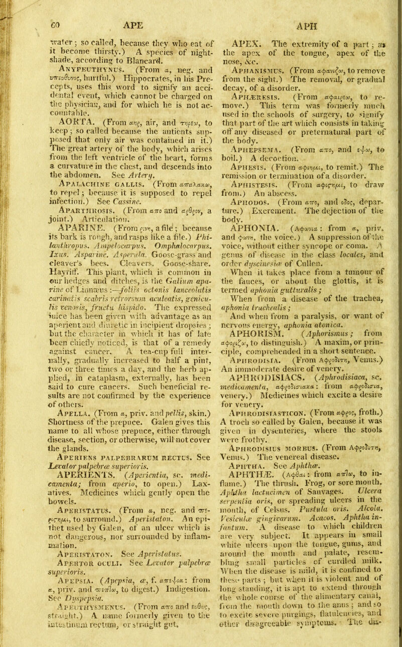 APE A PH CO wafer • so called, because they who eat of st become thirsty.) A species of night- shade, according to Blancard. Anyfeuthynus. (From a, neg. and vrrcvQ’jvoq, hurtful.) Hippocrates, in his Pre- cepts, uses this word to signify an acci- dental event, which cannot be charged on the physician, and for which he is not ac- countable. AORTA. (From air, and arnoeon, to beep; so called because the undents sup- posed that only air was contained in it.) The great artery of the body, which arises from the left ventricle of the heart, forms a curvature in the chest, and descends into the abdomen. See Artery. Apalachine gallis. (From aircL’kaw, to repel; because it is supposed to repel infection.) See Cas sine. Aparthrosis. (From avo and egdgov, a joint.) Articulation. APARINE. (From g.vv, a file ; because its bark is rough, and rasps like a file.) Phi- lanthropes. Ampelocarpus. Omphalocarpus. Ixus. Asparine. Asperula. Goose-grass and cleaver’s bees. Cleavers, Goose-share. Hayriff. This plant, which is common in our hedges and ditches, is the Galium apa- rine of Linnaeus :—-foliis octonis lanceolatis earinaiis scabris retrorsum aculeatis, genieu- lis vena sis, fructu hispido. The expressed mice has been given with advantage as an aperient and diuretic in incipient dropsies; but the character in which it has of late been chiefly noticed, is that of a remedy against cancer. A tea-cup full inter- nally, gradually increased to half a pint, two or three times a day, and the herb ap- plied, in cataplasm, externally, has been said to cure cancers. Such beneficial re- sults are not confirmed by the experience of others. Apella. (From a, priv. and pellis, skin.) Shortness of the prepuce. Galen gives this name to all whose prepuce, either through disease, section, or otherwise, will not cover the glands. Aperiens palpebrarum rectus. See Levator palpehrce superior is. APERIENTS. (Aperientia, sc. vtedi- eamenta; from aperio, to open.) Lax- atives. Medicines which gently open the bowels. AperisTATUS. (From a, neg. and >ars- ptrn/ju, to surround.) Aperistaton. An epi- thet used by Galen, of an ulcer which is not dangerous, nor surrounded by inflam- mation. Aperistaton. See Aperistatus. Apertor oculi, See Levator palpehrce superioris. Apepsia. (Apcpsia., ce, f. amfia: from a, priv. and vuivhn, to digest.) Indigestion. See Dyspepsia. ApeuthysmeInus. (From avo and evQvg, straight.) A name formerly given to the intes tin uni rectum, or at raight gut. APEX. The extremity of a pari; a* the apex of the tongue, apex of the nose, &c. Aphanismus. (From to remove from the sight.) The removal, or gradual decay, of a disorder. Aphjeiiesis. (From aepa^sa, to re- move.) This term was formerly much used in the schools of surgery, to signify that part of the art which consists in taking off any diseased or preternatural part of the body. Aphefsema. (From avo, and to boil.) A decoction. Aphesis, (From a<pinpu, to remit.) The remission or termination of a disorder. Aphistesis. (From a<pnpi/xi, to draw from.) An abscess. Apkodos. (From avo, and 0S0?, depar- ture.) .Excrement. The dejection of the body. ' APHONIA. (a<{>oma: from a, priv, and the voice.) A suppression oflive voice, without either syncope or coma. A genus of disease in the class locales, mid order dyscinesice of Cullen. When it takes place from a tumour of the fauces, or about the glottis, it is termed aphonia gutturalis ; When from a disease of the trachea, aphonia trachealis; And when from a paralysis, or want of nervous energy, aphonia atonica. APHORISM. (Aphorismus; from a<pogi&, to distinguish.) A maxim, or prin- ciple, comprehended in a short sentence. Aphrodisia. (From Venus.) An immoderate desire of venery. APHRODISIACS. (Aphrodisiaca, sc, medicamenta, atygoha-iaxa: from euphoria,, venery.) Medicines which excite a desire for venery. Aphrodisiasticon. (From atyoc, froth.) A troch so called by Galen, because it was given in dysenteries, where the stools were frothy. Aphroimsius morbus. (From A<p^irnf Venus,) The venereal disease. Aphtha. See Aphthae. APHTHAE. (A^fiat: from avion, to in- flame.) The thrush. Frog, or sore mouth. Aphtha lactucimen of Sauvages. (Jlcera serpentia oris, or spreading ulcers in the month, of Celsus. Pnstula oris. Afcola. Vesiculce gingivarum. Acacos. Aphtha in- fantum. A disease to which children are very subject. It appears in small w hite ulcers upon the tongue, gums, and around the mouth and palate, resem- bling small particles cf curdled milk. When the disease is mild, it is confined to^ these parts ; but when it is violent and of long standing, it is apt to extend through the whole course of the alimentary canal, from the mouth down to the anus : and so to excite severe purgings, flatulencies, and ether disagreeable symptoms. The