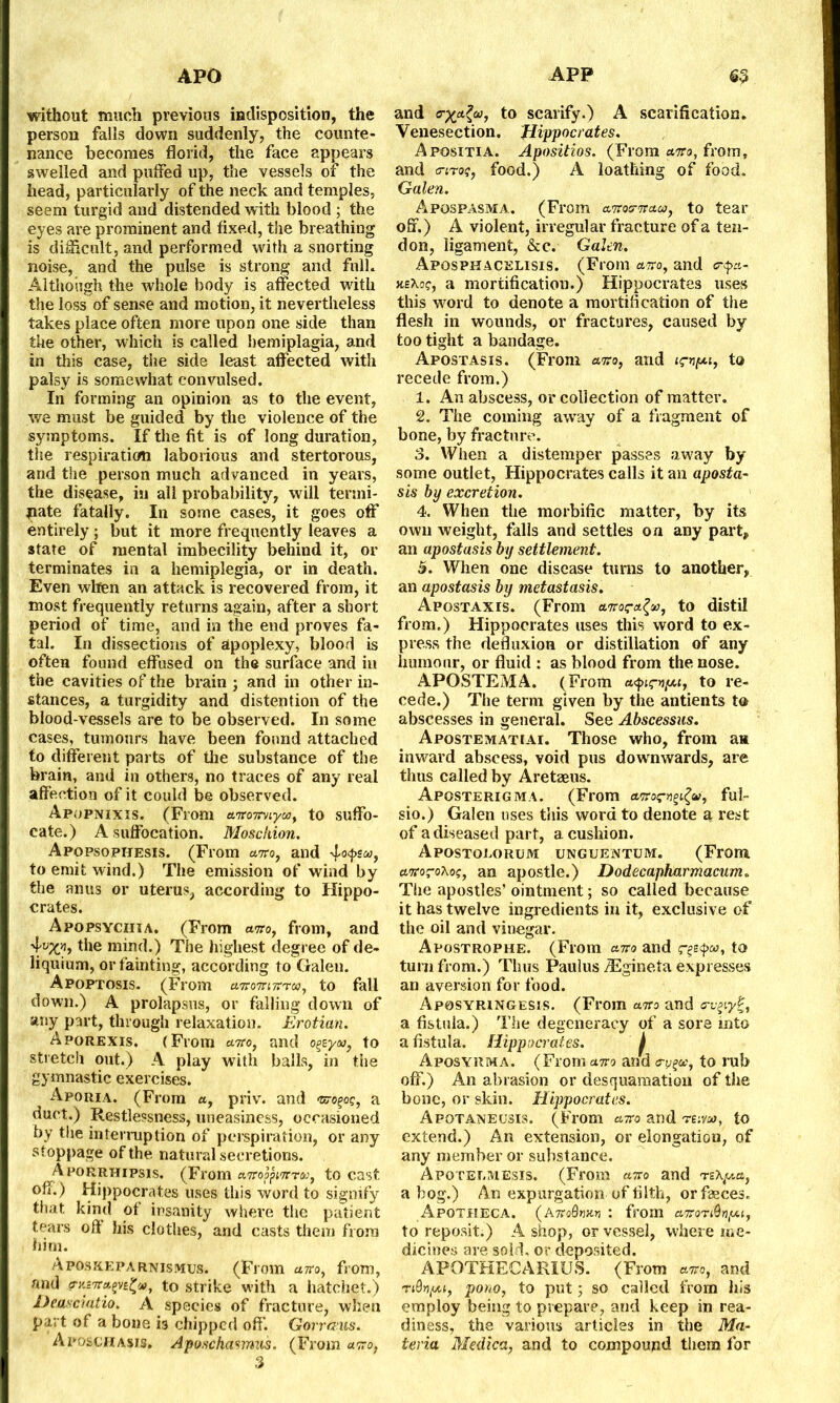 without much previous indisposition, the person falls down suddenly, the counte- nance becomes florid, the face appears swelled and pulfed up, the vessels of the head, particularly of the neck and temples, seem turgid and distended with blood ; the eyes are prominent and fixed, the breathing is difficult, and performed with a snorting noise, and the pulse is strong and full. Although the whole body is affected with the loss of sense and motion, it nevertheless takes place often more upon one side than the other, which is called hemiplagia, and in this case, the side least affected with palsy is somewhat convulsed. In forming an opinion as to the event, we must be guided by the violence of the symptoms. If the fit is of long duration, the respiration laborious and stertorous, and the person much advanced in years, the disease, in all probability, will termi- nate fatally. In some cases, it goes off entirely; but it more frequently leaves a state of mental imbecility behind it, or terminates in a hemiplegia, or in death. Even when an attack is recovered from, it most frequently returns again, after a short period of time, and in the end proves fa- tal. In dissections of apoplexy, blood is often found effused on the surface and in the cavities of the brain ; and in other in- stances, a turgidity and distention of the blood-vessels are to be observed. In some cases, tumours have been found attached to different parts of the substance of the brain, and in others, no traces of any real affection of it could be observed. Apopnixis. (From anronrnyco} to suffo- cate.) A suffocation. Mosckion. Apopsopiiesis. (From anro, and to emit wind.) The emission of wind by the anus or uterus, according to Hippo- crates. Apopsyciiia. (From anto, from, and the mind.) The highest degree of de- liquium, or fainting, according to Galen. Apoptosis. (From aoronmr'ra), to fall down.) A prolapsus, or falling down of any part, through relaxation. Erotian. Aporexis. (From anro, and to stretch out.) A play with balls, in the gymnastic exercises. Aporia. (From «, priv. and <sro^og, a duct.) Restlessness, uneasiness, occasioned by the interruption of perspiration, or any stoppage of the natural secretions. Aporrhipsis. (From aTropptTrra©, to cast off.) Hippocrates uses this word to signify that, kind of insanity where the patient tears oft his clothes, and casts them from him. Aposreparnismus. (From airo, from, and o-y.B7ra.(>vi£ct>, to strike with a hatchet.) Deasciatio. A species of fracture, when part of a bone i3 chipped off Gorrceus. Aposchasis. Aposchasmus. (From anro, 3 and to scarify.) A scarification. Venesection. Hippocrates. Apositia. Apositios. (From anro, from, and (m-®?, food.) A loathing of food. Galen. Apospasma. (From antoamraa, to tear off.) A violent, irregular fracture of a ten- don, ligament, &c. Galen, Aposphacelisis. (From anro, and <r<pa- neXog, a mortificatiou.) Hippocrates uses this word to denote a mortification of the flesh in wounds, or fractures, caused by too tight a bandage. Afostasis. (From anro, and , to recede from.) 1. An abscess, or collection of matter. 2. The coming away of a fragment of bone, by fracture. 3. When a distemper passes away by some outlet, Hippocrates calls it an aposta- sis by excretion. 4. When the morbific matter, by its own weight, falls and settles on any part, an apostasis by settlement. 5. When one disease turns to another, an apostasis by metastasis. Apostaxis. (From anroca-fy, to distil from.) Hippocrates uses this word to ex- press the defluxion or distillation of any humour, or fluid : as blood from the nose. APOSTEMA. (From a^mpoi, to re- cede.) The term given by the antients to abscesses in general. See Abscessus. Apostematiai. Those who, from aw inward abscess, void pus downwards, are thus called by Aretaeus. Aposterigma. (From anrocvgifa, ful- sio.) Galen uses this word to denote a rest of a diseased part, a cushion. Apostolorum unguentum. (From anroro'Koq, an apostle.) Dodecapharmacum. The apostles’ ointment; so called because it has twelve ingredients in it, exclusive of the oil and vinegar. Apostrophe. (From anto and t0 turn from.) Thus Paulus ASgineta expresses an aversion for food. Aposyringesis. (From anto and a-v^y^, a fistula.) The degeneracy of a sore into a fistula. Hippocrates. j Aposyrma. (From anto and to rub off.) An abrasion or desquamation of the bone, or skin. Hippocrates. Apotaneusis. (From anro and te:yw, to extend.) An extension, or elongation, of any member or substance. Apoteemesis. (From anro and rz\p,a, a bog.) An expurgation of filth, or faeces. Apotheca. (Anro8wn : from anroTiQnpu, to reposit.) A shop, or vessel, where me- dicines are sold, or deposited. APOTHECARIDS. (From anro, and Ti0>7(ou, pono, to put j so called from his employ being to prepare, and keep in rea- diness, the various articles in the Ma- teria Medico,, and to compound them for