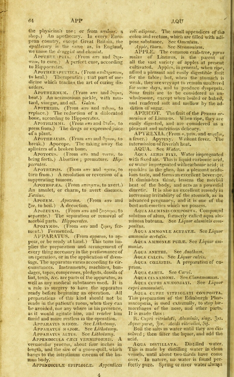 the physician's use: or from &m9nsen, a shop.) An apothecary. In every Euro- pean country, except Great Britain, the apothecary is the same as, in England, we name the druggist and chemist. Afother a peia. (From arro and mvcti, to cure.) A perfect cure, according to Hippocrates. Afother a peutica. (From am^amuM, to heal.) Therapeutics ; that part of me- dicine which teaches the art of curing dis- orders. Apothermum, (From am and heat.) An acrimonious pickle, with mus- tard, vinegar, and oil. Galen. Apqthesis. (From am and nQnui, to replace.) The reduction of a dislocated hone, according to Hippocrates. Apothlimmi. (From a7ro and S’XjC®, to press from.) The dregs or expressed juice of a plant. Apothrausis. (From am and to break.) Apocope. The taking away the splinters of a broken bone. Apotocus. (From arro and twta>, to bring forth.) Abortive ; premature. Hip- pocrates. Apotrepsis. (From am and to turn from.) A resolution or reversion of a suppurating tumour. Apotrop/EA. (From amr^Trx, to avert.) An amulet, or charm, to avert diseases. Fcesius. Apozem. Apozema. (From airo and to boil.) A decoction. Apozeuxis. (From ano and ^vyvvpu, to separate.) The separation or removal of morbid parts. Hippocrates. Apozymos. (From ana and fy/uv, fer- ment.) Fermented. APPARATUS. (From appareo, to ap- pear, or be ready at hand.) This term im- plies the preparation and. arrangement of every thing necessary in the performance of an operation, or in the application of dress- ings. The apparatus varies according to cir- cumstances. Instruments, machines, ban- dages, tapes, compresses, pledgets, dossils of lint, tents, See. are parts of the apparatus, as rvell as any medical substances used. It is a rule in surgery to have the apparatus ready before beginning an operation. All preparations of this kind should not be made in the patient’s room, when they can be avoided, nor any where in his presence, as it would agitate him, and render him timid and more restless in the operation. Apparatus minor. 8ee Lithotomy. Apparatus major. See Lithotomy. Apparatus aetus. See Lithotomy. ApPENDICULA CMCl VERMIFORMIS. A vermicular process, about four inches in length, and the size of a goose-quill, winch bangs to the intestinum caecum of the hu- man body. Appendicur/e epiploic.®. Appendices coli adiposes. The small appendices oftha colon and rectum, which are tilled with adi- pose substance. See Omentum. Apple, thorn. See Stramonium. APPLE. The common crab-tree, pyrns malus of Linneeus, is the parent of all the vast variety of apples at present cultivated. Apples, in general, when ripe, afford a pleasant and easily digestible fruit for the table; but, when the stomach is weak, they are very apt to remain unaltered for some days, and to produce dyspepsia. Sour fruits are to be considered as un- wholesome, except when boiled or baked, and rendered soft and mellow by the ad- dition of sugar. APRICOT. The fruit of the Prunus ar- meniaca of Linnaeus. When ripe, they are easily digested, and are considered as a pleasant and nutritious delicacy. APYREXIA. (From a, priv. and 'gjvp&m, a fever.) Apyrexy. Without fever. The intermission of feverish heat. AQUA. See Water. Aqua aeris fixi. Water impregnated with fixed air. This is liquid carbonic acid, or water impregnated with carbonic acid; it sparkles in the glass, has a pleasant acidu- lous taste, and forms an excellent beverage. It diminishes thirst, lessens the morbid heat of the body, and acts as a powerful diuretic. It is also an excellent remedy in increasing irritability of the stomach, as in advanced pregnancy, and it is one of the best anti-emetics which we possess. Aqua aluminis composita. Compound solution of alum, formerly called aqua alu- minosa bateana. See Liquor aluminis com- positus. Aqua ammonite acetat^e. See Liquor ammonia? acetatis. Aqua ammonia pur^e. See Liquor am- monia. Aqua anethi. See Anetlmm. Aqua calcis. See Liquor calcis. Aqua cgelestis. A preparation of cu- prum. Aqua carui. See Carid. Aqua cinnamomi. See Cinnamomum. Aqua cupri ammqniati. See Liquor cupri ammoniati. Aqua cupri vitriolati composita. This preparation of the Edinburgh Phar- macopoeia, is used externally, to stop hae- morrhages of the nose, and other parts. It is made thus : R. Cupri vitriolati, Aluminis, sing. ^ss. Aquce puree, 31V. Acidi vitriolic!,, 5ij. Boil the salts in water until they are dis- solved ; then filter the liquor, and add the acid. Aqua distillata. Distilled water. This is made by distilling water in clean vessels, until about two-thirds have come over. In nature, no water is found per- fectly pure. Spring or river water always 4