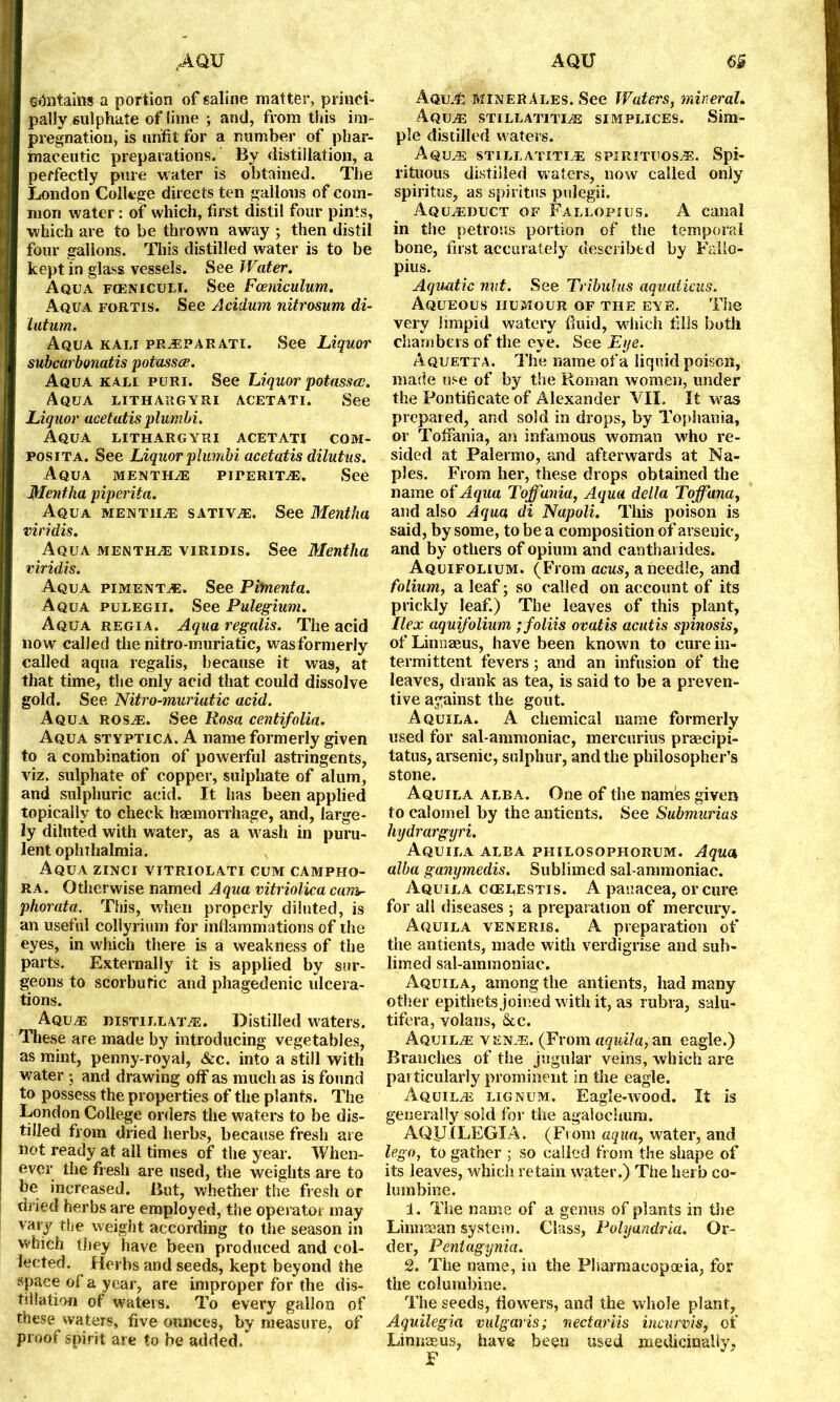 AQU AQU e&ntains a portion of saline matter, princi- pally sulphate of lime ; and, from this im- pregnation, is unfit for a number of phar- maceutic preparations. By distillation, a perfectly pure water is obtained. The London College directs ten gallons of com- mon water: of which, first distil four pints, which are to be thrown away ; then distil four gallons. This distilled water is to be kept in glass vessels. See Water. Aqua FtENicuLi. See Foeniculum. Aqua fortis. See Acidum nitrosum di- lutum. Aqua kali preparati. See Liquor subcarbonatis potasses. Aqua kali puri. See Liquor potasses. Aqua lithargyri acetati. See Liquor acetatis plumbi. Aqua lithargyri acetati com- posita. See Liquor plumbi acetatis dilutus. Aqua menthe piperite. See Mentha piperita. Aqua mentiie sative. See Mentha viridis. Aqua menthe viridis. See Mentha viridis. Aqua pimento. See Pimenta. Aqua pulegii. See Pulegium. Aqua regia. Aqua regalis. The acid now called the nitro-muriatic, wasformerly called aqua regalis, because it was, at that time, the only acid that could dissolve gold. See Nitro-muriatic acid. Aqua rose. See Rosa centifolia. Aqua styptica. A name formerly given to a combination of powerful astringents, viz. sulphate of copper, sulphate of alum, and sulphuric acid. It has been applied topically to check haemorrhage, and, large- ly diluted with water, as a wash in puru- lent ophthalmia. Aqua zinci vitriolati cum campho- ra. Otherwise named Aqua vitriolica ceim- phorata. This, when properly diluted, is an useful collyrimn for inflammations of the eyes, in which there is a weakness of the parts. Externally it is applied by sur- geons to scorbutic and phagedenic ulcera- tions. Aque distillate. Distilled waters. These are made by introducing vegetables, as mint, penny-royal, &c. into a still with water ; and drawing off as much as is found to possess the properties of the plants. The London College orders the waters to be dis- tilled from dried herbs, because fresh are not ready at all times of the year. When- ever the fresh are used, the weights are to be increased. But, whether the fresh or dried herbs are employed, the operator may vary the weight according to the season in which they have been produced and col- lected. Herbs and seeds, kept beyond the space of a year, are improper for the dis- tillation of waters. To every gallon of these waters, five ounces, by measure, of proof spirit are to be added. AquJ& MInerAles. See Waters, mineral. Aque stillatiti/e simplices. Sim- ple distilled waters. Aque stillatitie spirituose. Spi- rituous distilled waters, now called only spiritus, as spiritus pulegii. Aqueduct of Fallopius. A canal in tiie petrous portion of the temporal bone, first accurately described by Fallo- pius. Aquatic nut. See Tribulus aquaticus. Aqueous humour of the eye. The very limpid watery fluid, which fills both chambers of the eye. See Eye. Aquetta. The name of a liquid poison, made use of by the Roman women, under the Pontificate of Alexander VII. It was prepared, and sold in drops, by Tophania, or Tofiania, an infamous woman who re- sided at Palermo, and afterwards at Na- ples. From her, these drops obtained the name of Aqua Toffania, Aqua della Toffana, and also Aqua di Napoli. This poison is said, by some, to be a composition of arsenic, and by others of opium and eantharides. Aquifolium. (From acus, a needle, and folium, a leaf; so called on account of its prickly leaf.) The leaves of this plant, Ilex aquifolium ;foliis ovatis acutis spinosis, of Linnaeus, have been known to cure in- termittent fevers; and an infusion of the leaves, drank as tea, is said to be a preven- tive against the gout. Aquila. A chemical name formerly used for sal-ammoniac, mercurius praecipi- tatus, arsenic, sulphur, and the philosopher’s stone. Aquila alba. One of the names given to calomel by the antients. See Submurias hydrargyri. Aquila alba philosophorum. Aqua alba ganymedis. Sublimed sal-ammoniac. Aquila cgelestis. A panacea, or cure for all diseases ; a preparation of mercury. Aquila veneris. A preparation of the antients, made with verdigrise and sub- limed sal-ammoniac. Aquila, among the antients, had many other epithets joined with it, as rubra, salu- tifera, volans, &c. Aquile vene. (From aquila, an eagle.) Branches of the jugular veins, which are particularly prominent in the eagle. Aquile lignum. Eagle-wood. It is generally sold for the agalochum. AQIJXLEGIA. (From aqua, water, and lego, to gather ; so called from the shape of its leaves, which retain water.) The herb co- lumbine. 1. The name of a genus of plants in the Linnsean system. Class, Polyandria. Or- der, Peniagijnia. v2. The name, in the Pharmacopoeia, for the columbine. The seeds, flowers, and the whole plant, Aquilegia vulgaris; nectariis incurvis, of Linnaeus, have been used medicinally, F