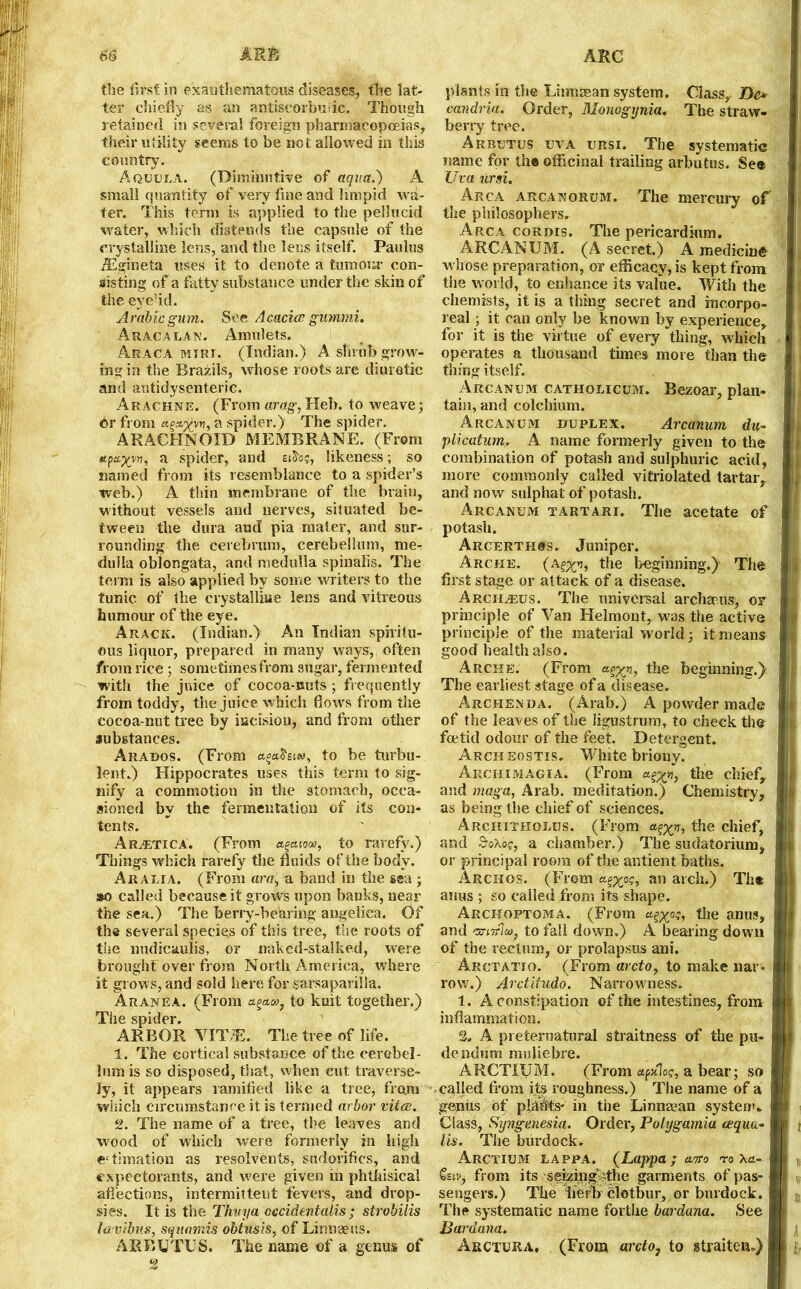 the first in exanthematous diseases, the lat- ter chiefly as an antiscorbuiic. Though retained in several foreign pharmacopoeias, their utility seems to be not allowed in this country. Aquula. (Diminutive of aqua.) A small quantity of very fine and limpid wa- ter. This term is applied to the pellucid water, which distends the capsule of the crystalline lens, and the lens itself. Paulus iEgineta uses it to denote, a tumour con- sisting of a fatty substance under the skin of the eye-id. Arabic gum. See Acacice gmnrni. Aracalan. Amulets. Araca mtrt. (Indian.) A shrub grow- ing in the Brazils, whose roots are diuretic and antidysenteric. Arachne. (From arag, Heb. to weave; or from ag*#™,a spider.} The spider. ARACHNOID MEMBRANE. (From a spider, and eAos, likeness; so named from its resemblance to a spider’s web.) A thin membrane of the brain, without vessels and nerves, situated be- tween the dura and pia mater, and sur- rounding the cerebrum, cerebellum, me- dulla oblongata, and medulla spinalis. The term is also applied by some writers to the tunic of the crystalline lens and vitreous humour of the eye. Arack. (Indian.) An Indian spiritu- ous liquor, prepared in many ways, often from rice ; sometimes from sugar, fermented with the juice of cocoa-nuts ; frequently from toddy, the juice which flows from the cocoa-nut tree by incision, and from other substances. Arabos. (From a^aosj«, to be turbu- lent.) Hippocrates uses this term to sig- nify a commotion in the stomach, occa- sioned by the fermentation of its con- tents. Ar^etica. (From agaio«, to rarefy.) Things which rarefy the fluids of the body. Arabia. (From arc, a band in the sea ; so called because it grows upon banks, near the sea.) The berry-bearing angelica. Of the several species of this tree, the roots of the nudicaulis, or naked-stalked, were brought over from North America, where it grows, and sold here for sarsaparilla. Aranea. (From to knit together.) The spider. ARBOR VH\E. The tree of life. I. The cortical substance of the cerebel- lum is so disposed, that, when cut traverse- Jy, it appears ramified like a tree, from which circumstance it is termed arbor vitce. II. The name of a tree, the leaves and wood of which were formerly in high ectimation as resolvents, sndorifics, and expectorants, and were given in phthisical affections, intermittent fevers, and drop- sies. It is the Thuya occidentalis; strobilis la vibus, squamis obtusis, of Linnaeus. ARBUTUS. The name of a genus of plants in the Liimasan system. Class,. Do candria. Order, Monogijnia. The straw- berry tree. Arbutus ijva ursi. The systematic name for the officinal trailing arbutus. See Uva ursi. Akca arca norum. The mercury of the philosophers. Arca cordis. The pericardium. ARCANUM. (A secret.) A medicine whose preparation, or efficacy, is kept from the world, to enhance its value. With the chemists, it is a thing secret and incorpo- real ; it can only be known by experience, for it is the virtue of every thing, which operates a thousand times more than the tiling itself. Arcanum catholicum. Bezoar, plan- tain, and colchium. Arcanum duplex. Arcanum du- plicatum. A name formerly given to the combination of potash and sulphuric acid, more commonly called vitriolated tartar, and now sulphat of potash. Arcanum tartari. The acetate of potash. Arcerthgs. Jumper. Arche. (a^, the beginning.} The first stage or attack of a disease. Arch^eus. The universal archaeus, or principle of Van Helmont, was the active principle of the material world; it means good health also. Arche. (From the beginning.} The earliest stage of a disease. Archenda. (Arab.) A powder made of the leaves of the ligustrum, to check the foetid odour of the feet. Detergent. Archeostis. White briony. Archimagia. (From the chief, and maga, Arab, meditation.) Chemistry, as being the chief of sciences. Arciiitholus. (From the chief, and S-o\og, a chamber.) The sudatorium, or principal room of the antient baths. Archos. (From an arch.) Th® anus ; so called from its shape. Arckoptoma. (From oj, the anus, and 'swrluy. to fall down.) A bearing down of the rectum, or prolapsus ani. Arctatio. (From arcto, to make nar- row.) Arctifudo. Narrowness. 1. A constipation of the intestines, from inflammation. %, A preternatural straitness of the pu- dendum muliebre. ARCTIUM. (From ufixloq, a bear; so called from its roughness.) The name of a genus of plants- in the Linnaean system. Class, Syngenesia. Order, Polygamia cequa- lis. The burdock. Arctium lappa. (Lappa ; ano ro \ct- £=r.‘, from its seizing-the garments of pas- sengers.) The herb clotbur, or burdock. The systematic name forthe bardana. See Bardana. Arctura. (From arcto, to straiten.)