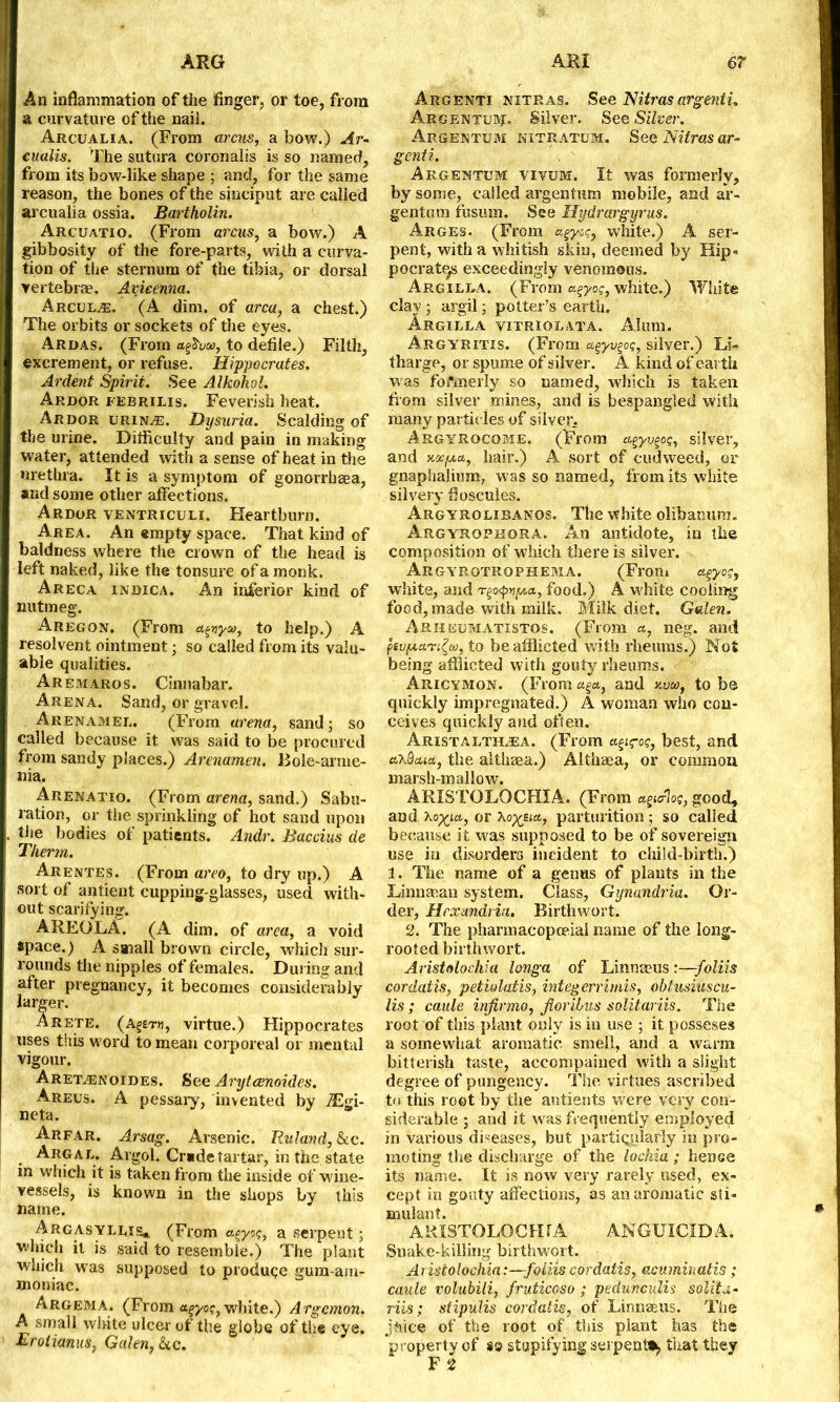 An inflammation of the finger, or toe, from a curvature of the nail. Arcualia. (From arcus, a bow.) Ar- en alts. The sutura coronalis is so named, from its bow-like shape ; and, for the same reason, the bones of the sinciput are called arcualia ossia. Bartholin. Arcuatio. (From arcus, a bow.) A gibbosity of the fore-parts, with a curva- tion of the sternum of the tibia, or dorsal vertebrae. Avicenna. Arcul.®. (A dim. of area, a chest.) The orbits or sockets of the eyes. Ardas. (From afivw, to defile.) Filth, excrement, or refuse. Hippocrates. Ardent Spirit. See Alkokol. Ardor febrilis. Feverish heat. Ardor urines. Dysuria. Scalding of the urine. Difficulty and pain in making water, attended with a sense of heat in the urethra. It is a symptom of gonorrhsea, and some other affections. Ardor ventriculi. Heartburn. Area. An empty space. That kind of baldness where the crown of the head is left naked, like the tonsure of a monk. Areca indica. An inferior kind of nutmeg. Aregon. (From agnyw, to help.) A resolvent ointment; so called from its valu- able qualities. Aremaros. Cinnabar. Arena. Sand, or gravel. Arenamee. (From arena, sand; so called because it was said to be procured from sandy places.) Arenamen. Bole-arme- nia. Arenatio. (From arena, sand.) Sabu- ration, or the sprinkling of hot sand upon the bodies of patients. Andr. Baccius de Therm. Arentes. (From areo, to dry up.) A sort of antient cupping-glasses, used with- out scarifying. AREOLA. (A dim. of area, a void space.) A small brown circle, which sur- rounds the nipples of females. During and after pregnancy, it becomes considerably larger. Arete, (a^tw, virtue.) Hippocrates uses this word to mean corporeal or mental vigour. Aret^enoides. See Arytcenoides. Areus. A pessary, invented by jEgi- neta. Arfar. Arsag. Arsenic. Ruland,&cc. Argal. Algol. Cr*detartar, in the state in which it is taken from the inside of wine- vessels, is known in the shops by this name. Argasyleis* (From agy.o?, a serpent; which it is said to resemble.) The plant which was supposed to produce gum-am- moniac. Argema. (From white.) Argcmon. A small white ulcer of the globe of the eye. Brotianus, Galen, &c. Argenti nitras. See NUras argenti. Argentuivj. Silver. See Silver. Argentum nitratum. See Nitras ar- genti. Argentum vivum. It was formerly, by some, called argentum mobile, and ar- gentum fusmn. See Hydrargyrus. Arges. (From agy:q, white.) A ser- pent, with a whitish skin, deemed by Hip* pocratqs exceedingly venomous. Argilla. (From a^yog, white.) White clay ; argil; potter’s earth, Argilla vitriolata. Alum. Argyritis. (From a^yv^oq, silver.) Li- tharge, or spume of silver. A kind of earth was formerly so named, which is taken from silver mines, and is bespangled witli many particles of silver. Argyrocome. (From a^yv^oq, silver, and hair.) A sort of cudweed, or gnaphalium, was so named, from its white silvery floscules. Argyrolibanos. The white olibanum. Argyrophora. An antidote, in the composition of which there is silver. Argyrotrophema. (From agyoq, white, and food.) A white cooling food, made with milk. Milk diet. Galen. Arheumatistos. (From a, neg. and psv/jtuTi^w, to be afflicted with rheums.) Not being afflicted with gouty rheums. Aricymon. (From a^a, and w, to be quickly impregnated.) A woman who con- ceives quickly and often. Aristaltirea. (From a^iq-oq, best, and a^Sctia, the althma.) Althaea, or common marsh-mallow. ARISTGLOCHIA. (From agurloe, good, and Xop^tcc., or sia, parturition; so called because it was supposed to be of sovereign use in disorders incident to child-birth.) 1. The name of a genHS of plants in the Li unman system. Class, Gynandria. Or- der, Hfxmdria. Birthwort. 2. The pharmacopoeia! name of the. long- rooted birthwort. Arista lochia longa of Linnaeus :—foliis cordatis, petiolatis, integerrimis, ohtusiuscu- lis ; cattle infirmo, Jioribus solitariis. The root of this plant only is in use ; it posseses a somewhat aromatic smell, and a warm bitterish taste, accompanied with a slight degree of pungency. The virtues ascribed to this root by the antients were very con- siderable ; and it was frequently employed in various diseases, but particularly in pro- moting the discharge of the lochia; lienee its name. It is now very rarely used, ex- cept in gouty affections, as an aromatic sti- mulant. ARISTOLOCFUA ANGUICIDA. Snake-killing birthwort. Aristolochia:—foliis cordatis, acuminatis; caule volubili, fruticoso ; pedunculw solita- riis ; stipulis cordatis, of Linnaeus. The jhice of the root of this plant has the property of stupifying serpent^ that they F 2
